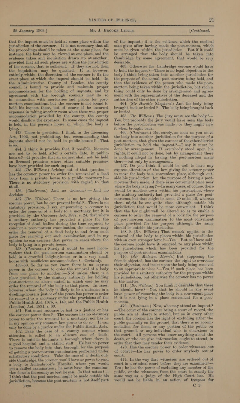   29 January 1909.)  that the inquest must be held at some place within the jurisdiction of the coroner. It is not necessary that all the proceedings should be taken at the same place, for instance, the body may be viewed at one place, and the evidence taken and inquisition drawn up at another ; provided that all such places are within the jurisdiction of the coroner, that is sufficient. If they are not, then the inquisition may be quashed. It is, however, entirely within the discretion of the coroner to fix the exact place at which the inquest should be held. In the Administrative County of London the county council is bound to provide and maintain proper accommodation for the holding of inquests, and by agreement with the borough councils may do so in connection with mortuaries and places for post- mortem examinations, but the coroner is not bound to hold his inquest there, but of course if he incurred expenses in taking another room when there was proper accommodation provided by the county, the county would disallow the expenses. In some cases the inquest is held in the person’s house in which the body is lying. 453. There is provision, I think, in the Licensing Act, 1902, not prohibiting, but recommending that inquests should not be held in public-houses ?—That is so. 454, I think it provides that, if possible, inquests are not to be held, after a certain date, in public- hovs2s P—It provides that an inquest shall not be held on licensed premises where other suitable premises have been provided for such inquest. 455. (Dr. Willcox.) Arising out of that question— has the coroner power to order the removal of a dead body from a private house to a public mortuary P— There is no statutory provision with regard to that at all. 456. (Chairman.) And no decision? — And no decision. 457. (Dr. Willcox.) There is no law giving the coroner power, but he can prevent burial ?—There is no order the removal of a body to a mortuary, but it is provided by the Coroners Act, 1887, s. 24, that where a sanitary authority has provided a place for the reception of dead bodies during the time required to conduct a post-mortem examination, the coroner may order the removal of a dead body to and from such place for carrying out such examination, and in my opinion he can exercise that power in cases where the body is lying in a private house. 458. (Chairman.) Surely it would be most incon- venient that the post-mortem examination should be held in a crowded lodging-house or in a very small house with insufficient accommodation ?—Certainly. 459-60. So far as you know there is no express power in the coroner to order the removal of a body from one place to another?—Not unless there is a place provided by the sanitary authority for holding post-mortems as above stated, in which case he may order the removal of the body to that place. In cases, however, where the body is likely to be a nuisance in a dwelling-house, a justice of the peace has power to order its removal to a mortuary under the provisions of the Public Health Act, 1875, s. 142, and the Public Health (London) Act, 1891, s. 89. 461, But must recourse be had to a justice or has the coroner power then ?—The coroner has no statutory power to order the removal to a mortuary, nor has he in my opinion any common law power to do so. It can only be done by a justice under the Public Health Acts. 462. Take the case of a county coroner whose attention is called to an obscure case of death. There is outside his limits a borough where there is a good hospital and a skilled staff. He has no power to remove the body into that borough for the purpose of getting a post-mortem examination performed under satisfactory conditions. Take the case of a death out- side Cambridge, the coroner would have no power to send a body to Addenbrook’s Hospital, where you would get a skilled examination; he must have the examina- tion done in the county as best he can. Is that not so P— I think that the post-mortem might be made outside his jurisdiction, because the post-mortem is not itself part 2120. [ Continued.  of the inquest; it is the evidence which the medical man gives after having made the post-mortem, which must be given within the jurisdiction. But if it could be arranged that the body should be taken into Cambridge by some agreement, that would be very desirable. 463. Otherwise the Cambridge coroner would have to hold the inquest &gt;—There is no legal objection to the body I think being taken into another jurisdiction for the purpose of the actual post-mortem being held, and. then the evidence of the person who made the post- mortem being taken within the jurisdiction, but such a thing could only be done by arrangemen'’ and agree- ment with the representatives of the deceased and the authorities of the other jurisdiction. 464. (Sir Horatio Shephard.) And the body being brought back or buried P—The body being brought back or buried. 465. (Dr. Willcox.) The jury must see the body P— Yes, but probably the jury would have seen the body before the post-mortem was made; or they might view it when brought back. 466. (Chairman.) But surely, as soon as you move the body into another jurisdiction for the purpose of a post-mortem, that gives the coroner of the other district jurisdiction to hold the inquest ?—I say it must be done by arrangement. If everybody stood upon his rights, it could not be done, but by arrangement there is nothing illegal in having the post-mortem made there—but only by arrangement. 467. Do you think it would be well to have any express alteration of the law giving the coroner power to move the body to a convenient place, although out- side his jurisdiction, for the purpose of having a post- mortem there made, if there isno convenient place near where the body is lying ?—In many cases, of course, there would be another town within his jurisdiction, where the sanitary authority had provided a place for post- mortems, but that might be some 20 miles off, whereas there might be one quite close although outside his jurisdiction that would be more convenient. I think that the law might well be altered so as to enable a coroner to order the removal of a body for the purpose of post-mortem examination to the most convenient place provided for the purpose although the same should be outside his jurisdiction. 468-9. (Dr. Willcox.) That remark applies to the removal of the body to places within his jurisdiction with an even stronger force ?—Yes. But asl have said, the coroner could have it removed to any place within his jurisdiction which has been provided for the purpose of post-mortem examinations. 470. (Str Malcolm Morris.) But supposing the friends objected, has the coroner the right to overcome their objection, and insist upon the body being removed to an appropriate place P—Yes, if such place has been provided by a sanitary authority for the purpose within his jurisdiction, but otherwise the coroner has no power in the matter. 471. (Dr. Willcox.) Youthink it desirable that there he should have?—Yes, that he should in any event have power of removing the body to a convenient place if it is not lying in a place convenient for a post- mortem. 472. (Chairman.) Now, who may attend an inquest ? —The court of the coroner being a court of record, the public are at liberty to attend, but as in every other court, the coroner has the right of excluding either the public generally on the ground that there is no accom- modation for them, or any portion of the public on that ground, or any individual who is obnoxious to the court. All persons who know anything about the death, or who can give information, ought to attend, in order that they may tender their evidence. 473. Has the coroner power to order witnesses out of court?—He has power to order anybody out of court. 474. In the way that witnesses are ordered out of court in a criminal court before they are examined ?— Yes ; he has the power of excluding any member of the public, or the witnesses, from the court in exactly the same way as a judge of the High Court has. He would not be liable in an action of trespass for C 3