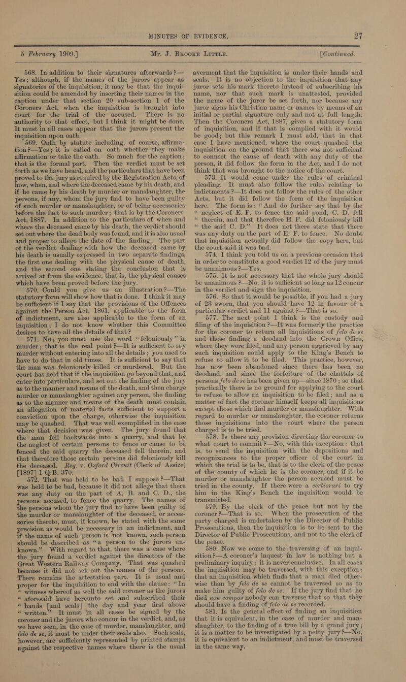  5 February 1909.]  568. In addition to their signatures afterwards P— Yes; although, if the names of the jurors appear as signatories of the inquisition, it may be that the inqui- sition could be amended by inserting their names in the caption under that section 20 sub-section 1 of the Coroners Act, when the inquisition is brought into court for the trial of the accused. There is no authority to that effect, but I think it might be done. Tt must in all cases appear that the jurors present the inquisition upon oath. 569. Oath by statute including, of course, affirma- tion P—Yes ; it is called on oath whether they make affirmation or take the oath. So much for the caption ; that is the formal part. Then the verdict must be set forth as we have heard, and the particulars that have been proved to the jury as required by the Registration Acts, of how, when, and where the deceased came by his death, and if he came by his death by murder or manslaughter, the persons, if any, whom the jury find to have been guilty of such murder or manslaughter, or of being accessories before the fact to such murder; that is by the Coroners Act, 1887. In addition to the particulars of when and where the deceased came by his death, the verdict should set out where the dead body was found, and it is also usual and proper to allege the date of the finding. The part of the verdict dealing with how the deceased came by his death is usually expressed in two separate findings, the first one dealing with the physical cause of death, and the second one stating the conclusion that is arrived at from the evidence, that is, the physical causes which have been proved before the jury. 570. Could you give us an_ illustration ?—The statutory form will show how that is done. I think it may be sufficient if I say that the provisions of the Offences against the Person Act, 1861, applicable to the form of indictment, are also applicable to the form of an inquisition; I do not know whether this Committee desires to have all the details of that ? 571. No; you must use the word “ feloniously” in murder; that is the real point ?—It is sufficient tw swy murder without entering into all the details; you used to have to do that in old times. It is sufficient to say that the man was feloniously killed or murdered. But the court has held that if the inquisition go beyond that, and enter into particulars, and set out the finding of the jury as to the manner and means of the death, and then charge murder or manslaughter against any person, the finding as to the manner and means of the death must contain an allegation of material facts sufficient to support a conviction upon the charge, otherwise the inquisition may be quashed. That was well exemplified in the case where that decision’was given. The jury found that the man fell backwards into a quarry, and that by the neglect of certain persons to fence or cause to be fenced the said quarry the deceased fell therein, and that therefore those certain persons did feloniously kill the deceased. Reg. v. Oxford Circuit (Clerk of Assize) [1897] 1 Q.B. 370. 572. That was held to be bad, I suppose ?—That was held to be bad, because it did not allege that there was any duty on the part of A. B. and C. D., the persons accused, to fence the quarry. The names of the persons whom the jury find to have been guilty of the murder or manslaughter of the deceased, or acces- sories thereto, must, if known, be stated with the same precision as would be necessary in an indictment, and if the name of such person is not known, such person should be described as “a person to the jurors un- known.” With regard to that, there was a case where the jury found a verdict against the directors of the Great Western Railway Company. That was quashed because it did not set out the names of the persons. There remains the attestation part. proper for the inquisition to end with the clause: “In ‘* witness whereof as well the said coroner as the jurors “ aforesaid have hereunto set and subscribed their “ hands [and seals] the day and year first above “ written.” It must in all cases be signed by the coroner and the jurors who concur in the verdict, and, as we have seen, in the case of murder, manslaughter, and felo de se, it must be under their seals also. Such seals, however, are sufficiently represented by printed stamps against the respective names where there is the usual [ Continued.   averment that the inquisition is under their hands and seals. It is no objection to the inquisition that any juror sets his mark thereto instead of subscribing his name, nor that such mark is unattested, provided the name of the juror be set forth, nor because any juror signs his Christian name or names by means of an initial or partial signature only and not at full length. Then the Coroners Act, 1887, gives a statutory form of inquisition, and if that is complied with it would be good; but this remark I must add, that in that case I have mentioned, where the court quashed the inquisition on the ground that there was not sufficient to connect the cause of death with any duty of the person, it did follow the form in the Act, and I do not think that was brought to the notice of the court. 573. It would come under the rules of criminal pleading. It must also follow the rules relating to indictments ?—It does not follow the rules of the other Acts, but it did follow the form of the inquisition here. The form is: “And do further say that by the * neglect of HE. F. to fence the said pond, C. D. fell * therein, and that therefore E. F. did feloniously kill “ the said C. D.” It does not there state that there was any duty on the part of H. F. to fence. No doubt that inquisition actually did follow the copy here, but the court said it was bad. 574, I think you told us on a previous occasion that in order to constitute a good verdict 12 of the jury must be unanimous ?—Yes. 575. It is not necessary that the whole jury should be unanimous ?—No, it is sufficient so long as 12 concur in the verdict and sign the inquisition. 576. So that it would be possible, if you had a jury of 23 sworn, that you should have 12 in favour of a particular verdict and 11 against P—That is so. 577. The next point I think is the custody and filing of the inquisition ?—It was formerly the practice for the coroner to return all inquisitions of felo de se and those finding a deodand into the Crown Office, where they were filed, and any person aggrieved by any such inquisition could apply to the King’s Bench to refuse to allow it to be filed. This practice, however, has now been abandoned since there has been no deodand, and since the forfeiture of the chattels of persons felo de se has been given up—since 1870 ; so that practically there is no ground for applying to the court to refuse to allow an inquisition to be filed; and as a matter of fact the coroner himself keeps all inquisitions except those which find murder or manslaughter. With regard to murder or manslaughter, the coroner returns those inquisitions into the court where the person charged is to be tried. 578. Is there any provision directing the coroner to what court to commit P—No, with this exception: that is, to send the inquisition with the depositions and recognizances to the proper officer of the court in which the trial is to be, that is to the clerk of the peace of the county of which he is the coroner, and if it be murder or manslaughter the person accused must be tried in the county. If there were a certiorari to try him in the King’s Bench the inquisition would be transmitted. 579. By the clerk of the peace but not by the coroner ?—That is so. When the prosecution of the party charged is undertaken by the Director of Public Prosecutions, then the inquisition is to be sent to the Director of Public Prosecutions, and not to the clerk of the peace. 580. Now we come to the traversing of an inqui- sition P—A coroner’s inquest in law is nothing but a preliminary inquiry; it isnever conclusive. In all cases the inquisition may be traversed, with this exception : that an inquisition which finds that a man died other- wise than by felo de se cannot be traversed so as to make him guilty of felo de se. If the jury find that he died non compos nobody can traverse that so that they should have a finding of felo de se recorded. 581. Is the general effect of finding an inquisition that it is equivalent, in the case of murder and man- slaughter, to the finding of a true bill by a grand jury ; it is a matter to be investigated by a petty jury P—No, it is equivalent to an indictment, and must be traversed in the same way,