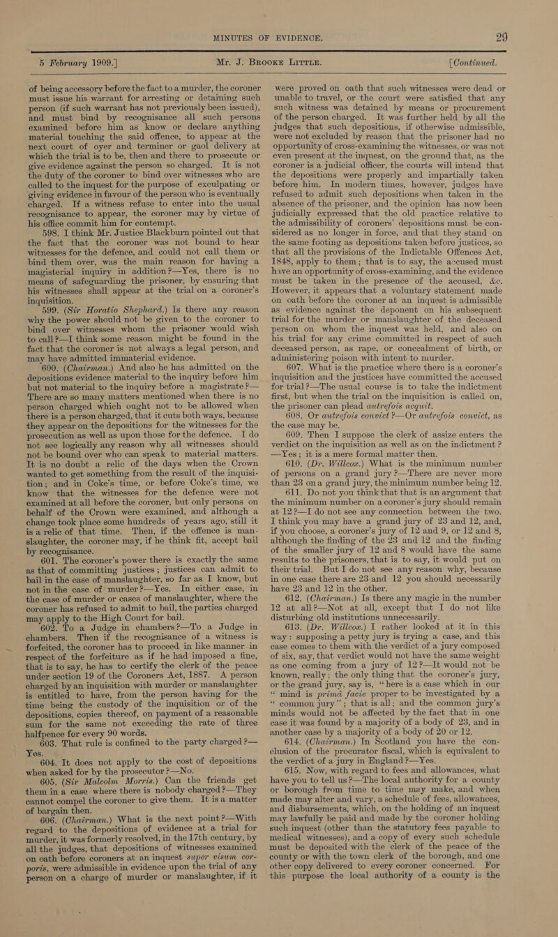  5 February 1909.] {| Continued.   of being accessory before the fact to a murder, the coroner must issue his warrant for arresting or detaming such person (if such warrant has not previously been issued), and must bind by recognisance all such persons examined before him as know or declare anything material touching the said offence, to appear at the next court of oyer and terminer or gaol delivery at which the trial is to be, then and there to prosecute or give evidence against the person so charged. It is not the duty of the coroner to bind over witnesses who are called to the inquest for the purpose of exculpating or ‘giving evidence in favour of the person who is eventually charged. If a witness refuse to enter into the usual recognisance to appear, the coroner may by virtue of his office commit him for contempt. 598. I think Mr. Justice Blackburn pointed out that the fact that the coroner was not bound to hear witnesses for the defence, and could not call them or bind them over, was the main reason for having a magisterial inquiry in addition?—Yes, there is no means of safeguarding the prisoner, by ensuring that his witnesses shall appear at the trial on a coroner's inquisition. _ 599. (Sir Horatio Shephard.) Is there any reason why the power should not be given to the coroner to bind over witnesses whom the prisoner would wish to call?—I think some reason might be found in the fact that the coroner is not always a legal person, and may have admitted immaterial evidence. 600. (Chairman.) And also he has admitted on the depositions evidence material to the inquiry before him but not material to the inquiry before a magistrate P— There are so many matters mentioned when there is no person charged which ought not to be allowed when there is a person charged, that it cuts both ways, because they appear on the depositions for the witnesses for the prosecution as well as upon those for the defence. I do not see logically any reason why all witnesses should not be bound over who can speak to material matters. Tt is no doubt a relic of the days when the Crown wanted to get something from the result of the inquisi- tion; and in Coke’s time, or before Coke’s time, we know that the witnesses for the defence were not examined at all before the coroner, but only persons on behalf of the Crown were examined, and although a change took place some hundreds of years ago, still it is a relic of that time. Then, if the offence is man- slaughter, the coroner may, if he think fit, accept bail by recognisance. 601. The coroner’s power there is exactly the same as that of committing justices; justices can admit to bail in the case of manslaughter, so far as I know, but not in the case of murder ?—Yes. In either case, in the case of murder or cases of manslaughter, where the coroner has refused to admit to bail, the parties charged may apply to the High Court for bail. 602. To a Judge in chambers?—To a Judge in chambers. Then if the recognisance of a witness is forfeited, the coroner has to proceed in like manner in respect of the forfeiture as if he had imposed a fine, that is to say, he has to certify the clerk of the peace under section 19 of the Coroners Act, 1887. A person charged by an inquisition with murder or manslaughter is entitled to have, from the person having for the time being the custody of the inquisition or of the depositions, copies thereof, on payment of a reasonable sum for the same not exceeding the rate of three halfpence for every 90 words. 603. That rule is confined to the party charged P— Yes. 604. It does not apply to the cost of depositions when asked for by the prosecutor ?—No. 605. (Sir Malcolm Morris.) Can the friends get them in a case where there is nobody charged P—They cannot compel the coroner to give them. It is a matter of bargain then. . ' 606. (Chairman.) What is the next point ?—With regard to the depositions of evidence at a trial for murder, it was formerly resolved, in the 17th century, by all the judges, that depositions of witnesses examined on oath before coroners at an inquest swper visum cor- poris, were admissible in evidence upon the trial of any person on a charge of murder or manslaughter, if it were proved on oath that such witnesses were dead or unable to travel, or the court were satisfied that any such witness was detained by means or procurement of the person charged. It was further held by all the judges that such depositions, if otherwise admissible, were not excluded by reason that the prisoner had no opportunity of cross-examining the witnesses, or was not even present at the inquest, on the ground that, as the coroner is a judicial officer, the courts will intend that the depositions were properly and impartially taken before him. In modern times, however, judges have refused to admit such depositions when taken in the absence of the prisoner, and the opinion has now been judicially expressed that the old practice relative to the admissibility of coroners’ depositions must be con- sidered as no longer in force, and that they stand on the same footing as depositions taken before justices, so that all the provisions of the Indictable Offences Act, 1848, apply to them; that is to say, the accused must have an opportunity of cross-examining, and the evidence must be taken in the presence of the accused, Xe. However, it appears that a voluntary statement made on oath before the coroner at an inquest is admissible as evidence against the deponent on his subsequent trial for the murder or manslaughter of the deceased person on whom the inquest was held, and also on his trial for any crime committed in respect of such deceased person, as rape, or concealment of birth, or administering poison with intent to murder. 607. What is the practice where there is a coroner’s inquisition and the justices have committed the accused for trial ?—The usual course is to take the indictment first, but when the trial on the inquisition is called on, the prisoner can plead autrefots acquit. 608. Or autrefois convict PR—Or autrefois convict, as the case may be. 609. Then I suppose the clerk of assize enters the verdict on the inquisition as well as on the indictment ? -—Yes; it is a mere formal matter then. 610. (Dr. Willcow.) What is the minimum number of persons on a grand jury ?—There are never more than 23 ona grand jury, the minimum number being 12. 611. Do not you think that that is an argument that the minimum number on acoroner’s jury should remain at 12?—I do not see any connection between the two. I think you may have a grand jury of 23 and 12, and, if you choose, a coroner’s jury of 12 and 9, or 12 and 8, although the finding of the 23 and 12 and the finding of the smaller jury of 12 and 8 would have the same results to the prisoners, that is to say, it would put on their trial. But I do not see any reason why, because in one case there are 23 and 12 you should necessarily have 23 and 12 in the other. 612. (Chairman.) Is there any magic in the number 12 at allP—Not at all, except that I do not like disturbing old institutions unnecessarily. 613. (Dr. Willcox.) I rather looked at it in this way : supposing a petty jury is trying a case, and this case comes to them with the verdict of a jury composed of six, say, that verdict would not have the same weight as one coming from a jury of 12?—It would not be known, really; the only thing that the coroner’s jury, or the grand jury, say is, “here is a case which in our “ mind is prima facie proper to be investigated by a “ common jury”; that is all; and the common jury’s minds would not be affected by the fact that in one case it was found by a majority of a body of 23, and in another case by a majority of a body of 20 or 12. 614. (Chairman.) In Scotland you have the con- clusion of the procurator fiscal, which is equivalent to the verdict of a jury in England ?—Yes. 615. Now, with regard to fees and allowances, what have you to tell us ?—The local authority for a county or borough from time to time may make, and when made may alter and vary, a schedule of fees, allowances, and disbursements, which, on the holding of an mquest may lawfully be paid and made by the coroner holding such inquest (other than the statutory fees payable to medical witnesses), and a copy of every such schedule must be deposited with the clerk of the peace of the county or with the town clerk of the borough, and one other copy delivered to every coroner concerned. For this purpose the local authority of a county is the