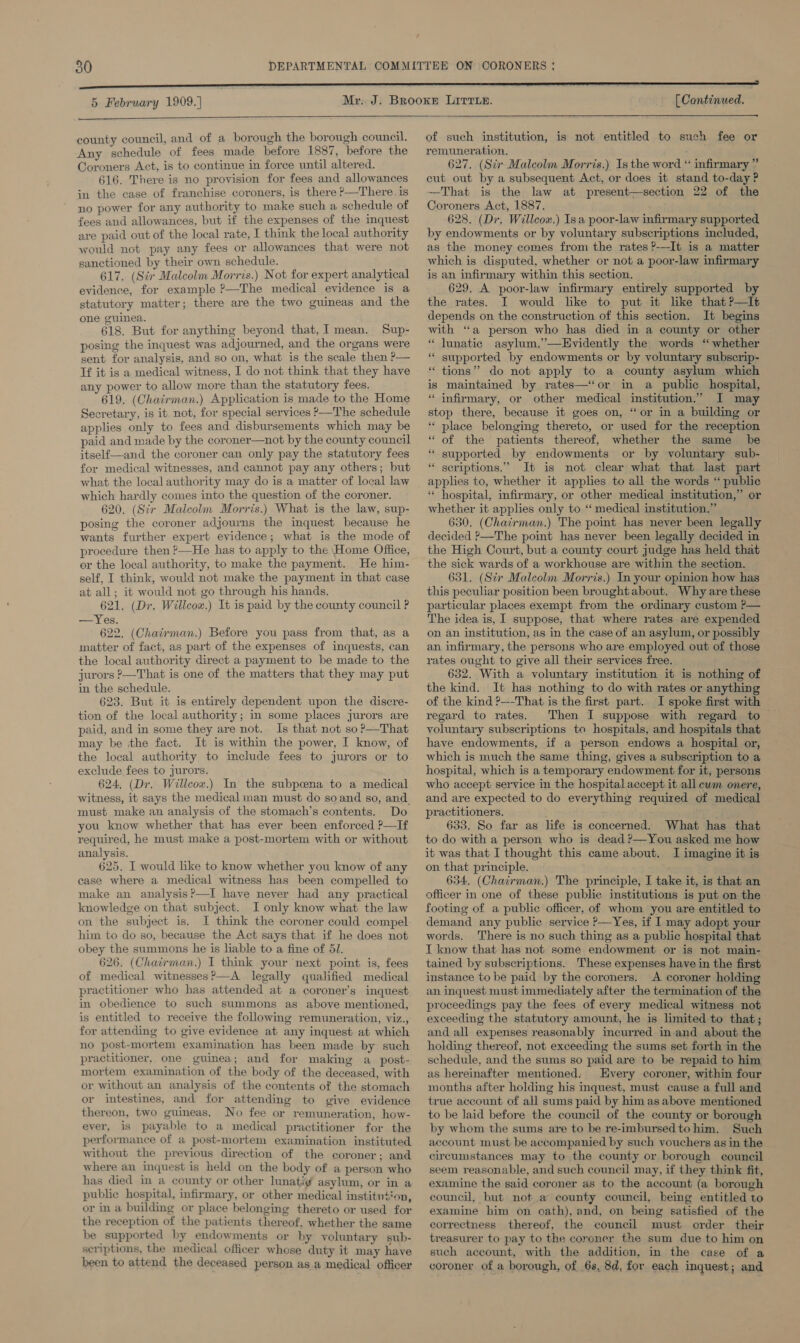 5 February 1909.) [ Continued.  county council, and of a borough the borough council. Any schedule of fees made before 1887, before the Coroners Act, is to continue in force until altered. 616. There is no provision for fees and allowances in the case of franchise coroners, is there ?—There. is no power for any authority to make such a schedule of fees and allowances, but if the expenses of the inquest are paid out of the local rate, I think the local authority would not pay any fees or allowances that were not sanctioned by their own schedule. , 617. (Sir Malcolm Morris.) Not for expert analytical evidence, for example ?—The medical evidence is a statutory matter; there are the two guineas and the one guinea. 618. But for anything beyond that, I mean. Sup- posing the inquest was adjourned, and the organs were sent for analysis, and so on, what is the scale then P— Tf it is a medical witness, I do not think that they have any power to allow more than the statutory fees. 619. (Chairman.) Application is made to the Home Secretary, is it. not, for special services &gt;—The schedule applies only to fees and disbursements which may be paid and made by the coroner—not by the county council itself—and the coroner can only pay the statutory fees for medical witnesses, and cannot pay any others; but what the local authority may do is a matter of local law which hardly comes into the question of the coroner. 620, (Sir Malcolm Morris.) What is the law, sup- posing the coroner adjourns the imquest because he wants further expert evidence; what is the mode of procedure then ?—He has to apply to the Home Office, or the local authority, to make the payment. He him- self, I think, would not make the payment in that case at all; it would not go through his hands. 621. (Dr. Willcox.) It is paid by the county council P —Yes. 622. (Chairman.) Before you pass from that, as a matter of fact, as part of the expenses of inquests, can the local authority direct a payment to be made to the jurors ?—That is one of the matters that they may put in the schedule. 623. But it is entirely dependent upon the discre- tion of the local authority; in some places jurors are paid, and in some they are not. Is that not so?—That may be the fact. It is within the power, I know, of the local authority to include fees to jurors or to exclude fees to jurors. 624, (Dr. Willcox.) In the subpcena to a medical witness, it says the medical man must do soand so, and. must make an analysis of the stomach’s contents. Do you know whether that has ever been enforced ?—If required, he must make a post-mortem with or without analysis. 625. I would like to know whether you know of any case where a medical witness has been compelled to make an analysis?—I have never had any practical knowledge on that subject. I only know what the law on the subject is. JI think the coroner could compel him to do so, because the Act says that if he does not obey the summons he is liable to a fine of 51. 626. (Chairman.) I think your next point is, fees of medical witnesses?—A legally qualified medical practitioner who has attended at a coroner’s inquest in obedience to such summons as above mentioned, is entitled to receive the following remuneration, viz., for attending to give evidence at any inquest at which no post-mortem examination has been made by such practitioner, one guinea; and for making a_post- mortem examination of the body of the deceased, with or without an analysis of the contents of the stomach or intestines, and for attending to give evidence thereon, two guineas. No fee or remuneration, how- ever, is payable to a medical practitioner for the performance of a post-mortem examination instituted without the previous direction of the coroner; and where an inquest is held on the body of a person who has died in a county or other lunati@ asylum, or in a public hospital, infirmary, or other medical institu¢‘on, or in a building or place belonging thereto or used for the reception of the patients thereof, whether the same be supported by endowments or by voluntary sub- scriptions, the medical officer whose duty it may have been to attend the deceased person as.a medical officer of such institution, is not entitled to such fee or remuneration. a 627. (Sir Malcolm Morris.) Is the word “ infirmary ” cut out by a subsequent Act, or does it stand to-day ? That is the law at present—section 22 of the Coroners Act, 1887. 628. (Dr. Willcox.) Isa poor-law infirmary supported by endowments or by voluntary subscriptions included, as the money comes from the rates ?---It is a matter which is disputed, whether or not a poor-law infirmary is an infirmary within this section. 629. A poor-law infirmary entirely supported by the rates. I would like to put it like that ?—It depends on the construction of this section. It begins with ‘a person who has died in a county or other “ lunatic asylum.”’—Evidently the words “whether “ supported by endowments or by voluntary subscrip- * tions” do not apply to a county asylum which is maintained by rates—‘“or in a public hospital, “ infirmary, or other medical institution.” I may stop there, because it goes on, “or in a building or * place belonging thereto, or used for the reception “ of the patients thereof, whether the same be “ supported by endowments or by voluntary sub- “ seriptions.” It is not clear what that last part “ hospital, infirmary, or other medical institution,” or whether it applies only to “‘ medical institution.” 630. (Chairman.) The point has never been legally decided &gt;—The point has never been legally decided in the High Court, but a county court judge has held that the sick wards of a workhouse are within the section. 631. (Sir Malcolm Morris.) In your opinion how has this peculiar position been brought about. Why are these particular places exempt from the ordinary custom ?— The idea is, I suppose, that where rates are expended on an institution, as in the case of an asylum, or possibly an infirmary, the persons who are employed out of those rates ought to give all their services free. 632. With a voluntary institution it is nothing of the kind. It has nothing to do with rates or anything of the kind ?—-That is the first part. I spoke first with regard to rates. Then I suppose with regard to — voluntary subscriptions to hospitals, and hospitals that have endowments, if a person endows a hospital or, which is much the same thing, gives a subscription to a hospital, which is a temporary endowment for it, persons who accept service in the hospital accept it all ewm onere, and are expected to do everything required of medical practitioners. ; 633. So far as life is concerned. What has that to do with a person who is dead ?—You asked me how it was that I thought this came about. I imagine it is on that principle. 634. (Chairman.) The principle, I take it, is that an officer in one of these public institutions is put on the footing of a public officer, of whom you are entitled to demand any public service )—Yes, if I may adopt your words. There is no such thing as a public hospital that I know that has not some endowment or is not main- tamed by subscriptions. These expenses have in the first instance to be paid by the coroners. A coroner holding an inquest must immediately after the termination of the proceedings pay the fees of every medical witness not exceeding the statutory amount, he is limited to that; and all expenses reasonably incurred in and about the holding thereof, not exceeding the sums set forth in the schedule, and the sums so paid are to be repaid to him as hereinafter mentioned. Every coroner, within four months after holding his inquest, must cause a full and true account of all sums paid by him as above mentioned to be laid before the council of the county or borough by whom the sums are to be re-imbursed to him. Such account must be accompanied by such vouchers as in the circumstances may to the county or borough council seem reasonable, and such council may, if they think fit, examine the said coroner as to the account (a borough council, but not a county council, being entitled to examine him on oath), and, on being satisfied of the correctness thereof, the council must order their treasurer to pay to the coroner the sum due to him on such account, with the addition, in the case of a coroner of a borough, of 6s, 8d, for each inquest; and