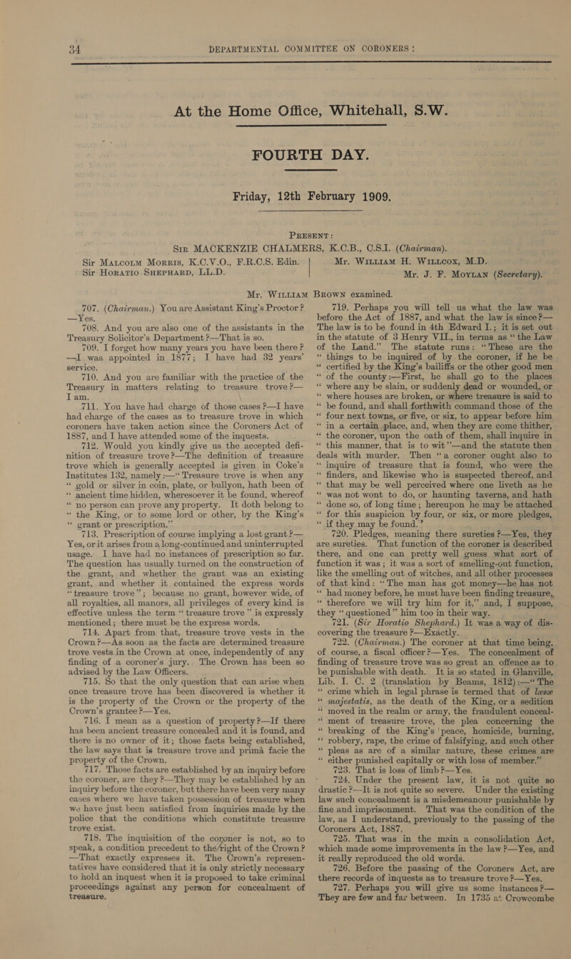    Sir Matcozum Morris, K.C.V.O., F.R.C.S. Edin. Sir Horatio. SHEPHARD, LL.D. Mr. Wiuu1AmM H. Wituicox, M.D. Mr. J. F. Moytan (Secretary). 707. (Chairman.) You are Assistant King’s Proctor ? —Yes. 708. And you are also one of the assistants in the Treasury Solicitor’s Department ?&gt;—That is so. 709. I forget how many years you have been there ? —I. was appointed in 1877; I have had 32 years’ service. 710. And you are familiar with the practice of the Treasury in matters relating to treasure trove P— I am. 711. You have had charge of those cases ?—I have had charge of the cases as to treasure trove in which coroners have taken action since the Coroners Act of 1887, and I have attended some of the inquests. 712. Would you kindly give us the accepted defi- nition of treasure trove?—The definition of treasure trove which is generally accepted is given in Coke’s Institutes 132, namely :—‘‘ Treasure trove is when any * gold or silver in coin, plate, or bullyon, hath been of ** ancient time hidden, wheresoever it be found, whereof * no person can prove any property. It doth belong to “ the King, or to some lord or other, by the King’s ‘ grant or prescription.” 713. Prescription of course implying a lost grant P— Yes, or it arises from a long-continued and uninterrupted usage. I have had no instances of prescription so far. The question has usually turned on the construction of the grant, and whether the grant was an existing grant, and whether it contained the express words ‘treasure trove”; because no grant, however wide, of all royalties, all manors, all privileges of every kind is effective unless the term ‘ treasure trove’ is expressly mentioned; there must be the express words. 714. Apart from that, treasure trove vests in the Crown ?—As soon as the facts are determined treasure trove vests in the Crown at once, independently of any finding of a coroner's jury.. The Crown has been so advised by the Law Officers. 715. So that the only question that can arise when once treasure trove has been discovered is whether it is the property of the Crown or the property of the Crown’s grantee &gt;—Yes, 716. I mean as a question of property ?—If there has been ancient treasure concealed and it is found, and there is no owner of it; those facts being established, the law says that is treasure trove and prima facie the property of the Crown. 717. Those facts are established by an inquiry before the coroner, are they &gt;—They may be established by an inquiry before the coroner, but there have been very many cases where we have taken possession of treasure when we have just been satisfied from inquiries made by the police that the conditions which constitute treasure trove exist. 718. The inquisition of the coroner is not, so to speak, a condition precedent to thé/right of the Crown ? —That exactly expresses it. The Crown’s represen- tatives have considered that it is only strictly necessary to hold an inquest when it is proposed to take criminal proceedings against any person for concealment of treasure, 719. Perhaps you will tell us what the law was before the Act of 1887, and what the law is since P— The law is to be found in 4th Edward I.; it is set out in the statute of 3 Henry VII., in terms as “ the Law of the Land.’ The statute runs: “These are the “ things to be inquired of by the coroner, if he be “ certified by the King’s bailiffs or the other good men “ of the county :—First, he shall go to the places ‘“ where any be slain, or suddenly dead or wounded, or * where houses are broken, or where treasure is said to be found, and shall forthwith command those of the four next towns, or five, or six, to appear before him * in a certain place, and, when they are come thither, * the coroner, upon the oath of them, shall inquire in * this manner, that is to wit’—and the statute then deals with murder. Then ‘a coroner ought also to “ inquire of treasure that is found, who were the ‘“ finders, and likewise who is suspected thereof, and ‘ that may be well perceived where one liveth as he “ was not wont to do, or haunting taverns, and hath done so, of long time; hereupon he may he attached. for this suspicion by four, or six, or more pledges, “ if they may be found.’ 720. Pledges, meaning there sureties P—Yes, they are sureties. That function of the coroner is described there, and one can pretty well guess what sort of function it was ; it was a sort of smelling-out function, like the smelling out of witches, and all other processes of that kind: “The man has got money—he has not ‘“« had money before, he must have been finding treasure, ‘“« therefore we will try him for it,” and, I suppose, they ‘‘ questioned” him too in their way. 721. (Sir Horatio Shephard.) It was a way of dis- covering the treasure P—Exactly. 722. (Chairman.) The coroner at that time being, of course, a fiscal officer ?—Yes. 'The concealment of finding of treasure trove was so great an offence as to be punishable with death. It is so stated in Glanvyille,. Lib. I. C. 2 (translation by Beams, 1812):—“ The crime which in legal phrase is termed that of lese majestatis, as the death of the King, ora sedition moved in the realm or army, the fraudulent conceal- ment of treasure trove, the plea concerning the breaking of the King’s ' peace, homicide, burning, robbery, rape, the crime of falsifying, and such other * pleas as are of a similar nature, these crimes are either punished capitally or with loss of member.” 723. That is loss of limb ?—Yes. 724, Under the present law, it is not quite so drastic &gt;—It is not quite so severe. Under the existing law such concealment is a misdemeanour punishable by fine and imprisonment. That was the condition of the law, as I understand, previously to the passing of the Coroners Act, 1887. 725. That was in the main a consolidation Act, which made some improvements in the law ?—Yes, and it really reproduced the old words. 726. Before the passing of the Coroners Act, are there records of inquests as to treasure trove P—Yes. 727. Perhaps you will give us some instances ?— They are few and fax between. In 1735 at Crowcombe a a ‘ ” ‘ nn . ” or . . ‘ n ‘ ” a