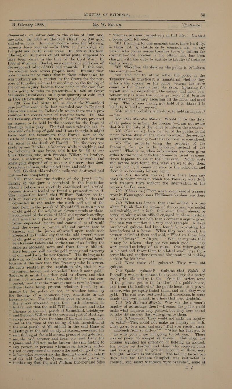  12 February 1909.]  (Somerset), on silver coin to the value of 700/. and upwards. In 1863 at Hastwell (Kent), on 200 gold and silver coins. In more modern times the following inquests have occurred:—In 1826 at Cambridge, on 195 gold and 3,510 silver coins. In 1828 at Brixham (Devon), on 31 pieces of old silver plate, supposed to have been buried in the time of the Civil War. In 1829 at Wooburn (Bucks), on a quantity of gold coin, of the supposed value of 7001. and upwards. In this case, the coroner took action proprio moti. Finding that note induces me to think that in these other cases, he was probably set in motion by the Crown for the pur- pose of founding criminal proceedings on the finding of the coroner’s jury, because these come in the case that I am going to refer to presently—In 1836 at Great Stanmore (Middlesex), on a great quantity of coin, and in 1837 at Lewisham (Kent), on 420 gold coins. 728. You had better tell us about the Mountfield case P—That case is the last recorded case in England (there was a case in Ireland) in which there was a pro- secution for concealment of treasure trove. In 1863 the Treasury, after consulting the Law Officers, procured an inquest to be held by the coroner for the Rape of Hastings anda jury. The find was a valuable one; it consisted of a lump of gold, and it was thought it might have been the breastplate that Harold wore at the Batcle of Hastings, as it was come upon not far from the scene of the death of Harold. The discovery was made by one Butcher, a labourer, while ploughing, and he, believing it was brass, sold it for 5s. 6d. to one Silas Thomas, who, with Stephen Willett, his brother- in-law, a cabdriver, who had been in Australia and knew gold, disposed of it at once for more than 500/. to certain refiners, who melted it up and sold it. 729. So that this valuable relic was destroyed and lost P—Yes, completely. 730. What was the finding of the jury ? — 'The finding of the jury is contained in the inquisition which I believe was carefully considered and settled, because it was intended, to found a prosecution on it. The inquisition found that William Butcher, on the 12th of January 1863, did find ‘‘ deposited, hidden and ** concealed in and under the earth and soil of the * said field in the parish of Mountfield, certain pieces of old gold of the weight of eleven pounds or there- abouts and of the value of 5301. and upwards sterling, “and which said pieces of old gold were of ancient times deposited, hidden and concealed as aforesaid * and the owner or owners whereof cannot now be known, and the jurors aforesaid upon their oath * aforesaid do further say that the said several pieces of old gold so deposited, hidden, concealed and found as aforesaid before and at the time of so finding the same as aforesaid were and from thence hitherto have been and still are the gold, money and property of our said Lady the now Queen.” The finding as to title was, no doubt, for the purpose of a prosecution ; because if the view that the Treasury take is correct, the facts recited in the inquisition, viz., that rt was «deposited, hidden and concealed” that it was ‘‘ gold,” (because it must be either gold or silver), and that it was ‘‘of ancient times deposited, hidden and con- “ cealed,” and that the “owner cannot now be known” —those facts being present, whether found by an inquiry by the police or not, or whether found by the findings of a coroner’s jury, constitute in law treasure trove. The inquisition goes on to say: ‘and “the jurors aforesaid upon their oath. aforesaid do further say that the said William Butcher and Silas Thomas of the said parish of Mountfield, bricklayer, “ and Stephen Willett of the town and port of Hastings, “ cab proprietor, from the time of the said finding until -and at the time of the taking of this inquisition at the said parish of Mountfield in the said Rape of Hastings, in the said county of Sussex, concealed the said finding of the said several pieces of old gold from me, the said coroner and from our said Lady. the Queen and did not make known the said finding to any person. or persons whomsoever lawfully autho- rised or empowered to receive the said old gold or the information respecting the finding thereof on behalf of our said Lady the Queen, and the said jurors. do further say that the said William Butcher and Silas a . wn . ” - ” ” * a ns - a . 5 ‘ n= &lt; oN . . . n oS Sei eo ~ BGs 2A pk 4 ELS a aa on Gm oan lin 2 ee Fin. te . . [ Continued.   * Thomas are now respectively in full life.” On that a prosecution followed. 731. Stopping for one moment there, there is a duty, is there not, by statute or by common law, on any person who comes across treasure trove to inform the coroner P—The coroner is the officer who has been charged with the duty by statute to inquire of treasure that is found. 732. Therefore the duty on the public is to inform the coroner ?—Yes. 733, And not to inform either the police or the Treasury ’—In practice it is immaterial whether they imform the coroner or the police. because the trove comes to the Treasury just the same.. Speaking for myself and my department, the easiest and most con- venient way is when the police get hold of it, because they make the inquiry, ascertain all the facts, and send it up. The coroner having got hold of it thinks it is his duty to hold an inquest. 734, Andit probably is his duty, to hold an inquest ? —Yes. 735. (Sir Malcolm Morris.) Would it be the duty of the police to inform the coroner ?—I am not aware that it is the duty of the police to inform the coroner. 736. (Chairman.) As a member of the public, would it not be the duty of the police to inform the coroner as well as the Treasury ?—It has not been so considered. 737. The property being the property of the Treasury, they go to the principal instead of the agent ?—That is so, when information has been given either to the police or to the coroner or direct, as some- times happens, to me at the Treasury. People write and say we have found this, what are we to do; then, as you put it, it comes at once to the principal, and there is no necessity for any agent. 738. (Sir Malcolm Morris.) Have there been any cases in recent times in which the Treasury have dealt with treasure trove without the intervention of the coroner P—Yes, many. 739. (Chatirman.) There was a recent case of treasure trove in Kensington, near Phillimore Gardens, was there not ?—Yes. 740. What was done in that case ?—That is a case where I think that the action of the coroner was useful and valuable, and it is for this reason that I should be sorry, speaking as an official engaged in these matters, to be deprived of the help that a coroner’s inquiry gives. The case you mention is a very good example. A large number of guineas had been found in excavating the foundations of a house. When they were found, the carmen looked at them and said, ‘‘ What are these, bits “ of old brass?” “Oh yes.” “ Well, at any rate, they “may be tokens; they are not much good.” They were treated as being of no value. One fellow got up in his cart and threw them to a lot of small boys for a scramble, and another expressed his intention of making a chain for his horse. 741. Were these old guineas?—They were old guineas. 742; Spade guineas? —Guineas that Spink of Piccadilly was quite pleased to buy, and buy at a pretty good price, 25s. and up to 30s. From the carters some of the guineas got to the landlord of a public-house, and from the landlord of the public-house to a pawn- broker, who promptly tested them, and said they were gold. The rest were scattered in all directions, in some hands that were honest, in others that were doubtful. 743. (Sir Malcolm Morris.) Why was the coroner’s inquiry of advantage then ?—Because the police could make what inquires they pleased, but they were bound to take the answers that were given to them. 744, (Chairman.) They could not make an inquiry on oath ?—They could not make an inquiry on oath. They go up to a man and say, ‘“ Did you receive such- ‘“« and-such from so-and-so?” ‘ What has that got to “do with you; I am not going to tell you.” There was no power to compel an answer. But when the coroner signified his intention of holding an inquest, the people we doubted, and those who received coins and were prepared to give an account of them, were brought forward as witnesses. The hearing lasted two days, and Mr. Graham Campbell was instructed as counsel, and many witnesses were examined, some of D 2