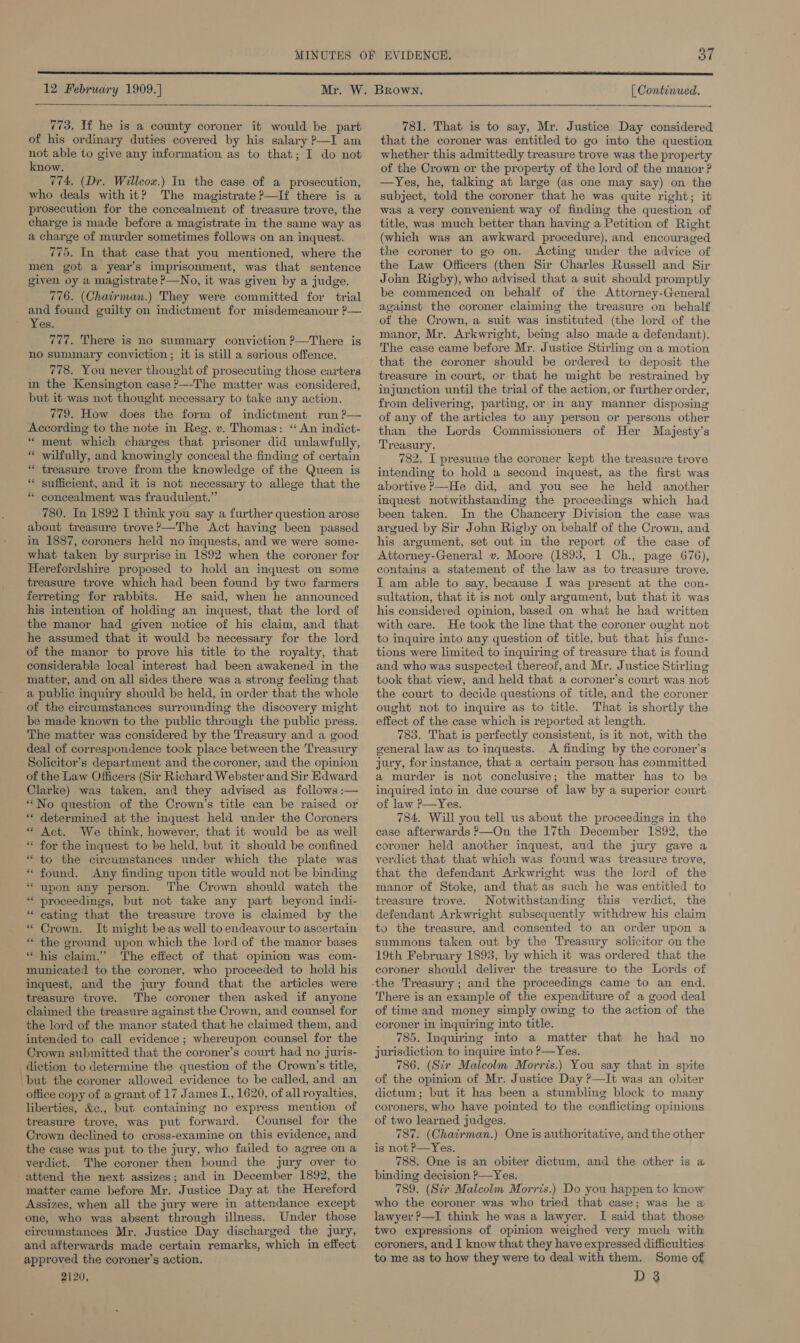  12 February 1909.] | Continued.    773. If he is a county coroner it would be part of his ordinary duties covered by his salary ?—I am not able to give any information as to that; I do not know. 774, (Dr. Willcow.) In the case of a prosecution, who deals with it? The magistrate ?—If there is a prosecution for the concealment of treasure trove, the charge is made before a magistrate in the same way as a charge of murder sometimes follows on an inquest. 775. In that case that you mentioned, where the men got a year’s imprisonment, was that sentence given oy a magistrate P—No, it was given by a judge. 776. (Chairman.) They were committed for trial and found guilty on indictment for misdemeanour ?— Yes. 777. There is no summary conviction ?—There is no summary conviction ; it is still a serious offence. 778. You never thought of prosecuting those carters in the Kensington case ?—-The matter was considered, but it was not thought necessary to take any action. 779. How does the form of indictment run ?— According to the note in Reg. v. Thomas: “ An indict- * ment which charges that prisoner did unlawfully, “ wilfully, and knowingly conceal the finding of certain * treasure trove from the knowledge of the Queen is * sufficient, and it is not necessary to allege that the * concealment was fraudulent.” 780. In 1892 I think you say a further question arose about treasure trove?—The Act having been passed in 1887, coroners held no inquests, and we were some- what taken by surprise in 1892 when the coroner for Herefordshire proposed to hold an inquest on some treasure trove which had been found by two farmers ferreting for rabbits. He said, when he announced his intention of holding an inquest, that the lord of the manor had given notice of his claim, and that he assumed that it would be necessary for the lord of the manor to prove his title to the royalty, that considerable local interest had been awakened in the matter, and on all sides there was a strong feeling that a public inquiry should be held, in order that the whole of the circumstances surrounding the discovery might be made known to the public through the public press. The matter was considered by the Treasury and a good deal of correspondence took place between the Treasury Solicitor’s department and the coroner, and the opinion of the Law Officers (Sir Richard Webster and Sir Edward Clarke) was taken, and they advised as follows :— * No question of the Crown’s title can be raised or ** determined at the inquest held under the Coroners * Act. We think, however, that it would be as well * for the inquest to be held, but it should be confined *“ to the circumstances under which the plate was * found. Any finding upon title would not be binding “upon any person. The Crown should watch the * proceedings, but not take any part beyond indi- * cating that the treasure trove is claimed by the * Crown. It might be as well to endeavour to ascertain * the ground upon which the lord of the manor bases * his claim.’ The effect of that opinion was com- municated to the coroner, who proceeded to hold his inquest, and the jury found that the articles were treasure trove. The coroner then asked if anyone claimed the treasure against the Crown, and counsel for the lord of the manor stated that he claimed them, and intended to call evidence ; whereupon counsel for the Crown submitted that the coroner’s court had no juris- diction to determine the question of the Crown’s title, ‘but the coroner allowed evidence to be called, and an office copy of a grant of 17 James I., 1620, of all royalties, liberties, &amp;c., but containing no express mention of treasure trove, was put forward. Counsel for the Crown declined to cross-examine on this evidence, and the case was put to the jury, who failed to agree on a verdict. The coroner then bound the jury over to attend the next assizes; and in December 1892, the matter came before Mr. Justice Day at the Hereford Assizes, when all the jury were in attendance except one, who was absent through illness. Under those circumstances Mr. Justice Day discharged the jury, and afterwards made certain remarks, which in effect approved the coroner’s action. 2120, 781. That is to say, Mr. Justice Day considered that the coroner was entitled to go into the question whether this admittedly treasure trove was the property of the Crown or the property of the lord of the manor ? —Yes, he, talking at large (as one may say) on the subject, told the coroner that he was quite right; it was a very convenient way of finding the question of title, was much better than having a Petition of Right (which was an awkward procedure), and encouraged the coroner to go on. Acting under the advice of the Law Officers (then Sir Charles Russell and Sir John Rigby), who advised that a suit should promptly be commenced on behalf of the Attorney-General against the coroner claiming the treasure on behalf of the Crown, a suit was instituted (the lord of the manor, Mr. Arkwright, being also made a defendant). The case came before Mr. Justice Stirling on a motion treasure in court, or that he might be restrained by injunction until the trial of the action, or further order, from delivering, parting, or in any manner disposing of any of the articles to any person or persons other than the Lords Commissioners of Her Majesty’s Treasury. 782. I presume the coroner kept the treasure trove intending to hold a second inquest, as the first was abortive ?—He did, and you see he held another inquest notwithstanding the proceedings which had been taken. In the Chancery Division the case was argued by Sir John Rigby on behalf of the Crown, and his argument, set out in the report of the case of Attorney-General v. Moore (1893, 1 Ch., page 676), contains a statement of the law as to treasure trove. I am able to say, because I was present at the con- sultation, that it is not only argument, but that it was his considered opinion, based on what he had written with care. He took the line that the coroner ought not to inquire into any question of title, but that his func- tions were limited to inquiring of treasure that is found and who was suspected thereof, and Mr. Justice Stirling took that view, and held that a coroner’s court was not the court to decide questions of title, and the coroner ought not to inquire as to title. That is shortly the effect of the case which is reported at length. 783. That is perfectly consistent, is it not, with the general law as to inquests. &lt;A finding by the coroner’s jury, for instance, that a certain person has committed a murder is not conclusive; the matter has to be inquired into in due course of law by a superior court of law P—Yes. 784. Will you tell us about the proceedings in the case afterwards ?—On the 17th December 1892, the coroner held another inquest, and the jury gave a verdict that that which was found was treasure trove, that the defendant Arkwright was the lord of the manor of Stoke, and that as such he was entitled to treasure trove. Notwithstanding this verdict, the defendant Arkwright subsequently withdrew his claim to the treasure, and consented to an order upon a summons taken out by the Treasury solicitor on the 19th February 1893, by which it was ordered that the coroner should deliver the treasure to the Lords of There is an example of the expenditure of a good deal of time and money simply owing to the action of the coroner in inquiring into title. 785. Inquiring into a matter that he had no jurisdiction to inquire into P—Yes. 786. (Str Malcolm Morris.) You say that in spite of the opinion of Mr. Justice Day ?—It was an obiter dictum; but it has been a stumbling block to many coroners, who have pointed to the conflicting opinions of two learned judges. 787. (Chairman.) One is authoritative, and the other is not P—Yes. 788. One is an obiter dictum, and the other is a binding decision P—Yes, 789. (Sir Malcolm Morris.) Do you happen to know who the coroner was who tried that case; was he a lawyer ?—I think he was a lawyer. I said that those two expressions of opinion weighed very much with coroners, and I know that they have expressed difficulties: to me as to how they were to deal with them. Some of D 3