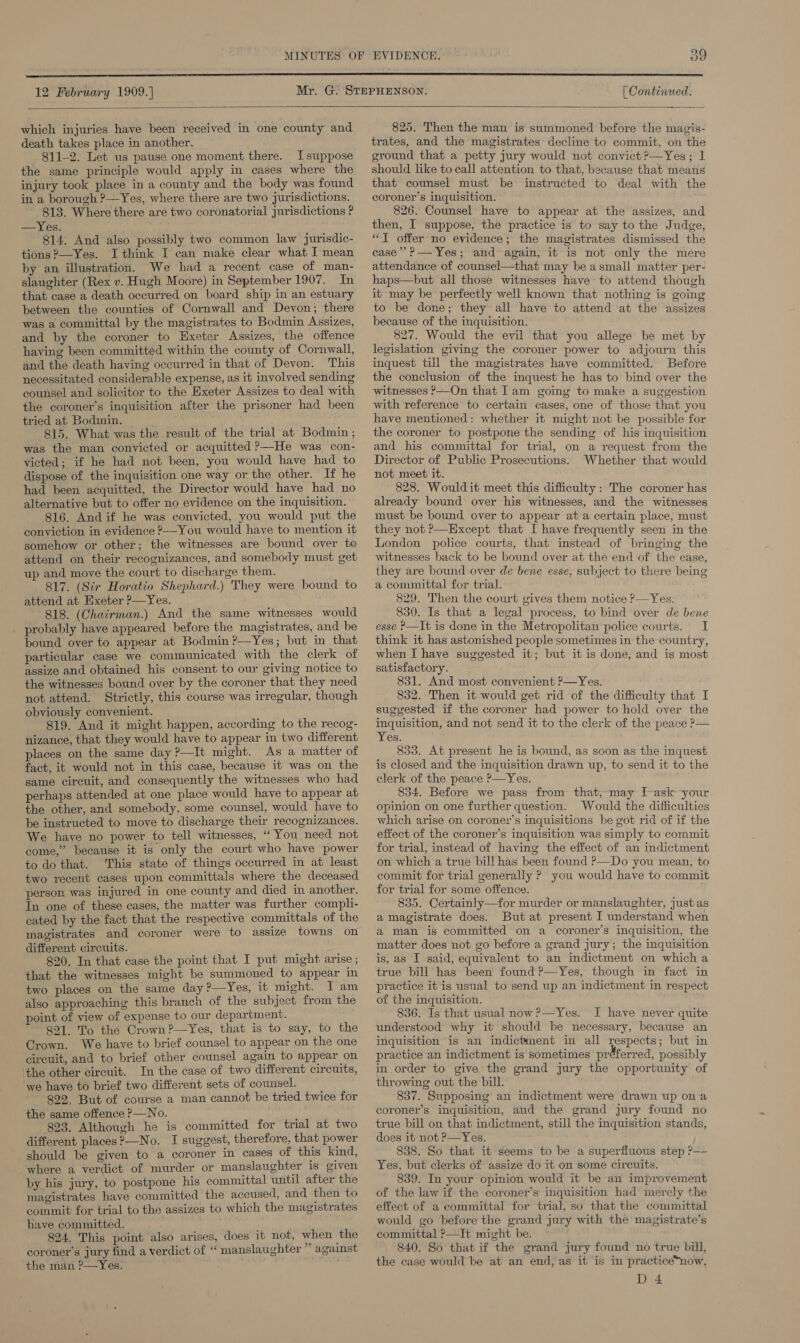  which injuries have been received in one county and death takes place in another. 811-2. Let us pause one moment there. I suppose the same principle would apply in cases where the injury took place in a county and the body was found in a borough ?—Yes, where there are two jurisdictions. 813. Where there are two coronatorial jurisdictions ? —Yes. 814, And also possibly two common law jurisdic- tions ?—Yes. I think I can make clear what I mean by an illustration. We had a recent case of man- slaughter (Rex v. Hugh Moore) in September 1907. In that case a death occurred on board ship in an estuary between the counties of Cornwall and Devon; there was a committal by the magistrates to Bodmin Assizes, and by the coroner to Hxeter Assizes, the offence having been committed within the county of Cornwall, and the death having occurred in that of Devon. This necessitated considerable expense, as it involved sending counsel and solicitor to the Exeter Assizes to deal with the coroner’s inquisition after the prisoner had heen tried at Bodmin. 815. What was the result of the trial at Bodmin ; was the man convicted or acquitted ?—He was con- victed; if he had not been, you would have had to dispose of the inquisition one way or the other. If he had been acquitted, the Director would have had no alternative but to offer no evidence on the inquisition. 816, And if he was convicted, you would put the conviction in evidence ?-—You would have to mention it somehow or other; the witnesses are bound over to attend on their recognizances, and somebody must get up and move the court to discharge them. 817. (Sir Horatio Shephard.) They were bound to attend at Exeter P—Yes. 818. (Chairman.) And the same witnesses would probably have appeared before the magistrates, and be bound over to appear at Bodmin ?—Yes; but in that particular case we communicated with the clerk of assize and obtained his consent to our giving notice to the witnesses bound over by the coroner that they need not attend. Strictly, this course was irregular, though obviously convenient. 819. And it might happen, according to the recog- nizance, that they would have to appear in two different places on the same day ?—It might. As a matter of fact, it would not in this case, because it was on the same circuit, and consequently the witnesses who had perhaps attended at one place would have to appear at the other, and somebody, some counsel, would have to be instructed to move to discharge their recognizances. We have no power to tell witnesses, “ You need not come,” because it is only the court who have power to do that. This state of things occurred in at least two recent cases upon committals where the deceased person was injured in one county and died in another. In one of these cases, the matter was further compli- cated by the fact that the respective committals of the magistrates and coroner were to assize towns on different circuits. 820. In that case the point that I put might arise ; that the witnesses might be summoned to appear in two places on the same day ?—Yes, it might. IT am also approaching this branch of the subject from the oint of view of expense to our department. 891. To the Crown ?—Yes, that is to say, to the Crown. We have to brief counsel to appear on the one circuit, and to brief other counsel again to appear on ‘the other circuit. In the case of two different circuits, we have to brief two different sets of counsel. 822, But of course a man cannot be tried twice for the same offence P—No. ; 823. Although he is committed for trial at two different places ?—No. I suggest, therefore, that power should be given to a coroner in cases of this kind, where a verdict of murder or manslaughter is given by his jury, to postpone his committal until after the magistrates have committed the accused, and then to commit for trial to the assizes to which the magistrates have committed. 824. This point also arises, does it not, when the coroner’s jury find a verdict of ‘ manslaughter ” against the man ?—Yes.  825. Then the man is summoned before the magis- trates, and the magistrates decline to commit, on the ground that a petty Jury would not convict?—Yes; 1 should like to call attention to that, because that means that counsel must be instructed to deal with the coroner’s inquisition. 826. Counsel have to appear at the assizes, and then, I suppose, the practice is to say to the Judge, “T offer no evidence; the magistrates dismissed the case” P— Yes; and again, it is not only the mere attendance of counsel—that may be a small matter per- haps—but all those witnesses have to attend though it may be perfectly well known that nothing is going to be done; they all have to attend at the assizes because of the inquisition. 827. Would the evil that you allege be met by legislation giving the coroner power to adjourn this inquest till the magistrates have committed. Before the conclusion of the inquest he has to bind over the witnesses &gt;—On that [am going to make a suggestion with reference to certain cases, one of those that you have mentioned: whether it might not be possible for the coroner to postpone the sending of his inquisition and his committal for trial, on a request from the Director of Public Prosecutions. Whether that would not meet it. 828. Would it meet this difficulty: The coroner has already bound over his witnesses, and the witnesses must be bound over to appear ata certain place, must they not P—Except that I have frequently seen in the London police courts, that instead of bringing the witnesses back to be bound over at the end of the case, they are bound over de bene esse, subject to there being a committal for trial. 829. Then the court gives them notice P—Yes. 830. Is that a legal process, to bind over de bene esse P—It is done in the Metropolitan police courts. I think it has astonished people:sometimes in the country, when I have suggested it; but it is done, and is most satisfactory, 831. And most convenient ?—Yes. 832. Then it would get rid of the difficulty that I suggested if the coroner had power to hold over the inquisition, and not send it to the clerk of the peace ?— Yes. 833. At present he is bound, as soon as the inquest is closed and the inquisition drawn up, to send it to the clerk of the peace ?—Yes. 834. Before we pass from that,may I-ask your opinion on one further question. Would the difficulties which arise on coroner’s inquisitions be got rid of if the effect of the coroner’s inquisition was simply to commit for trial, instead of having the effect of an indictment on which a true bill has been found ?—Do you mean, to commit for trial generally ? you would have to commit for trial for some offence. 835. Certainly—for murder or manslaughter, just as a magistrate does. But at present I understand when a man is committed on a coroner’s inquisition, the matter does not go before a grand jury; the inquisition is, as I said, equivalent to an indictment on which a true bill has been found ?—Yes, though in fact in practice it is usual to send up an indictment in respect ot the inquisition. 836. Is that usual now P—Yes. I have never quite understood why it’ should be necessary, because an inquisition is an indictanent in all respects; but in practice an indictment is sometimes préferred, possibly in order to give the grand jury the opportunity of throwing out the bill. 837. Supposing’ an indictment were drawn up ona coroner’s inquisition, and the grand jury found no true bill on that indictment, still the inquisition stands, does it not o—Yes. 838. So that it seems to be a superfluous step P—- Yes, but clerks of assize do it on some circuits. 839. In your opinion would it be an improvement of the law if the coroner’s' inquisition bad merely the effect of a committal for trial; so that the committal would go before the grand jury with the magistrate’s committal P—It might be. 840. So that if the grand jury found no true bill, the case would be at an end, as it is in practice*now, D4