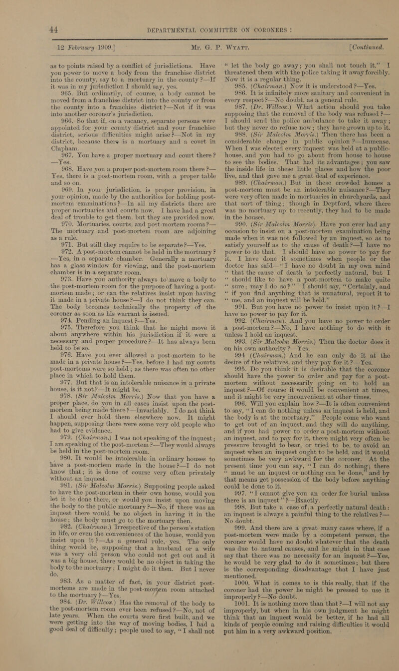  12 February 1909.]  as to points raised by a conflict of jurisdictions. Have you power to move a body from the franchise district into the county, say to a mortuary in the county ?—If it was in my jurisdiction I should say, yes. 965. But ordinarily, of course, a body cannot be moved from a franchise district into the county or from the county into a franchise district P—Not if it was into another coroner’s jurisdiction. 966. So that if, on a vacancy, separate persons were appointed for your county district and your franchise district, serious difficulties might arise P—Not in my district, because there is a mortuary and a court in Clapham. 967. You have a proper mortuary and court there ? —Yes. 968. Have you a proper post-mortem room there P— Yes, there is a post-mortem room, with a proper table and so on. 969. In your jurisdiction, is proper provision, in your opinion, made by the authorities for holding post- mortem examinations P—In all my districts there are proper mortuaries and courts now. I have had a great deal of trouble to get them, but they are provided now. 970. Mortuaries, courts, and post-mortem rooms ?— The mortuary and post-mortem room are adjoining as a rule. 971. But still they require to be separate P—Yes. — 972. A post-mortem cannot be held in the mortuary F —Yes, in a separate chamber. Generally a mortuary has a glass window for viewing, and the post-mortem chamber is in a separate room. 973. Have you authority always to\move a body to the post-mortem room for the purpose of having a post- mortem made; or can the relatives insist upon having it made in a private house ?—I do not think they can. The body becomes technically the property of the coroner as soon as his warrant is issued. 974. Pending an inquest ?—Yes. 975. Therefore you think that he might move it about anywhere within his jurisdiction if it were a necessary and proper procedure ?—It has always been held to be so. 976. Have you ever allowed a post-mortem to be made in a private house &gt;—Yes, before I had my courts post-mortems were so held ; as there was often no other place in which to hold them. 977. But that is an intolerable nuisance in a private house, is it not ?—It might be. _ 978. (Sir Malcolm Morris.) Now that you have a proper place, do you in all cases insist upon the post- mortem being made there ?—Invariably. I do not think I should ever hold them elsewhere now. It might happen, supposing there were some very old people who had to give evidence. 979. (Chairman.) I was not speaking of the inquest ; I am speaking of the post-mortem ?—They would always be held in the post-mortem room. _ 980. It would be intolerable in ordinary houses to have a post-mortem made in the house?—I do not know that; it is done of course very often privately without an inquest. 981. (Sir Maleolm Morris.) Supposing people asked to have the post-mortem in their own house, would you let it be done there, or would you insist upon moving the body to the public mortuary ?—No, if there was an inquest there would be no object in having it in the house; the body must go to the mortuary then, 982. (Chairman.) Irrespective of the person’s station in life, or even the conveniences of the house, would you insist upon it ?—As a general rule, yes. The only thing would be, supposing that a husband or a wife was a very old person who could not get out and it was a big house, there would be no object in taking the ee to the mortuary ; I might do it then. But I never do. 983. As a matter of fact, in your district post- mortems are made in the post-mortem room attached to the mortuary ?—Yes, 984, (Dr. Willcow.) Has the removal of the body to the post-mortem room ever been refused ?—No, not of late years. When the courts were first built, and we were getting into the way of moving bodies, I had a good deal of difficulty ; people used to say, “I shall not   [ Continued. * let the body go away; you shall not touch it.” I threatened them with the police taking it away forcibly. Now it is a regular thing. ‘ 985. (Chairman.) Now it is understood ?—Yes. 986. It is infinitely more sanitary and convenient in every respect ?—No doubt, as a general rule. 987. (Dr. Willcox.) What action should you take supposing that the removal of the body was refused P— T should send the police ambulance to take it away ; but they never do refuse now ; they have grown up to it. 988. (Sir Malcolm Morris.) Then there has been a considerable change in public opimion ?—Immense. When I was elected every inquest was held at a public- house, and you had to go about from house to house to see the bodies. That had its advantages; you saw the inside life in these little places and how the poor live, and that gave me a great deal of experience. 989. (Chatirman.) But in these crowded homes a were very often made in mortuaries in churchyards, and that sort of thing; though in Deptford, where there was no mortuary up to recently, they had to be made in the houses. 990. (Sir Malcolm Morris). Have you ever had any occasion to insist on a post-mortem examination being made when it was not followed by an inquest, so as to satisfy yourself as to the cause of death ?—I have no power to do that. I should have no power to ‘pay for it. I have done it sometimes when people or the doctor has said—‘T have no doubt in my own mind “ that the cause of death is perfectly natural, but I * should like to have a post-mortem to make quite sure; may Ido so?” I should say, “ Certainly, and if you find anything that is unnatural, report it to ** me, and an inquest will be held.” 991. But you have no power to insist upon it P-—I have no power to pay for it. 992. (Chairman). And you have no power to order a post-mortem ?—No, I have nothing to do with it unless I hold an inquest. 993. (Sir Malcolm Morris.) Then the doctor does it on his own authority &gt;—Yes. 994 (Chairman.) And he can only do it at the desire of the relatives, and they pay for it —Yes. 995. Do you think it is desirable that the coroner should have the power to order and pay for a post- mortem without necessarily going on to hold an inquest &gt;—Of course it would be convenient at times, and it might be very inconvenient at other times, 996. Will you explain how ?—It is often convenient to say, “I can do nothing unless an inquest is held, and the body is at the mortuary.” People come who want to get out of an inquest, and they will do anything, and if you had power to order a post-mortem without an inquest, and to pay for it, there might very often be pressure brought to bear, or tried to be, to avoid an inquest when an inquest ought to be held, and it would sometimes be very awkward for the coroner. At the present time you can say, “I can do nothing; there * must be an inquest or nothing can be done,” and by that means get possession of the body before anything could be done to it. 997. “I cannot give you an order for burial unless there is an inquest ’ ?—Hxactly. 998. But take a case of a perfectly natural death : an inquest is always a painful thing to the relatives ?— No doubt. 999. And there are a great many cases where, if a post-mortem were made by a competent person, the coroner would have no doubt whatever that the death was due to. natural causes, and he might in that case say that there was no necessity for an inquest P—Yes, he would be very glad to do it sometimes; but there is the corresponding disadvantage that I have just mentioned. 1000. What it comes to is this really, that if the coroner had the power he might be pressed to use it improperly P—No doubt. 1001. It is nothing more than that ?—I will not say improperly, but when in his own judgment he might think that an inquest would be better, if he had all kinds of people coming and raising difficulties it would put him in a very awkward position, € n .