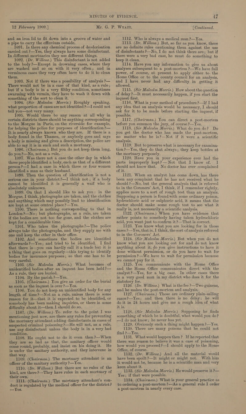  and an iron lid to fit down into a groove of water and a pipe to carry the effluvium outside. 1091. Is there any chemical process of deodorisation carried out &gt;—Yes, they always have some disinfectant. In different mortuaries they use different things. 1092. (Dr. Willcox.) This disinfectant is not added to the body P—Except in drowning cases, where they are washed and so on with it very often; and in verminous cases they very often have to do it to clean them. 1093. Not if there was a possibility of analysis P— There would not be in a case of that kind, asa rule; but if a body is in a very filthy condition, sometimes swarming with vermin, they have to wash it down with something of the sort to clean it. 1094, (Sir Malcolm Morris.) Roughly speaking, what proportion of cases are not identified P—I could not tell you—not very many. 1095. Would there be any reason at all why in certain districts there should be anything corresponding to the Morgue in Paris, on the riverside for example, for helping the police for purposes of identification P— It is nearly always known who they are, If there is a body found in the Thames, or anybody goes and says a body is missing and gives a description, the police are able to say it is in such and such a mortuary. 1096. (Chairman.) But you do not keep them long, do you?—No, not as a rule. 1097. Was there not a case the other day in which three people identified a body, each as that of a different person ?—I had a case in which three or four women identified a man as their husband. 1098. Then the question of identification is not a serious one in your district ?—I think not; if a body eannot be identified it is generally a waif who is absolutely unknown. 1099. On that I should like to ask you: in the Morgue, I think, photographs are taken, and the clothes and anything which may possibly lead to identification are kept at some central place ?—Yes. 1100. There is nothing corresponding to that in London ?—No; but photographs, as a rule, are taken if the bodies are not too far gone, and the clothes are kept for a considerable time. 1101. Who takes the photographs?—The police always take the photographs, and they supply me with one and keep the other in their office. 1102. And sometimes the bodies are identified afterwards ?—Yes; and tried to be identified. I find that there is—you can hardly call it a trade but it is a thing that goes on regularly—this trying to identify bodies for insurance purposes; so that one has to be very careful. ; 1103. (Sir Malcolm Morris.) What becomes. of unidentified bodies after. an inquest has been held ?— As a rule, they are buried. 1104. By the parish ?—Yes. 1105. (Chairman.) You give an order for the burial as soon as the inquest is over P—Yes. 1106. You do not keep an unidentified body for any length of time?—Not as a rule, unless there is some reason for it—that it is expected to be identified, or somebody has been making inquiries, or there is some difficulty about it—then I should do so. 1107. (Dr. Willcox.) To refer to the poimt I was mentioning just now, are there any rules for preventing the mortuary attendant adding disinfectants in cases of suspected criminal poisoning —He will not, as a rule, use any disinfectant unless the body is in a very bad condition. 1108. He ought not to do it even then P—When they are so bad as that, the sanitary officer would come round, probably, and insist on his doing it. He is under the sanitary authority, and they intervene in that way. 1109. (Chairman.) The mortuary attendant is an officer of the sanitary authority ?—Yes.. 1110. (Dr. Willcox.) But there are no rules of the kind, are there ?—They have rules in each mortuary of their own. 1111. (Chairman.) The mortuary attendant’s con- duct is regulated by the medical officer for the district? —Yes. 1112. Who is always a medical man ?—Yes. 1113. (Dr. Willcox.) But, so far as you know, there are no definite rules cautioning them against the use of disinfectants P—No, I do not think there are; but if there were a very bad case, he must do something to keep it clean. 1114. Have you any information to give us about analyses subsequent to a post-mortem ?—We have full power, of course, at present to apply either to the Home Office or to the county council for an analysis, and I have never had any difficulty in getting it allowed. 1115. (Si Malcolm Morris.) How about the question of delay ?—It must necessarily happen, if you start the inquest first. 1116. What is your method of procedure ?—If I had any idea that an analysis would be necessary, I should ask for it to be made before starting the inquest, if possible. 1117. (Chairman.) You can direct a post-mortem before you summon the jury, of course P—Yes. 1118. (Str Malcolm Morris.) What do you do? Do you get the doctor who has made the post-mortem, no matter who he is?—Not if it were a scientific analysis. 1119. But to preserve what is necessary for examina- tion ?—Yes, they do that always; they keep bottles at the mortuary purposely. 1120. Have you in your experience ever had the parts improperly kept?— Not that I know of. I ey not know that. No doctor has ever complained of it. 1121. When an analyst has come down, has there been any complaint that he has not received what he should ?—No, but the general analysis that is referred to in the Coroners’ Act, I think, if I remember rightly, apples more to a sort of rough test than an analysis. Supposing a person is found with some ordinary poison, hydrochloric acid or sulphuric acid, it means that the doctor should make some rough test to see what it really is, not necessarily a scientific analysis. 1122. (Chairman.) When you have evidence that rather points to somebody having taken hydrochloric acid, you want just to confirm it &gt;—That is correct. 11235. You know what you are looking for in those cases ?—Yes, that is, I think, the sort of analysis referred to in the Coroners’ Act. 1124. (Sir Malcolm Morris.) But when you do not know what you are looking out for and do not know anything about it, do you give instructions to have it done without permission, or do you have to wait for permission ?—We have to wait for permission because we cannot pay for it. 1125. You communicate with the Home Office and the Home Office communicates direct with the analyst ?—Yes, for a big case. In other cases there is a very good man in my district who does it for the statutory fee. 1126. (Dr. Willcox.) What is the fee &gt;—Two guineas, and he makes the post-mortem and analysis. 1127. (Chairman.) Those are ordinary plain-sailing cases?—Yes; and then there is no delay; he will do it in 24 hours and give me a rough idea of what it is. 1128. (Sir Malcolm Morris.) Supposing he finds something of which he is doubtful, what would you do ? —I do not know; he never has yet. 1129. Obviously such a thing might happen ?—Yes. 1130. There are many poisons that he could not find &gt;—Yes. 1131. What would happenthen ? If he reported that there was reason to believe it was a case of poisoning, how would you proceed ?—I should apply to the Home Office, of course. 1132. (Dr. Willcox.) And all the material would have been spoilt &gt;—It might or might not. With him it would not be, because he is a scientific man and very keen about it. 1133. (Sir Malcolm Morris.) He would preserve it ?— Yes; if that were possible. 1134. (Chairman.) What is your general practice as to ordering a post-mortem ?—&lt;As a general rule I order a post-mortem in nearly every case.