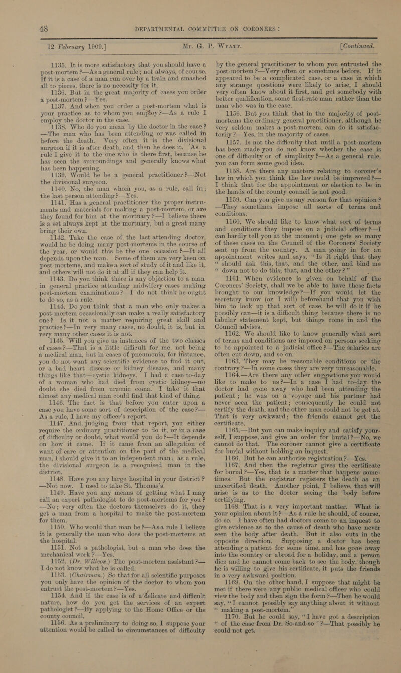  1135. It is more satisfactory that you should have a post-mortem P—Asa general rule; not always, of course. Tf it is a case of a man run over by a train and smashed all to pieces, there is no necessity for it. 1136. But in the great majority of cases you order a post-mortem ?—Yes. 1137. And when you order a post-mortem what is your practice as to whom you employ ?—As a rule I employ the doctor in the case. 1138. Who do you mean by the doctor in the case ? —The man who has been attending or was called in before the death. Very often it is the divisional surgeon if it is after death, and then he does it. “As a rule I give it to the one who is there first, because he has seen the surroundings and generally knows what has been happening. 1139. Would he be a general practitioner —Not the divisional surgeon. 1140. No, the man whom you, as a rule, call in; the last person attending &gt;—Yes. 1141. Has a general practitioner the proper instru- ments and materials for making a post-mortem, or are they found for him at the mortuary ?—I believe there is a set always kept at the mortuary, but a great many bring their own. 1142. Take the case of the last attending doctor, would he be doing many post-mortems in the course of the year, or would this be the one occasion P—It all depends uponthe man. Some of them are very keen on post-mortems, and make a sort of study of it and like it, and others will not do it at all if they can help it. 1143. Do you think there is any objection to a man in general practice attending midwifery cases making post-mortem examinations ?—I do not think he ought to do so, as a rule. 1144, Do you think that a mun who only makes a post-mortem occasionally can make a really satisfactory one? Is it not a matter requiring great skill and practice ?—In very many cases, no doubt, it is, but in very many other cases it is not. 1145. Will you give us instances of the two classes of cases P—That is a little difficult for me, not being a medical man, but in cases of pneunionia, for instance, you do not want any scientific evidence to find it out, or a bad heart disease or kidney disease, and many things like that—cystic kidneys. I had a case to-day of a woman who had died from cystic kidney—no doubt she died from uremic coma. I take it that almost any medical man could find that kind of thing. 1146. The fact is that before you enter upon a case you have some sort of description of the case P— As a rule, I have my officer’s report. 1147. And, judgmg from that report, you either require the ordinary practitioner to do it, or in a case of difficulty or doubt, what would you do ?—It depends on how it came. If it came from an allegation of want of care or attention on the part of the medical man, I should give it to an independent man; as a rule, the divisional surgeon is a recognised man in the district. 1148. Have you any large hospital in your district ? —Not now. I used to take St. Thomas’s. 1149. Have you any means of getting what I may call an expert pathologist to do post-mortems for you ? —No; very often the doctors themselves do it, they get a man from a hospital to make the post-mortem for them. 1150. Who would that man be P—Asa rule I believe it is generally the man who does the post-mortems at the hospital. 1151. Not a pathologist, but a man who does the mechanical work ’—Yes. 1152. (Dr. Willcox.) The post-mortem assistant &gt;— I do not know what he is called. 1153. (Chairman.) So that for all scientific purposes you only have the opinion of the doctor to whom you entrust the post-mortem ?—Yes. 1154. And if the case is of a’delicate and difficult nature, how do you get the services of an expert pathologist &gt;—By applying to the Home Office or the county council, 1156. As a preliminary to doing so, I suppose your attention would be called to circumstances of difficulty  by the general practitioner to whom you entrusted the post-mortem ?—Very often or sometimes before. If it appeared to be a complicated case, or a case in which any strange questions were likely to arise, I should very often know about it first, and get somebody with better qualification, some first-rate man rather than the man who was in the case. 1156. But you think that in the majority of post- mortems the ordinary general practitioner, although he very seldom makes a post-mortem, can do it satisfac- torily P—Yes, in the majority of cases. 1157. Is not the difficulty that until a post-mortem has been made you do not know whether the case is one of difficulty or of simplicity P—As a general rule, you can form some good idea. 1158. Ave there any matters relating to coroner's law in which you think the law could be improved ?&gt;— I think that for the appointment or election to be in the hands of the county council is not good. 1159. Can you give us any reason for that opinion ? —They sometimes impose all sorts of terms and conditions. 1160. We should like to know what sort of terms and conditions they impose on a judicial officer P—I can hardly tell you at the moment; one gets so many of these cases on the Council of the Coroners’ Society sent up from the country. A man going in for an appointment writes and says, “Is it right that they “ should ask this, that, and the other, and bmd m “ down not to do this, that, and the other?” Mais 1161. When evidence is given on behalf of the Coroners’ Society, shall we be able to have those facts brought to our knowledge ?—If you would let the secretary know (or I will) beforehand that you wish him to look up that sort of case, he will do it if he possibly can—it is a difficult thing because there is no tabular statement kept, but things come in and the Council advises. : 1162. We should like to know generally what sort of terms and conditions are imposed on persons seeking to be appointed to a judicial office P—The salaries are often cut down, and so on. : 1163. They may be reasonable conditions or the contrary P—In some cases they are very unreasonable. 1164.—Are there any other suggestions you would like to make to us?—In a case I had to-day the doctor had gone away who had been attending the patient ; he was on a voyage and his partner had never seen the patient; consequently he could not certify the death, and the other man could not be got at. That is very awkward; the friends cannot get the certificate. 1165.—But you can make inquiry and satisfy your- self, I suppose, and give an order for burial P—No, we cannot do that. The coroner cannot give a certificate for burial without holding an inquest. 1166. But he can authorise registration P—Yes. 1167. And then the registrar gives the certificate for burial ?—Yes, that is a matter that happens some- times. But the registrar registers the death as an uncertified death. Another point, I believe, that will arise is as to the doctor seeing the body before certifying. 1168. That is a very important matter. What is your opinion about it P—As a rule he should, of course, do so. I have often had doctors come to an inquest to give evidence as to the cause of death who have never seen the body after death. But it also cuts in the opposite direction. Supposing a doctor has been attending a patient for some time, and has gone away into the country or abroad for a holiday, and a person dies and he cannot come back to see the body, though he is willing to give his certificate, it puts the friends in a very awkward position. 1169. On the other hand, I suppose that might be met if there were any public medical officer who could view the body and then sign the form ?—Then he would say, “I cannot. possibly say anything about it without “* making a post-mortem.” 1170. But he could say, “I have got a description “ of the case from Dr, So-and-so’ ?—That possibly he could not get.