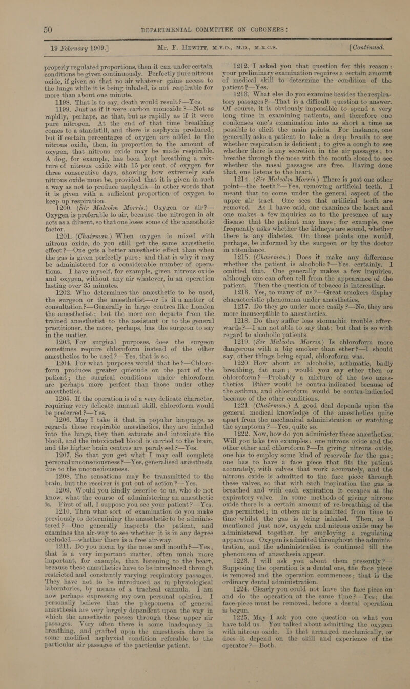 19 February 1909.] ——— properly regulated proportions, then it can under certain conditions be given continuously. Perfectly pure nitrous oxide, if given so that no air whatever gains access to the lungs while it is being inhaled, is not respirable for more than about one minute. 1198. That is to say, death would result &gt;—Yes. 1199. Just as if it were carbon monoxide ?—Not as rapidly, perhaps, as that, but as rapidly as if it were pure nitrogen. At the end of that time breathing comes to a standstill, and there is asphyxia produced ; but if certain percentages of oxygen are added to the nitrous oxide, then, in proportion to the amount of oxygen, that nitrous oxide may be made respirable. A dog, for example, has been kept breathing a mix- ture of nitrous oxide with 15 per cent. of oxygen for three consecutive days, showing how extremely safe nitrous oxide must be, provided that it is given in such a way as not to produce asphyxia—in other words that it is given with a sufficient proportion of oxygen to keep up respiration. 1200. (Str Malcolm Morris.) Oxygen or air?— Oxygen is preferable to air, because the nitrogen in air acts as a diluent, so that one loses some of the anesthetic factor. 1201. (Chairman.) When oxygen is mixed with nitrous oxide, do you still get the same anesthetic effect P—One gets a better anesthetic effect than when the gas is given perfectly pure; and that is why it may be administered for a considerable number of opera- tions. I have myself, for example, given nitrous oxide and oxygen, without any air whatever, in an operation lasting over 35 minutes. 1202. Who determines the anzsthetic to be used, the surgeon or the anesthetist—or is it a matter of consultation P—Generally in large centres like London the anesthetist; but the more one departs from the trained anesthetist to the assistant or to the general practitioner, the more, perhaps, has the surgeon to say in the matter. 1203. For surgical purposes, does the surgeon sometimes require chloroform instead of the other anesthetics to be used P—Yes, that is so. 1204. For what purposes would that be P—Chloro- form produces greater quietude on the part of the patient; the surgical conditions under chloroform are perhaps more perfect than those under other anesthetics. 1205. If the operation is of a very delicate character, requiring very delicate manual skill, chloroform would be preferred P—Yes. 1206. May I take it that, in popular language, as regards these respirable. anesthetics, they are inhaled into the lungs, they then saturate and intoxicate the blood, and the intoxicated blood is carried to the brain, and the higher brain centres are paralysed ?—Yes. 1207. So that you get what I may call complete personal unconsciousness ?P— Yes, generalised anesthesia due to the unconsciousness. 1208. The sensations may be transmitted to the brain, but the receiver is put out of action ?—Yes. 1209. Would you kindly describe to us, who do not know, what the course of administering an anesthetic is. First of all, I suppose you see your patient ?—Yes. 1210. Then what sort of examination do you make previously to determining the anesthetic to be adminis- tered P—One generally inspects the patient, and examines the air-way to see whether it is in any degree occ]luded—whether there is a free air-way. 1211, Do you mean by the nose and mouth P—Yes ; that is a very important matter, often much more important, for example, than listening to the heart, because these anesthetics have to be introduced through restricted and constantly varying respiratory passages. They have not to be introduced, as in physiological laboratories, by means of a tracheal cannula. I am now perhaps expressing my own personal opinion. I personally believe that the phepomena of general anesthesia are very largely dependent upon the way in which the anesthetic passes through these upper air passages. Very often there is some inadequacy in breathing, and grafted upon the anzsthesia there is some modified asphyxial condition referable to the particular air passages of the particular patient. [ Continued.  1212. I asked you that question for this reason: your preliminary examination requires a certain amount of medical skill to determine the condition of the patient 2—Yes. 1213. What else do you examine besides the respira- tory passages P—That is a difficult question to answer. Of course, it is obviously impossible to spend a very long time in examining patients, and therefore one condenses one’s examination into as short a time as possible to elicit the main points. For instance, one generally asks a patient to take a deep breath to see whether respiration is deficient; to give a cough to see whether there is any secretion in the air passages; to breathe through the nose with the mouth closed to see whether the nasal passages are free. Having done that, one listens to the heart. 1214. (Scr Malcolm Morris.) There is just one other point—the teeth?—Yes, removing artificial teeth. I — meant that to come under the general aspect of the upper air tract. One sees that artificial teeth are removed. As I have ‘said, one examines the heart and one makes a few inquiries as to the presence of any disease that the patient may have; for example, one frequently asks whether the kidneys are sound, whether there is any diabetes. On those points one would, perhaps, be informed by the surgeon or by the doctor in attendance. 1215. (Chairman.) Does it make any difference whether the patient is alcoholic ?—-Yes, certainly. I omitted that. One generally makes a few inquiries, although one can often tell from the appearance of the patient. Then the question of tobacco is interesting. 1216. Yes, to many of us ?—Great smokers display characteristic phenomena under anesthetics. 1217. Do they go under more easily P—No, they are more insusceptible to anzesthetics. 1218. Do they suffer less stomachic trouble after- wards ?—I am not able to say that; but that is so with regard to alcoholic patients. . 1219. (Str Malcolm Morris.) Is chloroform more dangerous with a big smoker than ether ?—I should say, other things being equal, chloroform was. 1220. How about an alcoholic, asthmatic, badly breathing, fat man; would you say ether then or chloroform ?—Probably a mixture of the two anzs- thetics. Ether would be contra-indicated because of the asthma, and chloroform would be contra-indicated because of the other conditions. 1221. (Chairman.) A good deal depends upon the general medical knowledge of the anesthetics quite apart from the mechanical administration or watching the symptoms ?—Yes, quite so. 1222. Now, how do you administer these anesthetics. Will you take two examples: one nitrous oxide and the other ether and chloroform ?—In giving nitrous oxide, one has to employ some kind of reservoir for the gas; one has to have a face piece that fits the patient accurately, with valves that work accurately, and the nitrous oxide is admitted to the face piece through these valves, so that with each inspiration the gas is breathed and with each expiration it escapes at the expiratory valve. In some methods of giving nitrous oxide there is a certain amount of re-breathing of the gas permitted; in others air is admitted from time to time whilst the gas is bemg inhaled. Then, as I mentioned just now, oxygen and nitrous oxide may be administered together, by employing a regulating apparatus. Oxygen is admitted throughout the adminis- tration, and the administration is continued till the phenomena of anzsthesia appear. 1223. I will ask you about them presently P— Supposing the operation is a dental one, the face piece is removed and the operation commences; that is the ordinary dental administration. / 1224, Clearly you could not have the face piece on’ and do the operation at the same time?—Yes; the face-piece must be removed, before a dental operation is begun. ’ ; 1225. May I ask you one question on what you have told us. You talked about admitting the oxygen with nitrous oxide. Is that arranged mechanically, or does it depend on the skill and experience of the operator ?—Both. ;