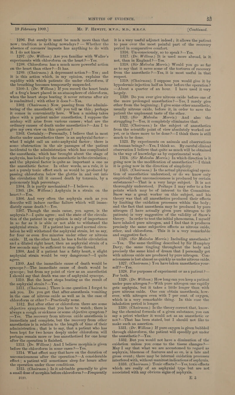  1296. But surely it must be much more than that now ; tradition is nothing nowadays ? — Whether the absence of coroners’ inquests has anything to do with it. I do not know. 1297. (Dr. Willcow.) Are you familiar with Waller's experiments with chloroform on the heart ?—Yes. 1298. Chloroform has a much more powerful action on the heart than ether ?—It has. 1299. (Chatrman.) A depressant action P—Yes; and it is this action which, in my opinion, explains the rapidity with which patients die under chloroform, if the breathing becomes temporarily suspended. 1300-1. (Dr. Willcox.) If you record the heart beats of a frog’s heart placed in an atmosphere of chloroform, when the heart stops beating it never returns after air is readmitted ; with ether it does P—Yes. 1302. (Chairman.), Now, passing from the adminis- tering of the anesthetic, will you tell us this; perhaps it comes in conveniently here. When a mishap takes mishap will arise from various causes; what are the ordinary causes of death under anesthetics &gt;—Am I to give my own view on this question ? 1303. Certainly —Personally, I believe that in most deaths under anesthetics there is an asphyxial factor— what I might call an auto-asphyxial factor; there is some obstruction in the air passages of the patient incidental to the administration which has complicated the anesthesia, which has brought about the stage of asphyxia, has locked up the anesthetic in the circulation ; and the physical factor is quite as important a one as the anesthetic factor. In other words, as a rule, it is not a purely toxic effect such as would be produced by passing chloroform below the glottis in and out into the circulation till it caused death by toxemia, by a poisonously high percentage. 1304. It is partly mechanical ?—I believe so. 1305. (Dr. Willcox.) Asphyxia is a strain on the heart ?— Yes. 1306. And very often the asphyxia such as you describe will induce cardiac failure which will imme- diately cause death P—Yes. 1307. Though the main cause, you agree, is the asphyxia ?—I quite agree; and the state of the circula- tion of the patient in my opinion is only of importance in so far as it is able or not able to withstand the asphyxial strain. If a patient has a good normal circu- lation he will withstand the asphyxial strain, let us say, for four or even five minutes under ether or nitrous oxide. If, on the other hand, he has a feeble circulation and a dilated right heart, then an asphyxial strain of a few seconds may be sufficient to snap the thread. 1308. And if a patient has a fatty heart, a slight asphyxial strain would be very dangerous ?—I quite agree. i 1309. And the immediate cause of death would be syncope ?—The immediate cause of death would be syncope; but from my point of view as an anesthetist I should say that death was one of asphyxial syncope. 1310. But the heart stops beating as the result of the asphyxial strain P—Yes. 1311. (Chairman.) There is one question I forgot to ask you. Do you get that after-anesthesia vomiting chloroform or ether ?—Practically none. 1312. But after ether or chloroform there are some objective symptoms that you have to watch; there is always a cough or sickness or some objective symptom ? —Yes. The recovery from nitrous oxide anexsthesia is immediate and complete, but the recovery from other anesthetics is in relation to the length of time of their administration ; that is to say, that a patient who has been kept for two hours deeply under chloroform will perhaps remain more or less anwsthetised for one hour after the operation is finished. 1313. (Dr. Willcox.) And I believe morphia is given before the chloroform in some cases ?&gt;—Yes. 1314. What effect may that have on the duration of unconsciousness after the operation ?—A considerable effect ; a patient will sometimes sleep for hours after the operation under those conditions. 1315. (Chairman.) Is it advisable generally to give a small dose of morphia before chloroform ?—Frequently 2120. it is a very useful adjunct indeed ; it allows the patient to pass over the most painful part of the recovery period in comparative comfort. 1316. Un-consciously, so to speak P—Yes. 1317. (Dr. Willeow.) It is used more abroad, is it not, than in England ?—Yes. 1318. (Sir Maleolm Morris.) Would you go so far as to say that it saves some of the tortures of recovery from the anzsthetic ?—Yes, it is most useful in that respect. 1319. (Chairman). I suppose you would give it by hypodermic injection half an hour before the operation ? —Ahbout a quarter of an hour. I have used it very largely. 1320. Do you ever give nitrous oxide before one of the more prolonged anzsthetics P—Yes, I rarely give ether from the beginning ; I give some other anesthetic, usually nitrous oxide, before it, in order to save the patient the unpleasant taste of the ether. struggling P—Yes, it completely eliminates that. 1322. (Chatrman.) Is the subject of anaesthetics from the scientific point of view absolutely worked out yet, or is there more to be done P—I think there is still much to be done. 1323. By experiments on animals and observations on human beings &gt;—Yes, I think so. By careful clinical observation I believe that quite as much will be obtained in the way of knowledge as by experimental work. 1324, (Sir Malcolm Morris.) In which direction is it going now in the modification of anwsthetics P—I think it is going now in the direction of simplicity. 1325. (Chairman.) Is the actual physiological opera- tion of anesthetics understood, or do we know only empirically that unconsciousness is produced by certain substances P—That is a very large subject. It is not thoroughly understood. Perhaps I may refer to a few points which may be of interest to the Committee. Snow was a great worker on this subject, and his theory was that all anesthetics produced their effects by limiting the oxidation processes within the body ; and the fact that anesthesia may be produced by pure nitrogen (I have actually given pure nitrogen to 20 patients) is very suggestive of the validity of Snow’s theory. In order to test the initial phenomena, I myself have inhaled pure nitrogen, and I find that it produces precisely the same subjective effects as nitrous oxide, ether, and chloroform. This it is a very remarkable and suggestive fact. 1326. (Sir Malcolm Morris.) Including anesthesia ? —Yes. The same thrilling described by Sir Humphry Davy, the same tingling throughout the body and precisely the same kind of dream that I personally get with nitrous oxide are produced by pure nitrogen. Con- sciousness is lost almost as quickly as under nitrous oxide. 1327. (Chairman.) You have taken anzsthetics your- self P—Yes. 1328. For purposes of experiment or as a patient ?— For both. 1329. (Dr. Willcox.) How long can you keep a patient under pure nitrogen &gt;—With pure nitrogen one rapidly gets asphyxia, but it takes a little longer than with pure nitrous oxide. One can obtain anesthesia, how- which is a very remarkable thing. In this case the inhalation period is longer. 1330. (Chairman.) Is the theory correct that, know- ing the chemical formula of a given substance, you can say a priori whether it would act as an anesthetic or not &gt;—That has been stated, but I should not like to make such an assertion. 1331. (Dr. Willcox.) If pure oxygen is given bubbled through chloroform, the patient will speedily get under the anesthetic ?—Yes. 1332. But you would not have a diminution of the oxidation unless you come to the tissue changes ?P—- May I say that what we are accustomed to regard as asphyxia, blueness of features and so on, is a late and gross event; there may be internal oxidation processes interfered with, without manitest indications of asphyxia. 1333. (Chairman.) Toxic effects P—Yes, toxic effects which are really of an asphyxial type but are not associated with any obvious signs of asphyxia. E 6
