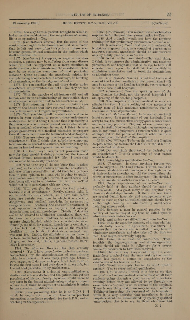     19 February 1909.] 55 [ Continued.  1373. You may have a patient brought in who has had a terrible accident, and the only chance of saving 1874. (Sir Malcolm Morris.) But the state of the constitution ought to be brought out; it is a factor that is left out very often?—Yes it is; there may be some general or local condition in the patient which itself threatens life. —. 1375. (Chairman.) I suppose, as regards the con- stitution, a patient may be suffering from some disease which will not be apparent on a mere examination made previously to-administering the anesthetic ; there may be no objective symptoms of that particular disease P—Quite so; and the anzsthetic might, for example, bring about cerebral hemorrhage, or bursting of an aneurism, or the dislodgment of a clot. 1376. Do you consider that all those deaths under anesthetics are preventable or not ?—No, they are not all preventable. 1377. With the exercise of all human skill and all human care in the administering of anesthetics, there must always be a certain risk to life P—There must. 1378. But assuming that, in your opinion were many of the deaths that have occurred preventable ?P— Yes, a large number I regard as preventable. _ 1379. Will you kindly tell us what can be done in future, in your opinion, to prevent these unfortunate mishaps ?—The first thing I believe that is necessary is that everyone who gives a general anxsthetic should have a medical education; he must, I think, have a the soil upon which to sow the technical seed, so to speak. 1380. You are referring now to general respirable anzsthetics —Yes, I think that nobody is competent to administer a general anesthetic, whatever it may be, unless he has had some general medical training. 1381. On that, may I ask, is not provision made now for that special training; have not the General Medical Council recommended it?—No. I mean that a man must be medically qualified. 1382. That is to say (I do not know that it arises just now), we know that dentists administer anwsthetics, and very often successfully. Would there be any objec- tion, in your opinion, to a man who is going to qualify as a dentist going through a course of anzsthetics, and then being allowed to administer nitrous oxide ?—That would not be in accordance with my views. 1383. Will you give the reason for that opinion, because it is of importance ?—Firstly, nitrous oxide is not suitable for every patient; as I have said before there are certain conditions in which it is specially dangerous; and medical knowledge is necessary to recognise these. Secondly, the successful treatment of such opposite conditions as asphyxia and syncope depends upon medical knowledge. Thirdly, if dentists are to be allowed to administer anesthetics there will doubtless be a greater tendency to anexsthetise and operate single-handed, which has considerable risks. Fourthly, the need for medical knowledge is well shown by the fact that in practically all of the recorded fatalities in the hands of dentists a medical man was sent for. Lastly, the administrator may have to perform tracheotomy for a patient under the influence of gas, and for that, I think, a general medical know- ledge is necessary. 1384. (Sir Malcolm Morris.) Has that actually occurred ?—Yes, I have myself actually had to perform tracheotomy for the administration of pure nitrous oxide to a patient. It was many years ago, before I gave oxygen as I do now with gas, but I had to do it. Tt was the first time I had ever done it in my life, but I saved that patient’s life by tracheotomy. 1385. (Chairman.) If a dentist was qualified as a dentist and not as a doctor, and the patient had got the permission of his own family physician, would there be any harm in the dentist administering that gas, in your opinion ?—I think he ought not to administer it unless he has a medical qualification. 1386. I am presuming that he is an L.D.8.?—I think he ought not to do it; there is no practical instruction in medicine required, for the L.D.8., and no teaching in therapeutics.  1387. (Dr. Willcow.) You regard the anesthetist as responsible for the preliminary examination ?—Yes. 1388. And a dentist would not have the requisite training for that preliminary examination ?—That is so. 1389. (Chairman.) Your first point, I understand, is that, as a general rule, as a counsel of perfection at any rate, a general anesthetic should be administered only by a duly qualified man ?—Yes. 1390. What is the next step?—The next thing, I think, is to improve the administrative and teaching personnel at our hospitals; that is to say, to have well educated men upon the staff at the hospitals to administer anesthetics and to teach the students how to administer them. 1391. (Str Malcolm Morris.) Is not that the case at some of the London hospitals at the present time ?—It may be at some of the London hospitals, but it certainly is not the case in all hospitals. 1392. (Chairman.) You are speaking now of the large London hospitals, not the special hospitals P—I am speaking of the teaching hospitals. 1393. The hospitals to which medical schools are attached ?—Yes. I am speaking of the necessity of having men of high academic attainments, such as there are in other departments. 1394. (Sir Malcolm Morris.) Is it not so now ?—It is not so now. Ina great many of our hospitals, Tam sorry to say, the anzsthetists occupy quite a subordinate and subsidiary position. They are not even looked upon as on the staff of the hospital, although they are carrying out, in my humble judgment, a function which is quite as important to the public as that of other men who are actually on the staff of the hospital. 1395. (Dr. Willcox.) To be on the staff of a London hospital a man has to have the F.R.C.S8. or the M.R.C.P., asa rule ?—I think so. 1396. Do you think that would be desirable for an anesthetist ?—I think somethmg of that nature would be desirable. 1397. Some higher qualification ?—Yes. 1898. (Chatrman.) Is there anything further you have to suggest &gt;—The third reform; I think, should be that every student should undergo a thorough course of instruction in anesthetics. At the present time the course of instruction is often inadequate. He should, I think, administer anesthetics in about 50 cases. 1399. Under ‘supervision, of course?—Yes; and probably half of that number should be cases of nitrous oxide. Ata great many of our hospitals now there are dental departments. If there are not, there are special dental hospitals, and arrangements might easily be made so that all medical students should have a thorough training in administering anesthetics, including nitrous oxide. 1400. Because a man in general practice in the country, of course, may at any time be called upon to administer anesthetics ?—Yes. 1401. And under very difficult conditions ?—Yes. 1402. Take the case, for instance, of a man who has a limb badly crushed in agricultural machinery. I suppose that the doctor who is called in may have to administer anesthetics and also take off the limb ?— Yes; that might conceivably happen. 1403. Doing it as best he can?—Yes. Then, bodies should all make it obligatory for a proper course of instruction to have been received. 1404, That is to say, they should require a certi- ficate from a school that the man seeking the qualifi- cation has passed a course in anesthetics to the satisfaction of his teacher ?—Yes. 1405. Would you apply that to the L.8.A. qualifi- cation ?—Yes, to every medical qualification. 1406. (Dr. Willcox.) I think it is fair to say that many of the London medical schools insist on all their students going through a good course of anesthetic training before they are allowed to go through the examinations ?—That is:so at several of the hospitals. There is one thing that, I am sorry to say, I omitted. Talking of improving the personnel of the hospitals, I think it is very desirable that anzesthetics in those hospitals should be administered by specially qualified anesthetists, that is to say, by those who have had E 4