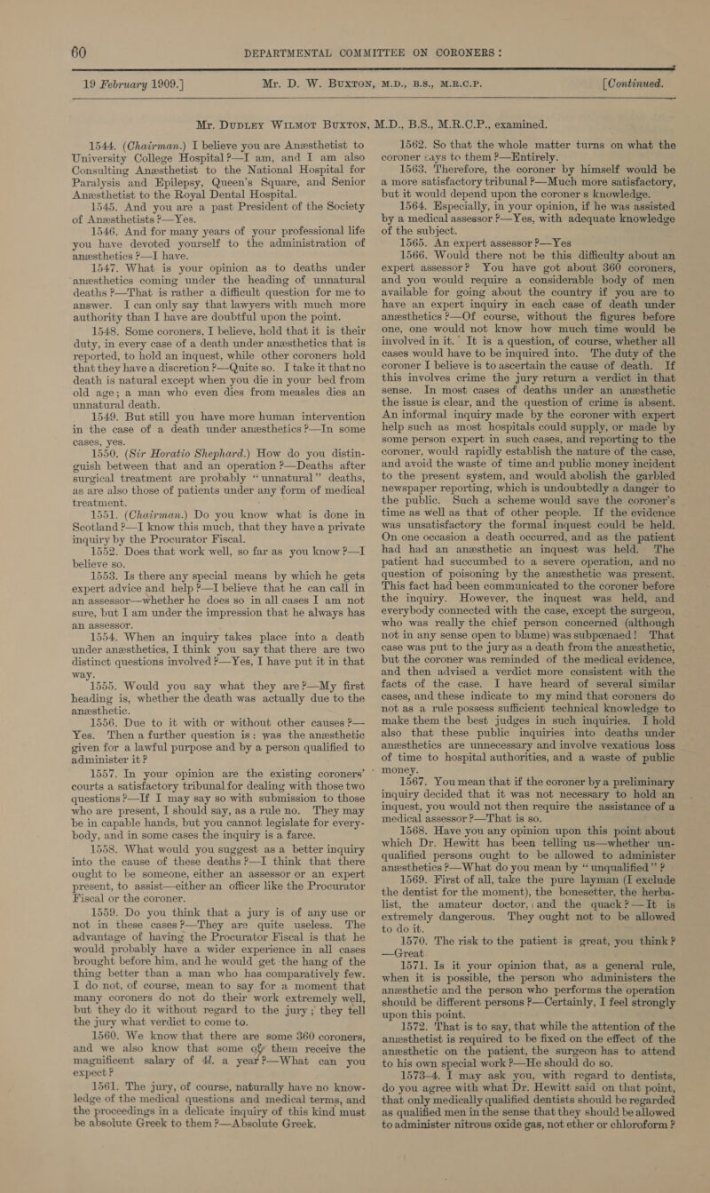 19 February 1909.) [ Continued.   1544. (Chairman.) I believe you are Anesthetist to University College Hospital ?—I am, and I am also Consulting Anesthetist to the National Hospital for Paralysis and Epilepsy, Queen’s Square, and Senior Anesthetist to the Royal Dental Hospital. 1545. And you are a past President of the Society of Anesthetists P—Yes. 1546. And for many years of your professional life you have devoted yourself to the administration of anesthetics ?—I have. 1547. What is your opinion as to deaths under anesthetics coming under the heading of unnatural deaths ?—That is rather a difficult question for me to answer. I can only say that lawyers with much more authority than I have are doubtful upon the point. 1548. Some coroners, I believe, hold that it is their duty, in every case of a death under anesthetics that is reported, to hold an inquest, while other coroners hold that they have a discretion P—Quite so. I take it that no death is natural except when you die in your bed from old age; a man who even dies from measles dies an unnatural death. 1549. But still you have more human intervention in the case of a death under anesthetics P—In some cases, yes. 1550. (Sir Horatio Shephard.) How do you distin- guish between that and an operation ?—Deaths after surgical treatment are probably “unnatural” deaths, as are also those of patients under any form of medical treatment. 1551. (Chairman.) Do you know what is done in Scotland ?—I know this much, that they have a private inquiry by the Procurator Fiscal. 1552. Does that work well, so far as you know ?—I believe so. 1553. Is there any special means by which he gets expert advice and help ?—I believe that he can call in an assessor—whether he does so in all cases I am not sure, but I am under the impression that he always has an assessor. 1554. When an inquiry takes place into a death under anesthetics, I think you say that there are two distinct questions involved P—Yes, I have put it in that way. Tess. Would you say what they are?—My first heading is, whether the death was actually due to the anesthetic. 1556. Due to it with or without other causes P— Yes. Then a further question is: was the anesthetic given for a lawful purpose and by a person qualified to administer it ? 1557. In your opinion are the existing coroners’ courts a satisfactory tribunal for dealing with those two questions &gt;—If I may say so with submission to those who are present, I should say, asarule no. They may be in capable hands, but you cannot legislate for every- body, and in some cases the inquiry is a farce. 1558. What would you suggest as a better inquiry into the cause of these deaths P—I think that there ought to be someone, either an assessor or an expert present, to assist—either an officer like the Procurator Fiscal or the coroner. 1559. Do you think that a jury is of any use or not in these cases ?—They are quite useless. The advantage of having the Procurator Fiscal is that he would probably have a wider experience in all cases brought before him, and he would get the hang of the thing better than a man who has comparatively few. I do not, of course, mean to say for a moment that many coroners do not do their work extremely well, but they do it without regard to the jury ; they tell the jury what verdict to come to. 1560. We know that there are some 360 coroners, and we also know that some of them receive the magnificent salary of 41. a year?—What can you expect ? 1561. The jury, of course, naturally have no know- ledge of the medical questions and medical terms, and the proceedings in a delicate inquiry of this kind must be absolute Greek to them ?—Absolute Greek. 1562. So that the whole matter turns on what the coroner says to them ?—Entirely. 1563. Therefore, the coroner by himself would be a more satisfactory tribunal ?—Much more satisfactory, but it would depend upon the coroner s knowledge. 1564. Especially, in your opinion, if he was assisted by a medical assessor P—Yes, with adequate knowledge of the subject. 1565. An expert assessor P—Yes 1566. Would there not be this difficulty about an expert assessor? You have got about 360 coroners, and you would require a considerable body of men available for going about the country if you are to have an expert inquiry in each case of death under anzsthetics &gt;—Of course, without the figures before one, one would not know how much time would be involved in it.’ It is a question, of course, whether all cases would have to be inquired into. The duty of the coroner I believe is to ascertain the cause of death. If this involves crime the jury return a verdict in that sense. In most cases of deaths under an anesthetic the issue is clear, and the question of crime is absent. An informal inquiry made by the coroner with expert help such as most hospitals could supply, or made by some person expert in such cases, and reporting to the coroner, would rapidly establish the nature of the case, and avoid the waste of time and public money incident to the present system, and would abolish the garbled newspaper reporting, which is undoubtedly a danger to the public. Such a scheme would save the coroner’s time as well as that of other people. If the evidence was unsatisfactory the formal inquest could be held. On one occasion a death occurred, and as the patient had had an anesthetic an inquest was held. The patient had succumbed to a severe operation, and no | question of poisoning by the anesthetic was present. This fact had been communicated to the coroner before the inquiry. However, the inquest was held, and everybody connected with the case, except the surgeon, who was really the chief person concerned (although not in any sense open to blame) was subpenaed! That case was put to the jury as a death from the anesthetic, but the coroner was reminded of the medical evidence, and then advised a verdict more consistent with the facts of the case. I have heard of several similar cases, and these indicate to my mind that coroners do not as a rule possess sufficient technical knowledge to make them the best judges in such inquiries. I hold also that these public inquiries into deaths under anesthetics are unnecessary and involve vexatious loss of time to hospital authorities, and a waste of public 1567. You mean that if the coroner by a preliminary inquiry decided that it was not necessary to hold an inquest, you would not then require the assistance of a medical assessor ?—That is so. 1568. Have you any opinion upon this point about which Dr. Hewitt has been telling us—whether un- qualified persons ought to be allowed to administer anesthetics P—What do you mean by “ unqualified ”’ ? 1569. First of all, take the pure layman (I exclude the dentist for the moment), the bonesetter, the herba- list, the amateur doctor,;and the quack?—TIt is extremely dangerous. They ought not to be allowed to do it. 1570. The risk to the patient is great, you think ? —Great 1571. Is it your opinion that, as a general rule, when it is possible, the person who administers the anesthetic and the person who performs the operation should be different persons P—Certainly, I feel strongly upon this point. 1572. That is to say, that while the attention of the ansthetist is required to be fixed on the effect of the anzsthetic on the patient, the surgeon has to attend to his own special work ?&gt;—He should do so. 1573-4. I may ask you, with regard to dentists, do you agree with what Dr. Hewitt said on that point, that only medically qualified dentists should be regarded as qualified men in the sense that they should be allowed to administer nitrous oxide gas, not ether or chloroform ?