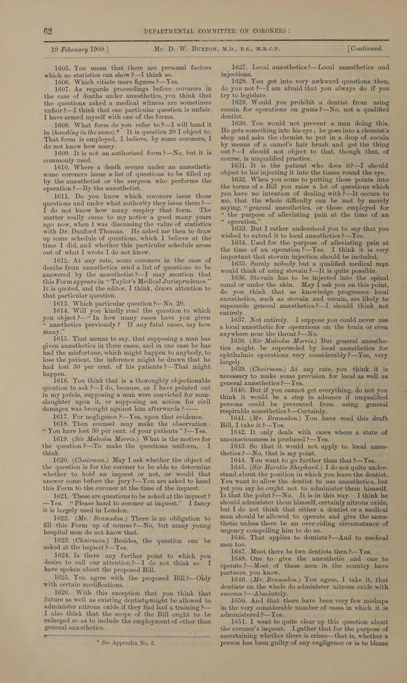   1605. You mean that there are personal factors which no statistics can show ?—I think so. 1606. Which vitiate mere figures &gt;—Yes. 1607. As regards proceedings before coroners in the case of deaths under anesthetics, you think that the questions asked a medical witness are sometimes unfair —I think that one particular question is unfair. I have armed myself with one of the forms. 1608. What form do you refer to ?—I will hand it in (handing in the same).* It is question 20 I object to. That form is employed, I believe, by some coroners, I do not know how many. 1609. It is not an authorised form ?—No, but it is commonly used. 1610. Where a death occurs under an anesthetic some coroners issue a list of questions to be filled up by the anesthetist or the surgeon who performs the operation P—By the anesthetist. 1611. Do you know which coroners issue those questions and under what authority they issue them P— I do not know how many employ that form. The matter really came to my notice a good many years ago now, when I was discussing the value of statistics with Dr. Danford Thomas. He asked me then to draw up some schedule of questions, which I believe at the time I did, and whether this particular schedule arose out of what I wrote I do not know. 1612. At any rate, some coroners in the case of deaths from anzsthetics send a list of questions to be answered by the anesthetist P—I may mention that this Form appears in “ Taylor’s Medical, Jurisprudence.” It is quoted, and the editor, I think, draws attention to that particular question. 1613. Which particular question P—No. 20. 1614. Will you kindly read the question to which you object &gt;—“In how many cases have you given * anethetics previously ? If any fatal cases, say how many.” 1615. That means to say, that supposing a man has given anesthetics in three cases, and in one case he has had the misfortune, which might happen to anybody, to lose the patient, the inference might be drawn that he had lost 30 per cent. of his patients ?—That might happen. 1616. You think that is a thoroughly objectionable question to ask P—I do, because, as I have pointed out in my précis, supposing a man were convicted for man- slaughter upon it, or supposing an action for civil damages was brought against him afterwards P—— 1617. For negligence ?—Yes, upon that evidence. 1618. Then counsel may make the observation : “You have lost 30 per cent. of your patients ” P—Yes. 1619. (Sr Malcolm Morris.) What is the motive for the question ?—To make the questions uniform, I think. 1620. (Chairman.) May I ask whether the object of the question is for the coroner to be able to determine whether to hold. an inquest or not, or would that answer come before the jury ?—You are asked to hand this Form to the coroner at the time of the inquest. 1621. These are questions to be asked at the inquest ? —Yes, ‘Please hand to coroner at inquest.” I fancy it is largely used in London. 1622. (Mr. Bramsdon.) There is no obligation to fill this Form up of course ?—No, but many young hospital men do not-know that. 1623. (Chairman.) Besides, the question can be asked at the inquest ?—Yes. 1624, Is there any further point to which you desire to call our attention ?—I do not think so. I have spoken about the proposed Bill. 1625, You agree with the proposed Bill ?—Only with certain modifications. 1626. With this exception that you think that future as well as existing dentistsymight be allowed to administer nitrous oxide if they Had had a training ?&gt;— I also think that the scope of the Bill ought to be enlarged so as to include the employment of other than general anesthetics. paw   * See Appendix No. 5. 1627. Local anesthetics o—Local anesthetics and injections. 1628. You get into very awkward questions then, do you not P—I am afraid that you always do if you try to legislate. 1629. Would you prohibit a dentist from using cocain for operations on gums ?—No, not a qualified dentist. 1630. You would not prevent a man doing this. He gets something into his eye ; he goes into a chemist’s shop and asks the chemist to put in a drop of cocain by means of a camel’s hair brush and get the thing out P—I should not object to that, though that, of course, is unqualified practice. 1631. It is the patient who does it?—I should object to his injecting it into the tissue round the eye. 1652. When you come to putting these poimts into the terms of a Bill you raise a lot of questions which you have no intention of dealing with ?—It occurs to me, that the whole difficulty can be met by. merely saying, ‘general anesthetics, or those employed for “ the purpose of alleviating pain at the time of an * operation.” 1633. But I rather understood you to. say that you wished to extend it to local anesthetics P—Yes, 1634. Used for the purpose of alleviating pain at the time of an operation ?—Yes. I think it is very important that stovain injection should be included. 1635. Surely nobody but a qualified medical man would think of using stovain P—It is quite possible. 1636. Stovain has to be injected into the spinal canal or under the skin. May I ask you on this point, do you think that as Inowledge progresses local anssthetics, such as stovain and eucain, are likely to supersede general anzsthetics?—I should think not entirely. 1637. Not entirely. I suppose you could never use a local anesthetic for operations on the brain or even anywhere near the throat P—No. 1638. (Sir Malcolm Morris.) But general anzsthe- tics might be superseded by local anesthetics for ophthalmic operations very considerably ?—Yes, very largely. 1639. (Chairman.) At any rate; you think it is necessary to make some provision for local as well as general angsthetics P—Yes. 1640. But if you cannot get everything, do not you think it would be a step in advance if unqualified persons could be prevented from using general respirable anzsthetics P—Certainly. 1641. (Mr. Bramsdon.) You have read this draft Bill, I take it P—Yes. 1642. It only deals with cases where a state of unconsciousness is produced ?—Yes. 1643. So that it would not apply to local anes- thetics P—No, that is my point. ’ 1644. You want to go further than that ?—~Yes. 1645, (Sir Horatio Shephard.) I do not quite under- stand about the position in which you leave the dentist, You want to allow the dentist to use anesthetics, but yet you say he ought not to administer them himself. Is that the point?—No. It isin this way. Ithink he should administer them himself, certainly nitrous oxide, but I do not think that either a dentist or a medical man should be allowed to operate and give the angs- thetic unless there be an over-riding circumstance of urgency compelling him to do so. 1646. That applies to dentists?—And to medical men too. 1647. Must there be two dentists then P—Yes. 1648, One to give the anesthetic and one to operate ?—Most ot these men in the country have partners, you know. 1649. (Mr. Bramsdon.) You agree, I take it, that dentists on the whole do administer nitrous oxide with success ?—A bsolutely. 1650. And that there have been very few mishaps in the very considerable number of cases in which it is administered ?— Yes. 1651. I want to quite clear up this question about the coroner's inquest. I gather that for the purpose of ascertaining whether there is crime—that is, whether a person has been guilty of any negligence or is to blame