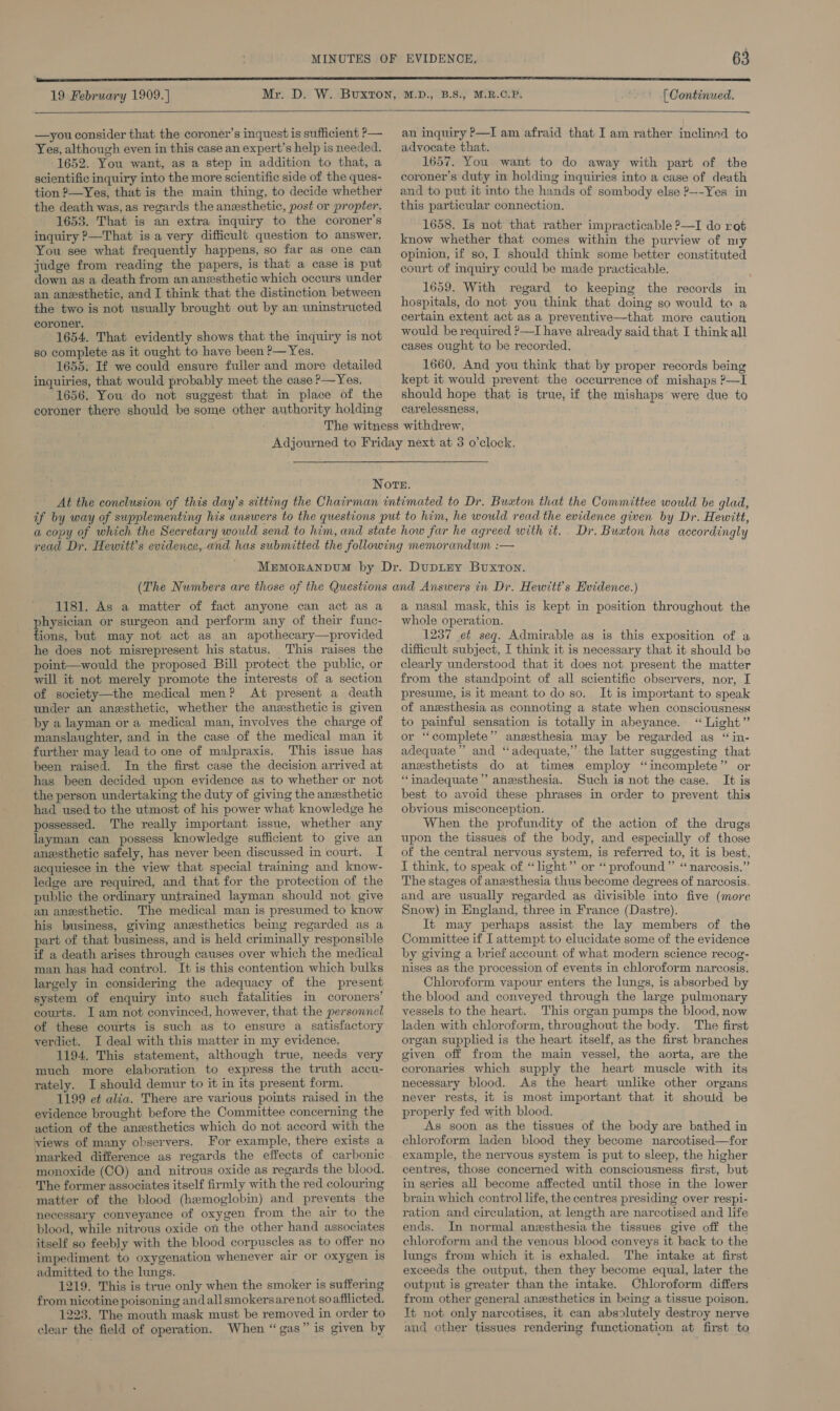   —you consider that the coroner’s inquest is sufficient P— Yes, although even in this case an expert’s help is needed. 1652. You want, as a step in addition to that, a scientific inquiry into the more scientific side of the ques- tion ?—Yes, that is the main thing, to decide whether the death was, as regards the anesthetic, post or propter. 1653. That is an extra inquiry to the coroner's inquiry ?—That is a very difficult question to answer. You see what frequently happens, so far as one can judge from reading the papers, is that a case is put down as a death from an anesthetic which occurs under an anesthetic, and I think that the distinction between the two is not usually brought out by an uninstructed coroner. 1654. That evidently shows that the inquiry is not so complete as it ought to have been P— Yes. 1655. If we could ensure fuller and more detailed inquiries, that would probably meet the case P—Yes. 1656. You do not suggest that in place of the coroner there should be some other authority holding  an inquiry P—I am afraid that I am rather inclined to advocate that. 1657. You want to do away with part of the coroner’s duty in holding inquiries into a case of death and to put it into the hands of sombody else P—-~Yes in this particular connection. 1658. Is not that rather impracticable ?—I do rot know whether that comes within the purview of my opinion, if so, I should think some better constituted court of inquiry could be made practicable. 1659. With regard to keeping the records in hospitals, do not you think that doing so would to a certain extent act as a preventive—that more caution would be required P—I have already said that I think all cases ought to be recorded, 1660, And you think that by proper records being kept it would prevent the occurrence of mishaps ?—I should hope that is true, if the mishaps were due to carelessness, Dr, Buxton has accordingly 1181. As a matter of fact anyone can act as a Y ciidees or surgeon and perform any of their func- ions, but may not act as an apothecary—provided he does not misrepresent his status. This raises the point—would the proposed Bill protect the public, or will it not merely promote the interests of a section of society—the medical men? At present a death under an anzsthetic, whether the anesthetic is given by a layman or a medical man, involves the charge of manslaughter, and in the case of the medical man it further may lead to one of malpraxis. This issue has been raised. In the first case the decision arrived at has been decided upon evidence as to whether or not the person undertaking the duty of giving the anesthetic had used to the utmost of his power what knowledge he possessed. The really important issue, whether any layman can possess knowledge sufficient to give an anzesthetic safely, has never been discussed in court. I acquiesce in the view that special training and know- ledge are required, and that for the protection of the public the ordinary untrained layman should not give an anesthetic. The medical man is presumed to know his business, giving anesthetics being regarded as a part of that business, and is held criminally responsible if a death arises through causes over which the medical man has had control. It is this contention which bulks largely in considering the adequacy of the present system of enquiry into such fatalities in coroners’ courts. I am not convinced, however, that the personnel of these courts is such as to ensure a satisfactory verdict. I deal with this matter in my evidence. 1194. This statement, although true, needs very much more elaboration to express the truth accu- rately. I should demur to it in its present form. 1199 et alia. There are various points raised in the evidence brought before the Committee concerning the action of the anzsthetics which do not accord with the views of many observers. For example, there exists a marked difference as regards the effects of carbonic monoxide (CO) and nitrous oxide as regards the blood. The former associates itself firmly with the red colouring matter of the blood (hemoglobin) and prevents the necessary conveyance of oxygen from the air to the blood, while nitrous oxide on the other hand associates itself so feebly with the blood corpuscles as to offer no impediment to oxygenation whenever air or oxygen is admitted to the lungs. 1219. This is true only when the smoker is suffering from nicotine poisoning andallsmokersare not so afflicted. 1223. The mouth mask must be removed in order to clear the field of operation. When “gas” is given by a nasal mask, this is kept in position throughout the whole operation. 1237 et seq. Admirable as is this exposition of a difficult subject, I think it is necessary that it should be clearly understood that it does not present the matter from the standpoint of all scientific observers, nor, I presume, is it meant to do so. It is important to speak of anesthesia as connoting a state when consciousness to painful sensation is totally in abeyance. “Light” or ‘‘complete” anzsthesia may be regarded as “in- adequate” and ‘‘adequate,” the latter suggesting that anesthetists do at times employ “incomplete” or “inadequate ’’ anesthesia. Such is not the case. It is best to avoid these phrases in order to prevent this obvious misconception. When the profundity of the action of the drugs upon the tissues of the body, and especially of those of the central nervous system, is referred to, it is best, I think, to speak of “light” or “ profound” “ narcosis.” The stages of anesthesia thus become degrees of narcosis. and are usually regarded as divisible into five (more Snow) in England, three in France (Dastre). It may perhaps assist the lay members of the Committee if I attempt to elucidate some of the evidence by giving a brief account of what modern science recog- nises as the procession of events in chloroform narcosis. Chloroform vapour enters the lungs, is absorbed by the blood and conveyed through the large pulmonary vessels to the heart. This organ pumps the blood, now laden with chloroform, throughout the body. The first organ supplied is the heart itself, as the first branches given off from the main vessel, the aorta, are the coronaries which supply the heart muscle with its necessary blood. As the heart unlike other organs never rests, it is most important that it should be properly fed with blood. As soon as the tissues of the body are bathed in chloroform laden blood they become narcotised—for example, the nervous system is put to sleep, the higher centres, those concerned with consciousness first, but in series all become affected until those in the lower brain which control life, the centres presiding over respi- ration and circulation, at length are narcotised and life ends. In normal anesthesia the tissues give off the chloroform and the venous blood conveys it back to the lungs from which it is exhaled. The intake at first exceeds the output, then they become equal, later the output is greater than the intake. Chloroform differs from other general anesthetics in being a tissue poison. Tt not only narcotises, it can absolutely destroy nerve and other tissues rendering functionation at first to