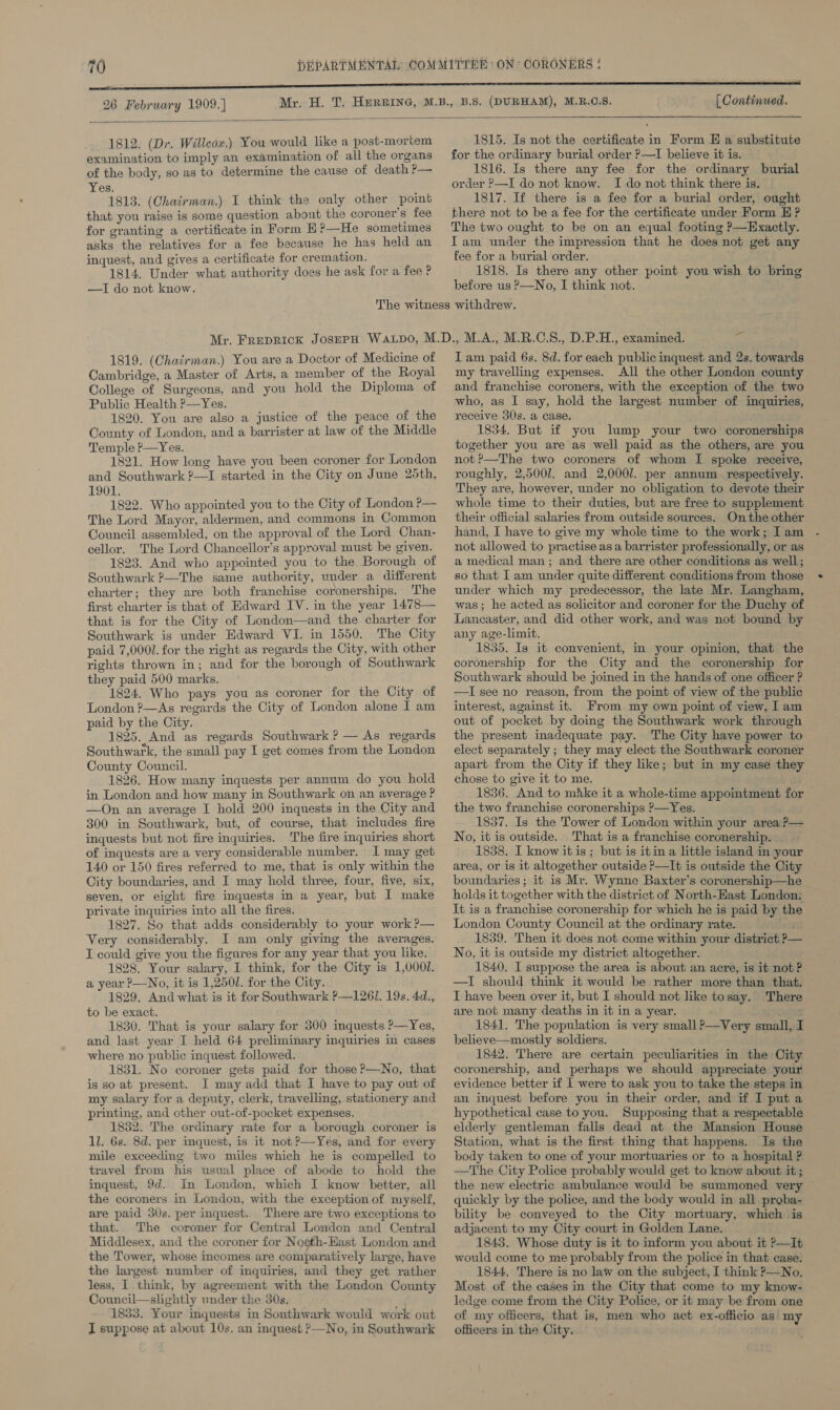 26 February 1909.] [ Continued.  1812. (Dr. Willcox.) You would like a post-mortem examination to imply an examination of all the organs of the body, so as to determine the cause of death ?— Yes. 1813. (Chairman.) I think the only other point that you raise is some question about the coroner's fee for granting a certificate in Form E?—He sometimes asks the relatives for a fee because he has held an inquest, and gives a certificate for cremation. 1814. Under what authority does he ask for a fee ? —I do not know. 1815. Is not the certificate in Form E a substitute for the ordinary burial order ?—I believe it is. 1816. Is there any fee for the ordinary burial order ?—I do not know. I do not think there is. 1817. If there is a fee for a burial order, ought there not to be a fee for the certificate under Form EH ? The two ought to be on an equal footing P—Exactly. Iam under the impression that he does not get any fee for a burial order. 1818. Is there any other point you wish to bring before us P—No, I think not. 1819. (Chairman.) You are a Doctor of Medicine of Cambridge, a Master of Arts, a member of the Royal College of Surgeons, and you hold the Diploma of Public Health P—Yes. 1820. You are also a justice of the peace of the County of London, and a barrister at law of the Middle Temple P—Yes. 1821. How long have you been coroner for London and Southwark ?—I started in the City on June 25th, 1901. 1822. Who appointed you to the City of London ?— The Lord Mayor, aldermen, and commons in Common Council assembled, on the approval of the Lord Chan- cellor. The Lord Chancellor’s approval must be given. 1823. And who appointed you to the Borough of Southwark ?—The same authority, under a different charter; they are both franchise coronerships. The first charter is that of Edward IV. in the year 1478— that is for the City of London—and the charter for Southwark is under Edward VI. in 1550. The City paid 7,000. for the right as regards the City, with other rights thrown in; and for the borough of Southwark they paid 500 marks. 1824. Who pays you as coroner for the City of London ?—&lt;As regards the City of London alone I am paid by the City. 1825. And as regards Southwark? — As regards Southwark, the small pay I get comes from the London County Council. 1826. How many inquests per annum do you hold in London and how many in Southwark on an average P —On an average I hold 200 inquests in the City and 300 in Southwark, but, of course, that includes fire inquests but not fire inquiries. The fire inquiries short of inquests are a very considerable number. I may get 140 or 150 fires referred to me, that is only within the City boundaries, and I may hold three, four, five, six, seven, or eight fire inquests in a year, but I make private inquiries into all the fires. 1827. So that adds considerably to your work ?— Very considerably. I am only giving the averages. I could give you the figures for any year that you like. 1828. Your salary, I think, for the City is 1,0001. a year P—No, it is 1,250/. for the City. 1829. And what is it for Southwark ?—1261. 19s. 4d., to be exact. 1830. That is your salary for 300 inquests P—Yes, and last year I held 64 preliminary inquiries in cases where no public inquest followed. 1831. No coroner gets paid for those ?—No, that is so at present. I may add that I have to pay out of my salary for a deputy, clerk, travelling, stationery and printing, and other out-of-pocket expenses. 1832. The ordinary rate for a borough coroner is 1l. 6s. 8d. per inquest, is it not?—Yes, and for every mile exceeding two miles which he is compelled to travel from his usual place of abode to hold the inquest, 9d. In London, which I know better, all the coroners in London, with the exception of myself, are paid 30s. per inquest. There are two exceptions to that. The coroner for Central London and Central Middlesex, and the coroner for Nosth-Hast London and the Tower, whose incomes are comparatively large, have the largest number of inquiries, and they get rather less, I think, by agreement with the London County Council—slightly under the 50s. ; 1833. Your mquests in Southwark would work out I suppose at about 10s. an inquest &gt;—No, in Southwark Iam paid 6s. 8d. for each public inquest and 2s. towards my travelling expenses. All the other London county and franchise coroners, with the exception of the two who, as I say, hold the largest number of inquiries, receive 30s. a case. 1 1854. But if you lump your two coronerships together you are as well paid as the others, are you not ?’—The two coroners of whom I spoke receive, roughly, 2,5001. and 2,0001. per annum. respectively. They are, however, under no obligation to devote their whole time to their duties, but are free to supplement their official salaries from outside sources. On the other hand, I have to give my whole time to the work; Iam not allowed to practise as a barrister professionally, or as a medical man; and there are other conditions as well; so that I am under quite different conditions from those under which my predecessor, the late Mr. Langham, was; he acted as solicitor and coroner for the Duchy of Lancaster, and did other work, and was not bound by any age-limit. 1835. Ig it convenient, in your opinion, that the coronership for the City and the coronership for Southwark should be joined in the hands of one officer ? —TI see no reason, from the point of view of the public interest, against it. From my own point of view, I am out of pocket by doing the Southwark work through the present inadequate pay. The City have power to elect separately ; they may elect the Southwark coroner apart from the City if they like; but in my case they chose to give it to me. 1836, And to make it a whole-time appointment for the two franchise coronerships ?—Yes. 1837. Is the Tower of London within your area ?— No, it is outside. That is a franchise coronership. 1838. I know itis; but is itin a little island in your area, or is it altogether outside ?—It is outside the City boundaries; it is Mr. Wynne Baxter’s coronership—he holds it together with the district of North-East London; It is a franchise coronership for which he is paid by the London County Council at the ordinary rate. ay 1839. Then it does not come within your district P— No, it is outside my district altogether. 1840. I suppose the area is about an acre, is it not? —TI should think it would be rather more than that. I have been over it, but I should not like tosay. There are not many deaths in it in a year. 1841, The population is very small ?—Very small, I believe—mostly soldiers. 1842. There are certain peculiarities in the City coronership, and perhaps we should appreciate your evidence better if I were to ask you to take the steps in an inquest before you in their order, and if I put a hypothetical case to you. Supposing that a respectable elderly gentleman falls dead at the Mansion House Station, what is the first thing that happens. Is the body taken to one of your mortuaries or to a hospital ? —The City Police probably would get to know about it; the new electric ambulance would be summoned very ~ quickly by the police, and the body would in all proba- bility be. conveyed to the City mortuary, which is adjacent to my City court in Golden Lane. 1843. Whose duty is it to inform you about it P—It would come to me probably from the police in that case. 1844, There is no law on the subject, I think ?—No. Most of the cases in the City that come to my know- ledge come from the City Police, or it may be from one of my officers, that is, men who act ex-officio as my officers in the City.