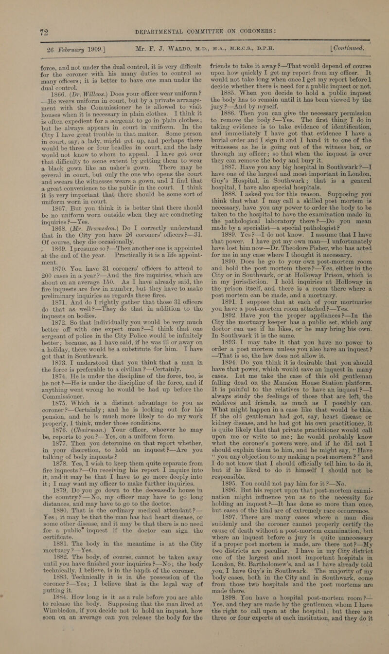 aE 26 February 1909.]  | Continued.  force, and not under the dual control, it is very difficult for the coroner with his many duties to control so many officers; it is better to have one man under the dual control. 1866. (Dr. Willcox.) Does your officer wear uniform ? —He wears uniform in court, but by a private arrange- ment with the Commissioner he is allowed to visit houses when it is necessary in plain clothes. I think it is often expedient for a sergeant to go in plain clothes; but he always appears in court in uniform. In the City I have great trouble in that matter. Some person in court, say, a lady, might get up, and perhaps there would be three or four beadles in court, and the lady would not know to whom to appeal. I have got over that difficulty to some extent by getting them to wear a black gown like an usher’s gown. ‘There may be several in court, but only the one who opens the court and swears the witnesses wears a gown, and I find that a great convenience to the public in the court. I think it is very important that there should be some sort of uniform worn in court. 1867. But you think it is better that there should be no uniform worn outside when they are conductiug inquiries P— Yes. 1868. (Mr. Bramsdon.) Do I correctly understand that in the City you have 26 coroners’ officers P—3l. Of course, they die occasionally. &gt; 1869. Ipresume so ?—Then another one is appointed at the end of the year. Practically it is a life appoint- ment. 1870. You have 31 coroners’ officers to attend to 200 cases in a year ?—And the fire inquiries, which are about on an average 150. As I have already said, the fire inquests are few in number, but they have to make preliminary inquiries as regards these fires. 1871. And do I rightly gather that those 31 officers do that as well?—They do that in addition to the inquests on bodies. 1872. So that individually you would be very much better off with one expert man?—TI think that one sergeant of police in the City Police would be infinitely better; because, as I have said, if he was ill or away on a holiday, there would be a substitute for him. I have got that in Southwark. 1873. I understood that you think that a man in the force is preferable to a civilian ?—Certainly. 1874. He is under the discipline of the force, too, is he not ?—He is under the discipline of the force, and if anything went wrong he would be had up before the Commissioner. 1875. Which is a distinct advantage to you as coroner ?—Certainly ; and he is looking out for his pension, and he is much more likely to do my work properly, I think, under those conditions. 1876. (Chairman.) Your officer, whoever he may be, reports to you?—Yes, on a uniform form. 1877. Then you determine on that report whether, in your discretion, to hold an inquest?—Are you talking of body inquests P 1878. Yes, I wish to keep them quite separate from fire inquests P—On receiving his report I inquire into it, and it may be that I have to go more deeply into it; I may want my officer to make further inquiries. 1879. Do you go down to the deceased’s house in the country ?—No, my officer may have to go long distances, and may have to go to the doctor. 1880. That is the ordinary medical attendant ?— Yes; it may be that the man has had heart disease, or some other disease, and it may be that there is no need for a public® inquest if the doctor can sign the certificate. 1881. The body in the meantime is at the City mortuary ?—Yes. 1882. The body, of course, cannot be taken away until you have finished your inquiries &gt;—No; the body technically, I believe, is in the hands of the coroner, 1883. Technically it is in the possession of the coroner P—Yes; I believe that is the legal way of putting it. 1884. How long is it as a rule before you are able to release the body. Supposing that the man lived at Wimbledon, if you decide not to hold an inquest, how soon on an average can you release the body for the friends to take it away P—That would depend of course upon how quickly I get my report from my officer. It would not take long when onceI get my report before 1 decide whether there is need for a public inquest or not. 1885. When you decide to hold a public inquest the body has to remain until it has been viewed by the jury ?—And by nyself. 1886. Then you can give the necessary permission to remove the body ?—Yes. The first thing I do in taking evidence is to take evidence of identification, and immediately I have got that evidence I have a burial order and I sign it and I hand it to one of the witnesses as he is going out of the witness box, or through my officer; so that when the inquest is over they can remove the body and bury it. 1887. Have you any big hospital in Southwark P—I have one of the largest and most important in London, Guy’s Hospital, in Southwark; that is a general 1888. I asked you for this reason. Supposing you think that what I may call a skilled post mortem is necessary, have you any power to order the body to be taken to the hospital to have the examination made in. the pathological laboratory there ?—Do you mean made by a specialist—a special pathologist ? 1889. Yes ?—I do not know. I assume that I have that power. I have got my own man—I unfortunately have lost him now—Dr. Theodore Fisher, who has acted for me in any case where I thought it necessary. 1890. Does he go to your own post-mortem room and hold the post mortem there P—Yes, either in the City or in Southwark, or at Holloway Prison, which is in my jurisdiction. I hold inquiries at Holloway in the prison itself, and there is a room there where a post mortem can be made, and a mortuary. 1891. I suppose that at each of your mortuaries you have a post-mortem room attached P—Yes. 1892. Have you the proper appliances?—In the City the mortuary keeper has a public set, which any doctor can use if he likes, or he may bring his own. In Southwark it is the same. 1893. I may take it that you have no power to order a post mortem unless you also have an inquest ? —That is so, the law does not allow it. 1894. Do you think it is desirable that you should have that power, which would save an inquest in many cases. Let me take the case of this old gentleman falling dead on the Mansion House Station platform. It is painful to the relatives to have an inquest ?—I always study the feelings of those that are left, the relatives and friends, as much as I possibly can. What might happen in a case like that would be this. If the old gentleman had got, say, heart disease or kidney disease, and he had got his own practitioner, it is quite likely that that private practitioner would call upon me or write to me; he would probably know what the coroner’s powers were, and if he did not I should explain them to him, and he might say, “ Have * you any objection to my making a post mortem ?” and I do not know that I should officially tell him to do it, but if he liked to do it himself I should not be responsible. 1895. You could not pay him for it &gt;—No. 1896. But his report upon that post-mortem exami- nation might influence you as to the necessity for holding an inquest ?—It has done so more than once, but cases of the kind are of extremely rare occurrence. 1897. There are many cases where a man dies suddenly and the coroner cannot properly certify the cause of death without a post-mortem examination, but where an inquest before a jury is quite unnecessary if a proper post mortem is made, are there not P—My two districts are peculiar. I have in my City district one of the largest and most important hospitals in London, St. Bartholomew’s, and as I have already told you, I have Guy’s in Southwark. The majority of my body cases, both in the City and in Southwark, come from those two hospitals and the post mortems are made there. 1898. You have a hospital post-mortem room ?— Yes, and they are made by the gentlemen whom I have the right to call upon at the hospital; but there are three or four experts at each institution, and they do it