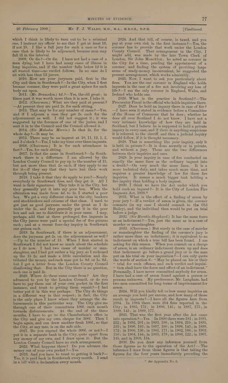 26 February 1909. | [ Continued.  which I think is likely to turn out to be a criminal one, I instruct my officer to see that I get at least 16, if not 18. I like a full jury for such a case or fora case that is likely to be adjourned, because men may fall ill in the interval. ~ 2009. Or die ?—Or die. I have not had a case of a man dying, but I have had many cases of illness in long inquiries, and if the number falls below 12 it is all wasted time—no verdict follows. In no case do I sit with less than 13 jurors. 2010. How are your jurymen paid, first in the City and then in Southwark ?—In the City, when I first became coroner, they were paid a groat apiece for each body sat upon. ' 2011. (Mr. Bramsdon.) 4d. ?—Yes, the old groat; in times past it was worth more than it is now, I take it. 2012. (Chairman.) What are they paid at present ? —At present they are paid 2s. for each sitting. 2013. That may be for any number of cases P—Yes, and if I adjourn a case they get 2s. each for the adjournment as well. I did not suggest it; it was suggested by the foreman of one of the juries, and I sent it in to the Council and the Council allowed it. 2014. (Sir Malcolm Morris.) Is that 2s. for the whole day ?—It may be. 2015. There may be an inquest at 10, 11, 12, 1, 2, and 3 o’clock ?—Yes, I take my time over these inquests. 2016. (Chatrman.) It is for each attendance in fact &gt;—Yes, for each sitting. 2017. Is that the same in Southwark ?—In South- wark there is a difference. I am allowed by the London County Council to pay up to the number of 15, but not more than that 2s. each, if they apply to me for it—if they say that they have lost their work through being present. 2018. I take it that they do apply to you ?—Nearly everybody in Southwark does, and they get it. All I want is their signatures. They take it in the City, but they generally put it into my poor box. When the alteration was made from 4d. to 2s.I started a poor box. We get a very different class in the city, bankers and stockbrokers and citizens of that class. J used to get just as good jurymen under the groat as I do under the 2s., and they generally put it in the poor box and ask me to distribute it in poor cases. I may, perhaps, add that at three prolonged fire inquests in the City jurors were paid a special fee of five guineas each; and at a recent four-day inquiry in Southwark one guinea each. 2019. In Southwark, if there is an adjournment, does the juryman get 2s. on the adjournment as well ? —Up to the number of 15. When I first started in Southwark I did not know so much about the schedule as I do now. I had two cases of murder or man- slaughter, and I had got rather a big jury, so I reckoned up the 15 2s. and made a little calculation and dis- tributed the money, and each man got Is. 8d. or Is. 9d., but I got a letter from the London County Council disallowing that. But in the City there is no question, each one is paid 2s. 2020. Where do these sums come from? Are they advanced to you by the London Council, or do you have to pay them out of your own pocket in the first instance, and trust to getting them repaid?—I had better put it in this way perhaps. The City do things in a different way in that respect; in fact, the City is the only place I know where they arrange the dis- bursements in this particular way. The City give me through one of their committees 100J.. each month towards disbursements. At the end of the three months, I have to go to the Chamberlain’s office in the City and give my own cheque for 3001. Then I begin again, and can draw another fresh 100/., so that the City, at any rate, is on the safe side. 2021. Do you expend the whole 3001. or not P—I put it in a separate bank in the City, quite apart from any money of my own, and I draw upon it. But the London County Council have no such arrangement. 2022. What happens there? Do you advance the money out of your own pocket ?—Yes. 2023. And you have to trust to getting it back P— Yes, it is paid back in Southwark every month, I send  2024, And that bill, of course, is taxed, and you pay at your own risk in the first instance ?—Yes, the coroner has to provide that work under the London County Council. That arrangement in the City, I might add, was made by the late Town Clerk of London, Sir John Monckton; he acted as coroner in the City for a time, pending the appointment of a coroner, and finding the system .of providing large sums of ready-money inconvenient, he suggested the present arrangement, which works admirably. 2025. Now, I want to ask you particularly about fires. You are the one coroner in England who holds inquests in the case of a fire not involving any loss of life P—T am the only coroner in England, Wales, and Ireland who holds one. 2026. What is the practice in Scotland ?—The Procurator Fiscal is the official who holds inquiries there. 2027. Does he hold an inquiry there in case of fire ? —TI have seen it stated in evidence before a Committee of the House of Commons that he does; whether he does all over Scotland I do not know. I have not a very intimate knowledge of how they are held in Scotland, but I believe he is supposed to hold a private inquiry in every case, and if there is anything suspicious it is referred to the sheriff, and then a judicial inquiry would follow, if it is thought necessary. 2028. That is something like your inquiry, only it is held in private ?—It is done secretly or in private, and without a jury. Those are the two differences between their inquiries and ours. 2029. Is your inquiry in case of fire conducted on exactly the same lines as the ordinary inquest into a death ?—On very much the same lines. It is a more technical duty, and takes much more time, and requires a greater knowledge of law for these fire inquiries. It means a much bigger task holding a fire inquiry than holding a body inquest. 2030. I think we have the Act under which you hold such an inquest ?— It is the City of London Fire Inquests Act, 1888.* 2031. What is the effect of a finding of arson by your jury P—If a verdict of arson is given, the coroner commits (in my case I should commit to the Qld Bailey), and the individual then would be put en trial before a judge. 2032. (Sir Horatio Shephard.) It has the same force as an indictment ?—Yes, just the same as in a case of murder or manslaughter. 2033. (Chairman.) But surely in the case of murder or manslaughter the finding of the coroner’s jury is rather more than an indictment; it is equivalent to an indictment on which a true bill has been found. I am asking for this reason. When you commit on a charge of arson, is an ordinary indictment drawn up and does that indictment go before a grand jury or is the man put on his trial on your inyuisition &gt;—I can only quote the words of section 6: ‘ May be placed on his or their “ trial for such offence, and such verdict and inquisi- ** tion shall have the force and effect of an indictment.” Personally, I have never committed anybody for arson. I have had a case of arson found against a person or persons unknown. My predecessor, Mr. Langham, had two men committed for long terms of imprisonment for arson. 2034. Will you kindly tell us how many inquiries en an average you hold per annum, and how many of those result in inquests P—I have all the figures here from 1884. In 1884 there were 204 fires reported in the City; in 1885, 172; in 1886, 145; in 1887, 175; in 1888, 143 ; in 1889, 177. 2035. That was the first year after the Act came into operation ?—Yes. In 1890 there were 181; in 1891, 222; in 1892, 201; in 1893, 190; in 1894, 210; in 1895, 235; in 1896, 193; in 1897, 180; in 1898, 145; in 1899, 172; in 1900, 136; in 1901, 171; in 1902, 166; in 1903, 150; in 1904, 144; in 1905, 178; in 1906, 122; in 1907, 145, and in 1908, 134, 2036. Do you draw any inference yourself from those figures as to the operation of the Act ?— The inference I draw from those figures is that taking the ficures for the four years immediately preceding the 