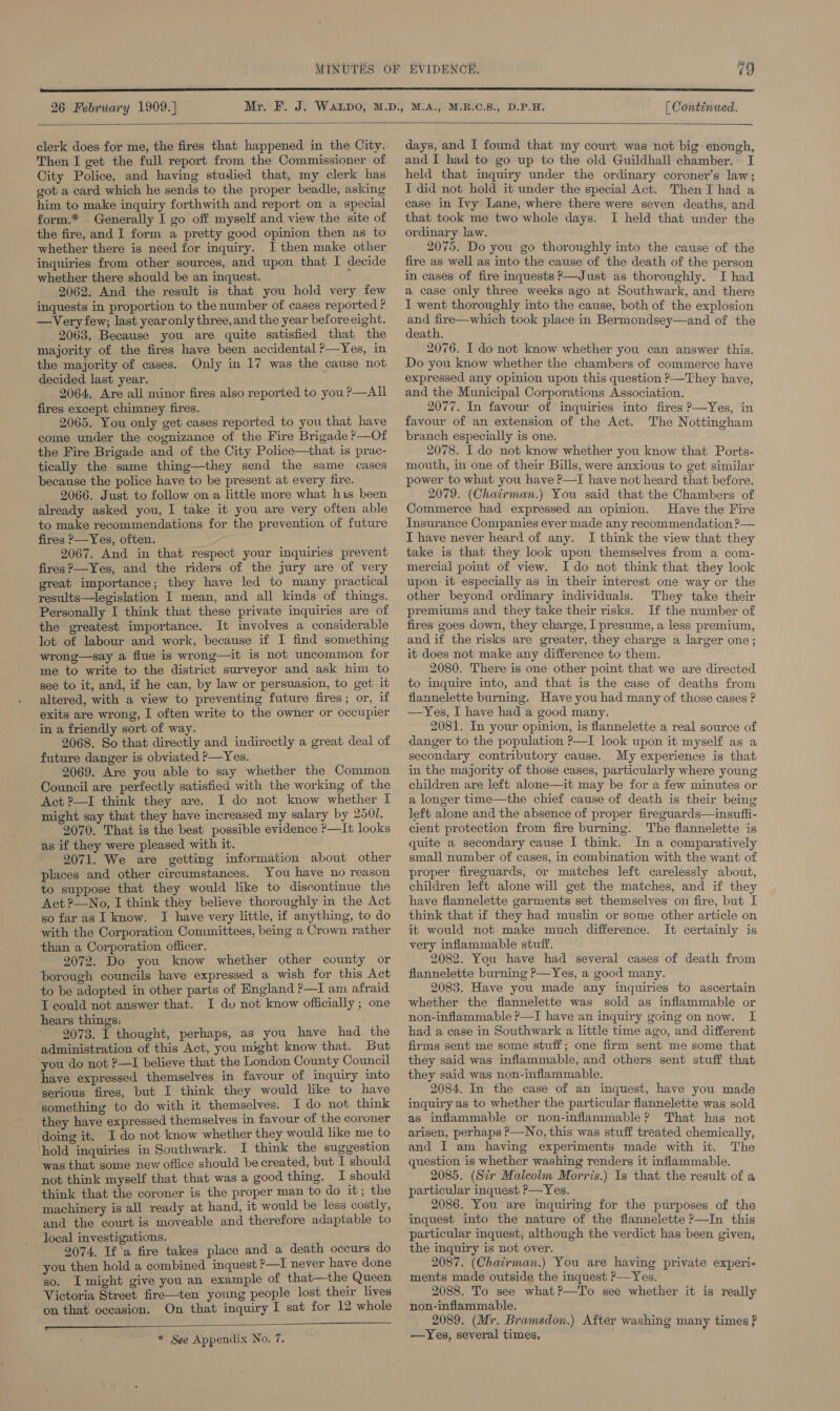  26 February 1909.) [ Continued.  clerk does for me, the fires that happened in the City. Then I get the full report from the Commissioner of City Police, and having studied that, my clerk has got a card which he sends to the proper beadle, asking him to make inquiry forthwith and report on a special form.* Generally I go off myself and view the site of the fire, and I form a pretty good opinion then as to whether there is need for inquiry. I then make other inquiries from other sources, and upon that I decide whether there should be an inquest. 5 2062. And the result is that you hold very few inquests in proportion to the number of cases reported ? —Very few; last year only three, and the year before eight. 2063. Because you are quite satisfied that the majority of the fires have been accidental ?—Yes, in the majority of cases. Only in 17 was the cause not decided last year. 2064, Are all minor fires also reported to you P—AIL fires except chimney fires. 2065. You only get cases reported to you that have come under the cognizance of the Fire Brigade ?&gt;—Of the Fire Brigade and of the City Police—that is prac- tically the same thing—they send the same cases because the police have to be present at every fire. 2066, Just to follow on a little more what his been already asked you, I take it you are very often able to make recommendations for the prevention of future fires P—Yes, often. 2067. And in that respect your inquiries prevent fires ?—Yes, and the riders of the jury are of very great importance; they have led to many practical results—legislation I mean, and all kinds of things. Personally I think that these private inquiries are of the greatest importance. It involves a considerable lot of labour and work, because if I find something wrong—say a flue is wrong—it is not uncommon for me to write to the district surveyor and ask him to see to it, and, if he can, by law or persuasion, to get it altered, with a view to preventing future fires; or, if exits are wrong, I often write to the owner or occupier in a friendly sort of way. 2068. So that directly and indirectly a great deal of future danger is obviated P—Yes. 2069. Are you able to say whether the Common Council are perfectly satisfied with the working of the Act ?—I think they are. I do not know whether I might say that they have increased my salary by 2501. 2070. That is the best possible evidence ?—It looks as if they were pleased with it. 2071. We are getting information about other places and other circumstances. You have no reason to suppose that they would like to discontinue the Act ?—No, I think they believe thoroughly in the Act so far as I know. I have very little, if anything, to do with the Corporation Committees, being a Crown rather than a Corporation officer. 2072. Do you know whether other county or borough councils have expressed a wish for this Act to be adopted in other parts of England ?—I am afraid T could not answer that. I do not know officially ; one hears things: 2073. I thought, perhaps, as you have had the administration of this Act, you might know that. But you do not ?—I believe that the London County Council have expressed themselves in favour of inquiry into serious fires, but I think they would like to have something to do with it themselves. I do not think they have expressed themselves in favour of the coroner doing it. I do not know whether they would like me to hold inquiries in Southwark. I think the suggestion was that some new office should be created, but I should not think myself that that was a good thing. I should think that the coroner is the proper man to do it; the machinery is all ready at hand, it would be less costly, and the court is moveable and therefore adaptable to local investigations. 2074. If a fire takes place and a death occurs do you then hold a combined inquest ?—I never have done so. I might give you an example of that—the Queen Victoria Street fire—ten young people lost their lives on that occasion. On that inquiry I sat for 12 whole   * See Appendix No. 7, days, and I found that my court was not big enough, and I had to go up to the old Guildhall chamber. I held that inquiry under the ordinary coroner’s law; I did not hold it under the special Act. Then I had a case in Ivy Lane, where there were seven deaths, and that took me two whole days. I held that under the ordinary law. 2075. Do you go thoroughly into the cause of the fire as well as into the cause of the death of the person in cases of fire inquests ?—Just as thoroughly. I had a case only three weeks ago at Southwark, and there I went thoroughly into the cause, both of the explosion and fire—which took place in Bermondsey—and of the death. 2076. I do not know whether you can answer this. Do you know whether the chambers of commerce have expressed any opinion upon this question ?—They have, and the Municipal Corporations Association. 2077. In favour of inquiries into fires ?—Yes, in favour of an extension of the Act. The Nottingham branch especially is one. 2078. I do not know whether you know that Ports- mouth, in one of their Bills, were anxious to get similar power to what you have ?—I have not heard that before. 2079. (Chatrman.) You said that the Chambers of Commerce had expressed an opinion. Have the Fire Insurance Companies ever made any recommendation ?— I have never heard of any. I think the view that they take is that they look upon themselves from a com- mercial pomt of view. Ido not think that they look upon it especially as in their interest one way or the other beyond ordinary individuals. They take their premiums and they take their risks. If the number of fires goes down, they charge, I presume, a less premium, and if the risks are greater, they charge a larger one; it does not make any difference to them. 2080. There is one other point that we are directed to inquire into, and that is the case of deaths from flannelette burning. Have you had many of those cases ? —Yes, I have had a good many. 2081. In your opinion, is flannelette a real source of danger to the population P—I look upon it myself as a secondary contributory cause. My experience is that in the majority of those cases, particularly where young children are left alone—it may be for a few minutes or a longer time—the chief cause of death is their being left alone and the absence of proper fireguards—insufii- cient protection from fire burning. The flannelette is quite a secondary cause I think. In a comparatively small number of cases, in combination with the want of proper fireguards, or matches left carelessly about, children left alone will get the matches, and if they have flannelette garments set themselves on fire, but I think that if they had muslin or some other article on it would not make much difference. It certainly is very inflammable stuff. 2082. You have had several cases of death from flannelette burning ?—Yes, a good many. 2083. Have you made any inquiries to ascertain whether the fiannelette was sold as inflammable or non-inflammable ?—I have an inquiry going on now. I had a case in Southwark a little time ago, and different firms sent me some stuff; one firm sent me some that they said was inflammable, and others sent stuff that they said was non-inflammable. 2084. In the case of an inquest, have you made inquiry as to whether the particular flannelette was sold as inflammable or non-inflammable? That has not arisen, perhaps P—No, this was stuff treated chemically, and I am haying experiments made with it. The question is whether washing renders it inflammable. 2085. (Szr Malcolm Morris.) Is that the result of a particular inquest ?—Yes. 2086. You are inquiring for the purposes of the inquest into the nature of the flannelette ?—In this particular inquest, although the verdict has been given, the inquiry is not over. 2087. (Chairman.) You are having private experi« ments made outside the inquest ?—Yes, 2088. To see what?—To see whether it is really non-inflammable. 2089. (Mr. Bramsdon.) After washing many times f —Yes, several times,