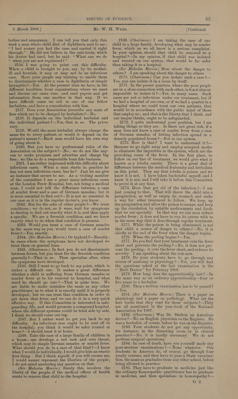  5 March 1909.] [ Continued.  bother and annoyance. I can tell you that only this week a man whose child died of diphtheria said to me: *T had sooner you had the case, and carried it right through.” He did not believe in the anti-toxin, which his doctor had used, but he said: “What can we do ** when you are not registered ? ” 2156. I was going to point out this difficulty. When a child is brought to you, say, by its mother, ill and feverish, it may or may not be an infectious case. Have your people any training to enable them to discriminate whether a case is diphtheria or simply laryngitis ?—Yes. At the present time we have, in the different localities, local organisations where we meet and discuss our cases over, and read papers and get information from one another in that way. If we have difficult cases we call in one of our fellow herbalists, and have a consultation with him. 2157. Does your Association prescribe any scale of fees which are to be charged by herbalists —No. 2158. It depends on the individual herbalist and the individual patient ?—Yes, that is so. The prices vary. 2159. Would the same herbalist always charge the same fee to every patient, or would it depend on the patient’s means &gt;—Hach man would have his own way of going about it. 2160. But you have no professional rules of the Association on the subject ?—No; we do not like any- one to make promises and advertise and charge big fees; we like to do a respectable bona fide business. 2161. Tamrather impressed with this difficulty about infectious cases. When a man starts in practice he has not seen infectious cases, has he? Just let me give an instance that occurs to me. As a visiting member of the committee I see a great many infectious cases at the London Fever Hospital, but, not being a medical man, I could not teli the difference between a case of scarlet fever and a case of German measles; but it is most essential to find out P—It isnot so essential in our case as it is in the regular doctor’s, you know. 2162. But for the sake of other people &gt;—We treat conditions; we do not, as it were, wait for symptoms to develop to find out exactly what it is,and then apply a specific. We see a feverish condition, and we know exactly what to do when that condition is present. 2163. Would you treat a case of German measles in the same way as you would treat a case of scarlet fever &gt;—Yes, exactly. 2164. (Sir Maleolm Morris.) Or typhoid ?—Exactly ; in cases where the symptoms have not developed we treat them on general lines. 2165. (Chairman.) In fact you do not discriminate between fevers, but you treat for the feverish condition generally P—That is so. Then specialise after, when the symptoms have developed. 2166. Still I want to go back to my point, which is rather a difficult one. It makes a great difference whether a child is suffermg from German measles or scarlet fever as to his removal to hospital, and what ward he should go into ?—That is quite true. We are liable to make mistakes the same as any other practitioner, as to what it is exactly until it is properly developed; but we can treat that condition in order to get down that fever, and we can do it in a very quick effective way. If this Committee is interested in safe- guarding life, and would promote a compound hospital, where the different systems could be tried side by side, I think we should come out top. 2167. But I rather want to get you back to my difficulty. An infectious case ought to be sent off to ‘the hospital; you think it would be safer treated at home ?—I should treat it at home. 2168. Take the case of a large family of children in a house; one develops a red rash and sore throat, which may be simple German measles or scarlet fever. What should you do ina case of that kind ?—I know what I would do individually, I would give him an emetic first thing. But I think myself, if you will excuse me, I would sooner represent the liberties of the people; I do not mind answering any question on that. (Str Malcolm Morris.) Surely this involves the liberty of the people, if the medical officer of health wants to remove that child to the hospital. -  2169. (Chairman.) I am taking the case of one child in a large family, developing what may be scarlet fever, which as we all know is a serious complaint. In your opinion, should that child be removed to a hospital P—In my opinion, if that child was isolated and treated on our system, that would be far safer than taking it to a hospital. (Six Malcolm Morris.) How about the danger to others? Jam speaking about the danger to others. 2170. (Chatirman.) Can you isolate such a case P— Yes, you can isolate it in a room by itself. 2171. In the poorer quarters, where the poor people are in a close connection with each other, is it not almost impossible to isolate it ?—Yes, in many cases. Such cases are not so infectious under our treatment, but if we had a hospital of our own, or if we had a quarter ina hospital where we could treat our own patients, that would be in accordance with the public mind of those that employ us; and thatis the liberty that I think, and our league thinks, ought to be safeguarded. 2172. I quite understand your position, but I am taking things as they are. Is there not great risk, if a man does not know a case of scarlet fever from a case of German measles, of letting infection spread in a densely populated house P—Not in our system. 2173. How is that? I want to understand it ?— Because we go right away and employ accepted modes to eliminate the impurities in the system, which are the provoking cause of the fever. In the first place, to follow on our line of treatment, we would give what is known as a lobelia emetic. There is a great deal of difference between the medical fraternity and herbalists on this point. They say that lobelia is poison and we know it is not. I have taken bucketsful myself, and I know it is not,’‘and I will take it before this Committee to prove it at any time. 2174. Does that get rid of the infection 9—I am just coming to that. That will throw the child into a perspiration, as well as empty its stomach and make a way for other treatment to follow. We keep up the perspiration and allow the poison to escape, and keep up the circulation by suitable medicaments and foods that we use specially. In that way we can soon reduce scarlet fever; it does not have to run its course with us in the same way that it does through regular treatment. 2175. While the poison is being eliminated, is not that child a source of danger to others ?—No, it is chiefly at the end of the fever when the danger begins. 2176. When the peeling begins P—Yes. 2177. Do you find that-your treatment cuts the fever short and prevents the peeling P—No, it does not pre- vent the peeling; it cuts the fever short, and reduces its severity I am speaking about the rule now. 2178. Do your students have to go through any course of anatomy or physiology ?—Yes, you will find the questions asked at the last examination in the « Herb Doctor” for February 1909. 2179. How long does the apprenticeship last P—In the same way as an ordinary apprenticeship—four or five year's to a herbalist. 2180. Then a written examination has to be passed ? —Yes. 2181. (Sir Maleolm Morris.) There is a paper on physiology and a paper on pathology. What are the text books that they read for those subjects ?—They are all mentioned in the year-book of the National Association for 1907. 2182. (Chairman.) Was Dr. Skelton an American doctor ?—No, an English physician on the Register. He was a herbalist, of course, before he was on the Register. 2183. Your students do not get any opportunity, for instance, in the dissecting room, or in clinical practice P—No, it is hardly necessary. We do not perform surgical operations. 2184. In case of death, have you yourself made any post-mortem examinations ?— None whatever. Our students in America do, of course, go through four yearly courses, and they have to pass a State examina- tion, the same as graduates from any other school, before being allowed to practice. 2185. They have to graduate in medicine just like the ordinary homeopathic practitioner has to graduate in medicine, and then specialises in homceopathy ?— G 2 