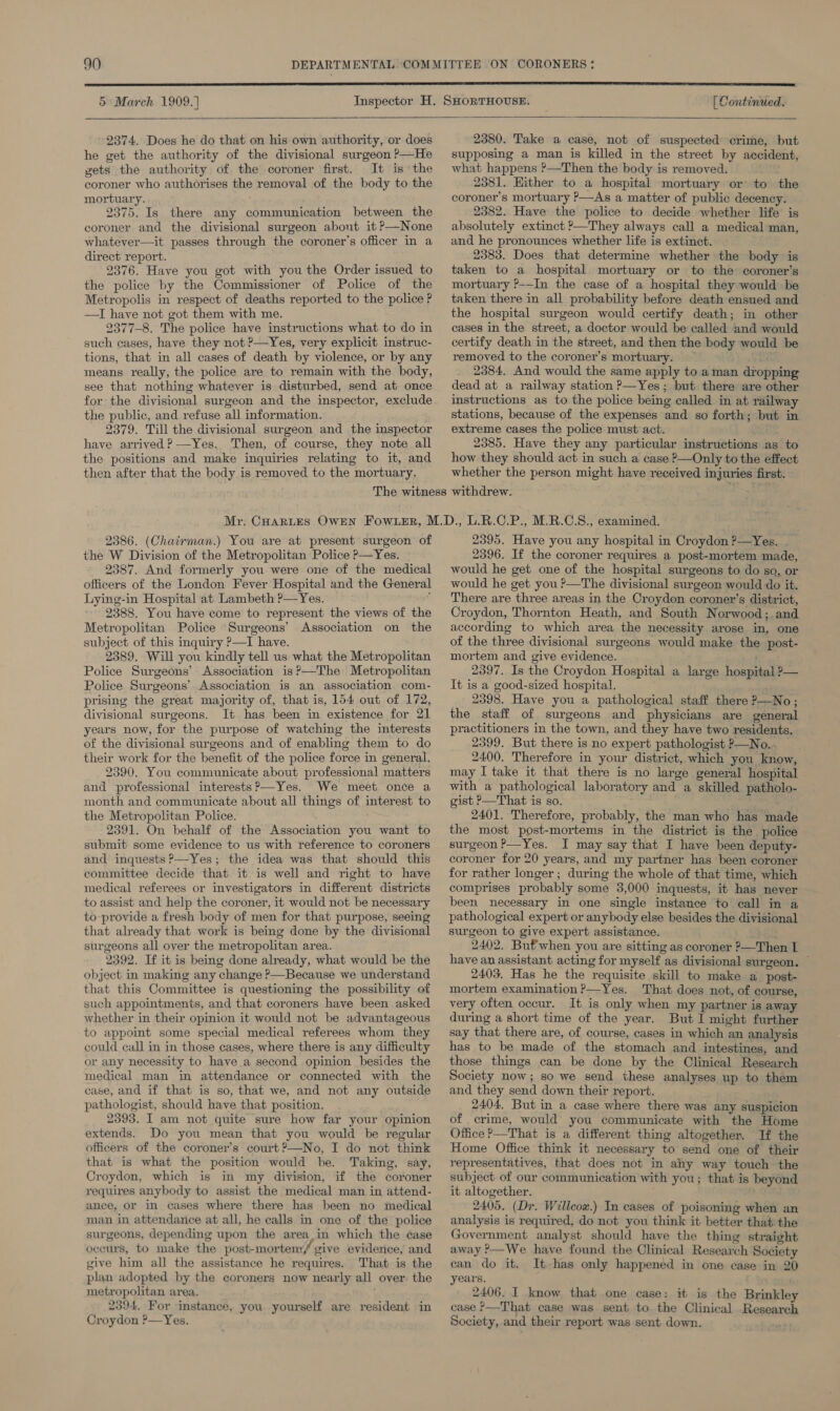  5 March 1909. ] [ Continued.   2374. Does he do that on his own authority, or does he get the authority of the divisional surgeon P—He gets the authority of the coroner first. It is the coroner who authorises the removal of the body to the mortuary. 2375. Is there any communication between the coroner and the divisional surgeon about it P—None whatever—it passes through the coroner’s officer in a direct report. 2376. Have you got with you the Order issued to the police by the Commissioner of Police of the Metropolis in respect of deaths reported to the police P —TI have not got them with me. 2377-8. The police have instructions what to do in such cases, have they not ?—Yes, very explicit instruc- tions, that in all cases of death by violence, or by any means really, the police are to remain with the body, see that nothing whatever is disturbed, send at once for the divisional surgeon and the inspector, exclude the public, and refuse all information. 2379. Till the divisional surgeon and the inspector have arrived? —Yes. Then, of course, they note all the positions and make inquiries relating to it, and then after that the body is removed to the mortuary. 2380. Take a case, not of suspected crime, but supposing a man is killed in the street by accident, what happens ?—Then the body is removed. 2381. Hither to a hospital mortuary or to the coroner’s mortuary ?—As a matter of public decency. 2382. Have the police to decide whether life’ is absolutely extinct ?—They always call a medical man, and he pronounces whether life is extinct. 2383. Does that determine whether the body is taken to a hospital mortuary or to the coroner’s mortuary ?-—In the case of a hospital they would be taken there in all probability before death ensued and the hospital surgeon would certify death; in other cases in the street, a doctor would be called and would certify death in the street, and then the body would be removed to the coroner’s mortuary. — 3S 2384, And would the same apply to aman dropping dead at a railway station P—Yes; but there are other instructions as to the police being called in at railway stations, because of the expenses and so forth; but in extreme cases the police must act. 2385. Have they any particular instructions as to how they should act in such a case P—Only to the effect whether the person might have received injuries first. 2386. (Chatrman.) You are at present surgeon of the W Division of the Metropolitan Police P—Yes. 2387. And formerly you were one of the medical officers of the London Fever Hospital and the General Lying-in Hospital at Lambeth ?—Yes. : 2388. You have come to represent the views of the Metropolitan Police ‘Surgeons’ Association on the subject of this inquiry P—I have. 2389. Will you kindly tell us what the Metropolitan Police Surgeons’ Association is?—The Metropolitan Police Surgeons’ Association is an association com- prising the great majority of, that is, 154 out of 172, divisional surgeons. It has been in existence for 21 years now, for the purpose of watching the interests of the divisional surgeons and of enabling them to do their work for the benefit of the police force in general. 2390. You communicate about professional matters and professional interests ?—Yes. We meet once a month and communicate about all things of interest to the Metropolitan Police. 2391. On behalf of the Association you want to submit some evidence to us with reference to coroners and inquests ?’—Yes; the idea was that should this committee decide that it. is well and right to have medical referees or investigators in different districts to assist and help the coroner, it would not be necessary to-provide a fresh body of men for that purpose, seeing that already that work is being done by the divisional surgeons all over the metropolitan area. 2392. If it is being done already, what would be the object in making any change &gt;—Because we understand that this Committee is questioning the possibility of such appointments, and that coroners have been asked whether in their opinion it would not be advantageous to appoint some special medical referees whom they could call in in those cases, where there is any difficulty or any necessity to have a second opinion besides the medical man in attendance or connected with the case, and if that is so, that we, and not any outside pathologist, should have that position. 2393. I am not quite sure how far your opinion extends. Do you mean that you would be regular officers of the coroner’s court ?—No, I do not think that is what the position would be. Taking, say, Croydon, which is in my division, if the coroner requires anybody to assist the medical man in attend- ance, or in cases where there has been no medical man in attendance at all, he calls in one of the police surgeons, depending upon the area in which the éase occurs, to make the post-mortem/ give evidence, and give him all the assistance he requires. That is the plan adopted by the coroners now nearly all over. the metropolitan area. 2394, For instance, you yourself are resident in Croydon ?—Yes. 2395. Have you any hospital in Croydon ?—Yes. 2396. If the coroner requires a post-mortem made, would he get one of the hospital surgeons to do so, or would he get you ?—The divisional surgeon would do it. There are three areas in the Croydon coroner’s district, Croydon, Thornton Heath, and South Norwood; and according to which area the necessity arose in, one of the three divisional surgeons would make the post- mortem and give evidence. 2397. Is the Croydon Hospital a large hospital &gt;— It is a good-sized hospital. 2398. Have you a pathological staff there ?—No ; the staff of surgeons and physicians are general practitioners in the town, and they have two residents. 2399. But there is no expert pathologist ?—No.. 2400. Therefore in your district, which you know, may I take it that there is no large general hospital with a pathological laboratory and a skilled patholo- gist P—That is so. 2401. Therefore, probably, the man who has made the most post-mortems in the district is the police surgeon ?—Yes. I may say that I have been deputy- coroner for 20 years, and my partner has been coroner for rather longer; during the whole of that time, which comprises probably some 3,000 inquests, it has never been necessary in one single instance to call in a pathological expert or anybody else besides the divisional surgeon to give expert assistance. ; 2402. But'when you are sitting as coroner ?—Then I have an assistant acting for myself as divisional surgeon. © 2403. Has he the requisite skill to make a_post- mortem examination ?—Yes. That does not, of course, very often occur. It is only when my partner is away during a short time of the year. But I might further say that there are, of course, cases in which an analysis has to be made of the stomach and intestines, and those things can be done by the Clinical Research Society now; so we send these analyses up to them and they send down their report. 2404. But in a case where there was any suspicion of crime, would you communicate with the Home Office &gt;—That is a different thing altogether. If the Home Office think it necessary to send one of their representatives, that does not in any way touch the subject of our communication with you; that is beyond it altogether. 2405. (Dr. Willcox.) In cases of poisoning when an analysis is required, do not you think it better that the Government analyst should have the thing straight away ?—We have found the Clinical Research Society can do it. It-has only happened in one case in 20 years. 2406. I know that one case: it is the Brinkley case &gt;—That case was sent to the Clinical Research Society, and their report was sent down.