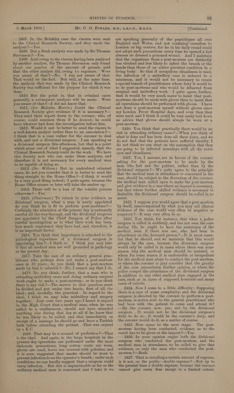  2407. In the Brinkley case the viscera were sent to the Clinical Research Society, and they made the analysis ?—Yes. 2408. But a fresh analysis was made by Sir Thomas Stevenson ?—Yes. 2409. And owing to the viscera having been analysed by another analyst, Sir Thomas Stevenson only found about one quarter of the amount of prussic acid that the other analyst did, owing to exposure. Were you aware of that?—No. I was not aware of that. That would be the fact. But still, at the same time, the analysis that was made by the Clinical Research Society was sufficient for the purpose for which it was done. 2410. But the point is, that in criminal cases generally, a subsequent analysis will be made. Were you aware of that ?—I did not know that. 2411. (Six Malcolm Morris.) Could the Clinical Research Society give evidence if it is necessary P— They send their report down to the coroner, who, of course, could summon them if he desired; he could have whoever had done the investigation before him. 2412. Would it not be better to send the viscera to a well-known analyst rather than to an association P— I think that is a case rather for the coroner to deal with, and not a divisional surgeon. Iam speaking as a divisional surgeon this afternoon, but that is a point which arose out of what I suggested, namely, that the Clinical Research Society could do the work. We have this Society now who can make these analyses, and therefore it is not necessary for every medical man to be capable of doing so. 2413. (Dr. Willeow.) But in undoubted criminal cases, do not you consider that it is better to send the thing straight to the Home Office P—I think it would be a very good thing indeed; I quite agree, because the Home Office sooner or later will take the matter up. 2414, There will be a loss of the volatile poisons otherwise ?—Yes. 2415. (Chairman.) To return to your evidence as divisional surgeon, when a man is newly appointed do you think he is fit to perform post-mortems ?P— Certainly, the education at the present day is extremely careful all the way through, and the divisional surgeons are appointed by the Chief Surgeon of Police after careful investigation as to what their work has been, how much experience they have had, and, therefore, it is an important factor. 2416. You think that importance is attached to the pathological experience of a divisional surgeon in appointing him ?—I think so. I think you may take it that all medical men are well grounded in pathology at the present day.- 2417. Take the case of an ordinary general prac- titioner who perhaps does not make a post-mortem once in 10 years; do you think that a post-mortem made by him is valuable ?—No, I cannot say that I do. 2418. Do you think, further, that a man who is attending midwifery cases and doing ordinary surgical work ought to make a post-mortem; or do you think there is any risk &gt;—The answer to that question must be divided and put under two heads: first of all, the ideal; and, secondly, the practical. In regard to the ideal, I think we may take midwifery and surgery together. Just over two years ago I heard it argued in the High Court that a medical man, when he was called to a confinement, should not have attended anything else during that day at all if he knew that he was likely to be called, and that immediately on receipt of a message he should go and have a Turkish bath before attending the patient. ‘hat was argued by a K.C. 2419. That may be a counsel of perfection ?—That is the ideal. And again, in the large hospitals in the present day operations are performed under the most elaborate precautions, long cotton coats are worn, gloves are used, boots are covered with goloshes, and it is even suggested that masks should be worn to prevent infection from the operator’s breath ; under such conditions we can hardly suggest that a surgeon could carry infection. But this is impracticable as far as the ordinary medical man is concerned and I take it we  are speaking generally of the practitioner all over England and Wales, and not confining ourselves to London or big centres, for he in his daily round could not adopt such precautions every time he opened a bad abscess or dressed a poisoned wound. And I maintain that the organisms from a post-mortem are distinctly less virulent and less likely to infect the breath or the hands than those of an active purulent condition in a living body. So that if scrupulous cleanliness is used, the infection of a midwifery case is reduced to a minimum, and it would not be necessary to create a special branch of practitioners whose duty it would be to do post-mortems and who would be debarred from surgical and midwifery work. I quite agree, further, that it would be very much easier to insist that post- mortems should be made with gloves than to insist that all operations should be performed with gloves. I have not done a post-mortem myself without gloves since my London Fever Hospital days, and even then they were used, and I think it could be very easily laid down as advice that gloves should always be worn at a post-mortem. 2420. You think that practically there would be no risk in attending ordinary cases —When you think of what is done and has been done all these years, and we do not find that the patients have suffered thereby, I do not think we can start on the assumption that they are going to be infected nowadays with all the extra care and cleanliness. 24217. You, I assume, are in. favour of the coroner asking for the post-mortem to be made by the man who last saw the patient, rather than by the divisional surgeon &gt;—We quite agree to the principle that the medical man in attendance or concerned in the ease, should be, subject to the discretion of the coroner, the medical man called upon to make the post-mortem and give evidence in a case where an inquest is necessary, but that where further skilled evidence is necessary or desirable, the divisional surgeon should be called in to assist. 2422. I suppose you would agree that a post-mortem by itself, unaccompanied by what you may call clinical evidence of the case, would very often be negative or nugatory ?—It may very often be so. 2423. You think, for instance, that when a. police surgeon is called in suddenly, and has not seen the case during life, he ought to have the assistance of the medical man, if there was one, who had been in attendance on the deceased person ?&gt;—It is most essen- tial that he should, and we maintain that this would always be the case, because the divisional surgeon would only be called in in cases where there was some reason why the medical man should be assisted, or where for some reason it is undesirable or inexpedient for the medical man alone to conduct the post-mortem, or where the coroner or jury consider that the gravity of the case necessitates further opinion, or where the police compel the attendance of the divisional surgeon in addition to any other medical man engaged in the case, such as in cases of supposed homicide and many cases of suicide. 2424, Now I come to a little difficulty: Supposing there is a case of some complexity, and the divisional surgeon is directed by the coroner to perform a. post- mortem, is notice sent to the general practitioner who had been with the patient to come and attend it? —By the coroner now, yes; not by the divisional surgeon. It would not be the divisional surgeon’s duty to do so; it would be the coroner’s duty, and the coroner would do-it, as a matter of course. 2425. Now come to the next stage: The post- mortem having been conducted, evidence as to the result has to be given at the inquest ?—Yes. 2426. In your opinion ought both the divisional surgeon who conducted the post-mortem, and the medical man in attendance, to be called to give that evidence, or only the. man who conducted the post- mortem ?—Both. 2427. That is entailing a certain amount of expense, is it not, on the public—double expense ?—Not up to the present time a double expense, because the coroner cannot give extra fees except to a limited extent.