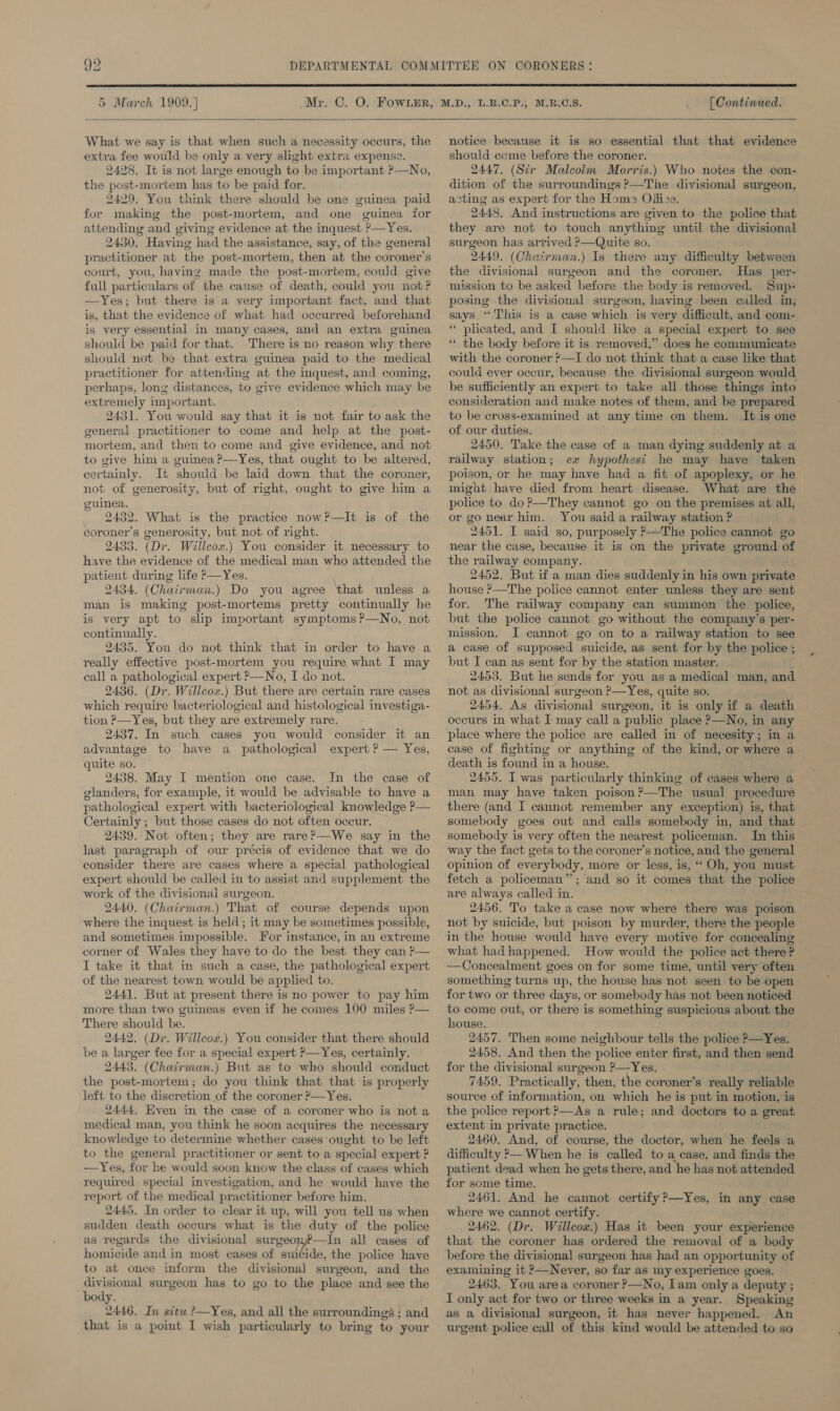  5 March 1909. | [ Continued.   What we say is that when such a necessity occurs, the extra fee would be only a very slight extra expense. 2428. It is not large enough to be important P—No, the post-mortem has to be paid for. 2429. You think there should be one guinea paid for making the post-mortem, and one guinea for attending and giving evidence at the inquest ?—Yes. 2430, Having had the assistance, say, of the general practitioner at the post-mortem, then at the coroner's court, you, having made the post-mortem, could give full particulars of the cause of death, could you not? —Yes; but there is a very important fact, and that is, that the evidence of what had occurred beforehand is very essential in many cases, and an extra guinea should be paid for that. There is no reason why there should not be that extra guinea paid to the medical practitioner for attending at the inquest, and coming, perhaps, long distances, to give evidence which may be extremely important. 2431. You would say that it is not fair to ask the general practitioner to come and help at the post- mortem, and then to come and give evidence, and not to give him a guinea P—Yes, that ought to be altered, certainly. It should be laid down that the coroner, not of generosity, but of right, ought to give him a guinea. 2432. What is the practice now?—lIt is of the coroner’s generosity, but not of right. 2433. (Dr. Willcox.) You consider it necessary to have the evidence of the medical man who attended the patient during life P—Yes. 2434. (Chairman.) Do you agree that unless a man is making post-mortems pretty continually he is very apt to slip important symptoms ?—No, not continually. 2435. You do not think that in order to have a - really effective post-mortem you require what I may call a pathological expert ?—No, I do not. 2436. (Dr. Willcox.) But there are certain rare cases which require bacteriological and histological investiga- tion ?—Yes, but they are extremely rare. 2437. In such cases you would consider it an advantage to have a pathological expert ? — Yes, quite so. 2438. May I mention one case. In the case of glanders, for example, it would be advisable to have a pathological expert with bacteriological knowledge ?— Certainly ; but those cases do not often occur. 2439. Not often; they are rareP—We say in the last paragraph of our précis of evidence that we do consider there are cases where a special pathological expert should be called in to assist and supplement the work of the divisional surgeon. 2440. (Chairman.) That of course depends upon where the inquest is held ; it may be sometimes possible, and sometimes impossible. For instance, in an extreme corner of Wales they have to do the best they can ?-— I take it that in such a case, the pathological expert of the nearest town would be applied to. 2441. But at present there is no power to pay him more than two guineas even if he comes 100 miles P— There should be. 2442, (Dr. Willcowv.) You consider that there should be a larger fee for a special expert P—Yes, certainly. 2443, (Chairman.) But as to who should conduct the post-mortem; do you think that that is properly left to the discretion of the coroner P—Yes. 2444, Even in the case of a coroner who is nota medical man, you think he soon acquires the necessary knowledge to determine whether cases ought to be left to the general practitioner or sent to a special expert ? —Yes, for he would soon know the class of cases which required special investigation, and he would have the report of the medical practitioner before him. 2445. In order to clear it up, will you tell us when sudden death occurs what is the duty of the police as regards the divisional surgeon?—In all cases of homicide and in most cases of suicide, the police have to at once inform the divisional surgeon, and the divisional surgeon has to go to the place and see the body. 2446. In situ ?—Yes, and all the surroundings ; and that is a point I wish particularly to bring to ‘your notice because it is so essential that that evidence should come before the coroner. 2447. (Str Malcolm Morris.) Who notes the con- dition of the surroundings ?—The divisional surgeon, asting as expert for the Hom; Offize. 2448, And instructions are given to the police that they are not to touch anything until the divisional surgeon has arrived ?—Quite so. 2449. (Chatrman.) Is there any difficulty between the divisional surgeon and the coroner. Has per- mission to be asked before the body is removed. Sup- posing the divisional surgeon, having been called in, says, “This is a case which is very difficult, and com- ‘ plicated, and I should like a special expert to see “ the body before it is removed,” does he communicate with the coroner ?—TI do not think that a case like that could ever occur, because the divisional surgeon would be sufficiently an expert to take all those things into consideration and make notes of them, and be prepared to be cross-examined at any time on them. It.is one of our duties. 2450. Take the case of a man dying suddenly at a railway station; ex hypothesi he may have taken poison, or he may have had a fit of apoplexy, or he might have died from heart disease. What are the police to do ?—They cannot go on the premises at all, or go near him. You said a railway station ? 2451, I said so, purposely P—The police cannot go near the case, because it is on the private ground of the railway company. 2452. But if a man dies suddenly in his own private house ?—The police cannot enter unless they are sent for. The railway company can summon the police, but the police cannot go without the company’s per- mission. I cannot go on to a railway station to see a case of supposed “suicide, as sent for by the police ; but I can as sent for by the station master. 2453, But he sends for you as a medical man, and not as divisional surgeon ?—Yes, quite so. 2454. As divisional surgeon, it is only if a death occurs in what I may call a ‘public place ?—No, in any place where the police are called in of necesity; in a case of fighting or anything of the kind, or where a. death is found in a house. 2455. I was particularly thinking of cases where a man may have taken poison?—The usual procedure there (and I cannot remember any exception) is, that somebody goes out and calls somebody in, and that somebody is very often the nearest policeman. In this way the fact gets to the coroner’s notice, and the general opinion of everybody, more or less, is, ‘‘ Oh, you must fetch a policeman”; and so it comes that the police are always called in. 2456. To take a case now where there was poison not by suicide, but poison by murder, there the people in the house would have every motive for concealing what had happened. How would the police act there ? —Concealment goes on for some time, until very often something turns up, the house has not seen to be open for two or three days, or somebody has not been noticed to come out, or there is something suspicious about the house. 2457. Then some neighbour tells the police ?—Yes. 2458. And then the police enter first, and then send for the divisional surgeon ?—Yes. 7459. Practically, then, the coroner’s really reliable source of information, on which he is put in motion, is the police report PAs a rule; and doctors to a great extent in private practice. 2460. And, of course, the doctor, when he feels a difficulty &gt;— When he is called to a case, and finds the patient dead when he gets there, and he —— not attended for some time. 2461. And he cannot certify ?—Yes, in any case where we cannot certify. 2462. (Dr. Willcow.) Has it been your experience that the coroner has ordered the removal of a body before the divisional surgeon has had an opportunity of examining it ?—Never, so far as my experience goes. 2463, You area coroner P—No, Iam only a deputy ; I only act for two or three weeks in a year. Speaking as a divisional surgeon, it has never happened. An urgent police call of this kind would be attended to so