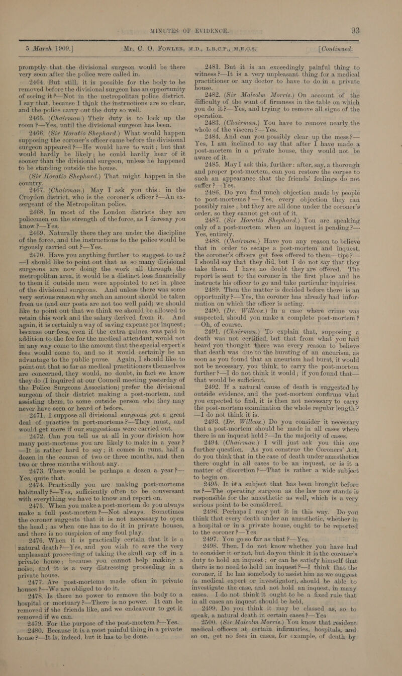  5 March 1909.] [ Continued.  promptly that the divisional surgeon would be there very soon after the police were called in. 2464, But still, it is possible for the body to be removed before the divisional surgeon has an opportunity of seeing it?—Not in the metropolitan police district. I say that, because I thjnk the instructions are so clear, and the police carry out the duty so well. 2465. (Chatrman.) Their duty is to lock up the room ?—Yes, until the divisional surgeon has been. 2466. (Sir Horatio Shephard.) What would happen supposing the coroner’s officer came before the divisional surgeon appeared ?—He would have to wait; but that would hardly be likely; he could hardly hear of it sooner than the divisional surgeon, unless he happened to be standing outside the house. (Str Horatio Shephard.) That might happen in the country. 2467. (Chairman.) May I ask you this: in the Croydon district, who is the coroner's officer ?—An ex- sergeant of the Metropolitan police. 2468. In most of the London districts they are policemen on the strength of the force, as I daresay you know ?—Yes. _ 2469. Naturally there they are under the discipline of the force, and the instructions to the police would be rigously carried out ?—Yes. 2470, Have you anything further to suggest to us P —I should like to point out that as so many divisional surgeons are now doing the work all through the metropolitan area, it would be a distinct loss financially to them if outside men were appointed to act in place of the divisional surgeons. And unless there was some very serious reason why such an amount should be taken from us (and our posts are not too well paid) we should like to point out that we think we should be allowed to retain this work and the salary derived from it. And again, it is certainly a way of saving expense per inquest; because our fees, even if the extra guinea was paid in addition to the fee for the medical attendant, would not in any way come to the amount that the special expert's fees would come to, and so it would certainly be an advantage to the public purse. Again, I should like to point out that so far as medical practitioners themselves are concerned, they would, no doubt, in fact we know they do (I inquired at our Council meeting yesterday of the Police Surgeons Association) prefer the divisional surgeon of their district making a post-mortem, and assisting them, to some outside person who they may never have seen or heard of before. 2471. I suppose all divisional surgeons get a great deal of practice in port-mortems ?—They must, and would get more if our, suggestions were carried out. 2472, Can you tell us at all in your division how many post-mortems you are likely to make in a year? —It is rather hard to say; it comes in runs, half a dozen in the course of two or three months, and then two or three months without any. : 2473. There would be perhaps a dozen a year P— Yes, quite that. 2474. Practically you are making post-mortems habitually ?—Yes, sufficiently often to be conversant with everything we have to know and report on. 2475. When you make a post-mortem do you always make a full post-mortem ?—Not always. Sometimes the coroner suggests that it is not necessary to open the head ; as when one has to do it in private houses, and there is no suspicion of any foul play. 9476. When it is practically certain that it is a ‘natural death ?—Yes, and you wish to save the very unpleasant proceeding of taking the skull cap off in a private house; because you cannot help making a noise, and it is a very distressing proceeding in a private house. : : 2477. Are post-mortems made often in private houses ?—-We are obliged to do it. 2478. Is there no power to remove the body to a hospital or mortuary ?—There is no power. It can be removed if the friends like, and we endeavour to get it removed if we can. 2479. For the purpose of the post-mortem ?—Yes. -2480. Because it is a most painful thing in a private house 2—It is, indeed, but it has.to be done. 2481. But it is an exceedingly. painful thing to witness ?—It is a very unpleasant thing for a medical practitioner or any doctor to have to doin a private house. 2482. (Sir Malcolm Morris.) On account of the difficulty of the want of firmness in the table on which you do it?—Yes, and trying to remove all signs of the operation. 2483. (Chacrman.) You have to remove nearly the whole of the viscera ?—Yes. 2484, And can you possibly clear. up the mess ?— Yes, I am. inclined to say that after I have made a post-mortem in a private house, they would not be aware of it. 2485. May I ask this, further: after, say, a thorough and proper post-mortem, can you restore the corpse to such an appearance that the friends’ feelings do not suffer ?—Yes. 2486. Do you find much objection made by people to post-mortems P — Yes, every objection they can possibly raise ; but they are all done under the coroner’s order, so they cannot get out of it. 2487. (Sir Horatio Shephard.) You are speaking only of a post-mortem when an inquest is pending ?— Yes, entirely. 2488. (Chacrman.) Have you any reason to believe that in order to escape a post-mortem and inquest, the coroner’s officers get fees offered to them—tips P— I should say that they did, but I do not say that they take them. I have no doubt they are offered. The report is sent to the coroner in the first place and he instructs his officer to go and take particular inquiries. 2489. Then the matter is decided before there is an opportunity ?—Yes, the coroner has already had infor- mation on which the officer is acting. 2490. (Dr. Willcox.) In a case where crime was suspected, should you make a complete post-mortem ? —Oh, of course. 2491, (Chairman.) To explain that, supposing a death was not certified, but that from what you had heard you thought there was every reason to believe that death was due to the bursting of an aneurism, as soon as you found that an aneurism had burst, it would not be necessary, you think, to carry the post-mortem further ?—I do not think it would; if you found that— that would be sufficient. 2492. Tf a natural cause of death is suggested by outside evidence, and the post-mortem confirms what you expected to find, it is then not necessary to carry the post-mortem examination the whole regular length ? —TI do not think it is. 2493. (Dr. Willcox.) Do you consider it necessary that a post-mortem should be made in all cases where there is an inquest held ?—In the majority of cases. 2494. (Chairman.) I will just ask you this one further question. As you construe the Coroners’ Act, do you think that in the case of death under anesthetics there ought in all cases to be an inquest, or is it a matter of discretion ?—That is rather a wide subject to begin on. 2495. It iga subject that has been brought before us ?—The operating surgeon as the law now stands is responsible for the anesthetic as well, which is a very serious point to be considered. 2496. Perhaps I may put it in this way. Do you think that every death under an anesthetic, whether in a hospital or ina private house, ought to be reported to the coroner ?— Yes. 2497. You go so far as that P—Yes. 2498. Then, I do not know whether you have had to consider it or not, but do you think it is the coroner’s duty to hold an inquest; or can he satisfy himself that there is no need to hold an inquest ?—I think that the coroner, if he has somebody to assist him as we suggest (a medical expert or investigator), should be able to investigate the case, and not hold an inquest, in many eases. I do not think it ought to be a fixed rule that in all cases an inquest should be held, 2499. Do you think it may be classed as, so to speak, a natural death in certain cases P—Yes 2500. (Sir Malcolm Morris.) You know that resident medical. officers at certain infirmaries, hospitals, and so on, get no fees in cases, for example, of death by