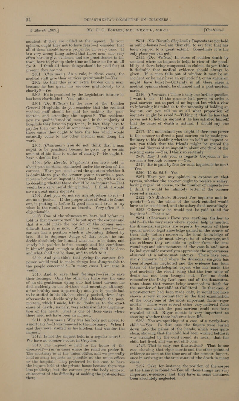  5 March 1909.} [ Continued.  accident, if they are called at the inquest. In your opinion, ought they not to have fees ?—I consider that all of them should have a proper fee in every case. It is a very wrong thing indeed that those’: men who very often have to give evidence, and are practitioners in the town, have to give up their time and have no fee at all for it. I think all those things should be paid for; at present they are not. 2501. (Chairman.) As a rule, in these cases, the medical staff give their services gratuitously P—Yes. 2502. So that this is an extra burden on a man, because he has given his services gratuitously to a charity ?—Yes. 2503. He is penalised by the Legislature because he has been charitable P—Yes, quite so. 2504. (Dr. Willcox.) In the case of the London General Hospitals, do you consider that the resident medical staff should be paid for making the post- mortem and attending the inquest ?—The residents now are qualified medical men, and in the majority of hospitals they have no pay for it; in fact, they have to pay for their own food in some cases. Ther efore, in all those cases they ought to have the fees which would naturally come to any other medical man doing the work. 2505. (Chairman.) You do not think that a man ought to be penalised because he gives up a certain amount of his time to works of charity ’—He ought to have a double fee! 2506. (Sir Horatio Shephard.) You have told us about post-mortems conducted under the orders of the coroner. Have you considered the question whether it is desirable to give the coroner power to order a post- mortem before an inquest is determined on, with a view to deciding whether there should be an inquest ?—That would be a very useful thing indeed. I think it would save a great many inquests. 2507. And you do not see any objection to it P—I see no objection. If the proper cause of death is found out, in putting it before 12 good men and true to say what is the result, I see no benefit. Very often it is objectionable. 2508. One of the witnesses we have had before us told us that pressure would be put upon the coroner and that it would make the position of the coroner more difficult than it is now. What is your view ?—The coroner has a position which is absolutely defined by law. He is Supreme Judge of that court; he can decide absolutely for himself what has to be done, and surely his position is firm enough and his confidence in himself good enough to decide what shall be done and what shall not be done, and to stick to it. 2509. And you think that giving the coroner this power would tend to make things less disagreeable to the people concerned ?—In many cases I am sure it would. 2510. And to save their feelings ?—Yes, to save their feelings. Only the other day there was the case of an old gentleman dying who had heart disease: he died suddenly on one of-those cold mornings, although a fine healthy man apparently; and yet 16 people had to be stuffed in his kitchen, closely packed, three days afterwards to decide why he died, although the post- mortem, which I made, left no doubt as to the exact cause of death; namely, very extensive fatty degenera- tion of the heart. That is one of those cases where there need not have been an inquest. 2511. (Chairman.) Why was his body not moved to a mortuary ?—It was removed to the mortuary. When I said they were stuffed in his kitchen, that was for the inquest. 2512. Is not the inquest held in a regular court P— We have no coroner’s court in Croydon. 2513. The inquest is held in the house of the deceased ?—Yes, in cases where the relatives prefer it. The mortuary is at the union offiées, and we generally hold as many inquests as possible at the union offices or the hospital. They preferred in this case to have the inquest held at the private house because there was less publicity; but the coroner got the body removed on account of the difficulty of making the post- -mortem there.  2514. (Str Horatio Shephard.) Inquests are not held in public-houses P—I am thankful to say that that has been stopped to a great extent. Sometimes it is the only place you can get. 2515. (Dr. Willcox.) In cases of sudden death by accident where an inquest is held, in view of the possi- bility of there being compensation claims, do you think it desirable that medical evidence should always be given. If a man falls out of window it may be an accident, or he may have an epileptic fit, or an aneurism might have burst?’—Certainly in all these cases a medical opinion should be obtained and a post-mortem made. 2516. (Chairman.) There is only one further question I want toask. If the coroner had power to order a post-mortem, not as part of an inquest but with a view to informing his mind as to the necessity of holding an inquest, can you tell us at all what proportion of inquests might be saved —Taking it that he has that power not to hold an inquest if he has satisfied himself that the cause of death is natural, I should say one third. 2517. If I understand you aright, if there was power to the coroner to direct a post-mortem to be made pre- liminary to his deciding whether to hold an inquest or not, you think that the friends might be spared the pain and distress of an inquest in about one third of the existing cases P—Yes, I think so certainly. 2518. May I ask you, as regards Croydon, is the coroner a borough coroner ?—Yes. 2510, He is paid by fees for each ca bes is he not ? —Yes. 2520. 11. 6s. 8d. P—Yes. 2521. Have you any opinion to express on that system, whether the coroner ought to receive a salary, having regard, of course, to the number of inquests P— I think it would be infinitely better if the coroner received a salary. 2522. (Sir Malcolm Morris.) For inquiries and in- quests P—Yes, the whole of the work entailed would have to be considered, and the salary fixed accordingly. 2523. Otherwise he would not be paid at all for inquiries ?—That is so. 2524. (Chairman.) Have you anything further to add ?—In the very cases where special help is needed, the divisional surgeons are experts by reason of their special medico-legal knowledge gained in the course of their daily duties; moreover, the local knowledge of places and people must always be of advantage, and the evidence they are able to gather from the sur- roundings and circumstances of the case is, and must be, indispensable correctly to appreciate the appearances observed at a subsequent autopsy. There have been many inquests held where the divisional surgeon has been altogether neglected and the evidence has been taken of the pathological expert who has made the post-mortem; the result being that the true cause of death has not been. brought out. You no doubt remember the Daisy Lord case, and all the demonstra- tions about that woman being sentenced to death for the murder of her child at Guildford. In that case, if a post-mortem had been made only, it would not have shown a very important fact in the first examination of the body, one of the most important facts—rigor mortis. There were several other very material facts in this case which the post-mortem could not have revealed at all. Rigor mortis is very important as showing whether there had ever been life. 2525. You are speaking of a case of a newly-born child ?—Yes. In that case the fingers were curled down into the palms of the hands, which were quite clean, showing that the child had been washed before it was strangled by the cord round its neck; that the child had lived, and was not still-born. 2526. That is only one illustration?—That is one case showing that rigor mortis and the other points of evidence as seen at the time are of the utmost import- ance in arriving at the true cause of the death in many cases. 2527. Take, for instance, the position of the corpse at the time it is found ?—Yes, all those things are very important evidence ; and they have in some instances been absolutely neglected.