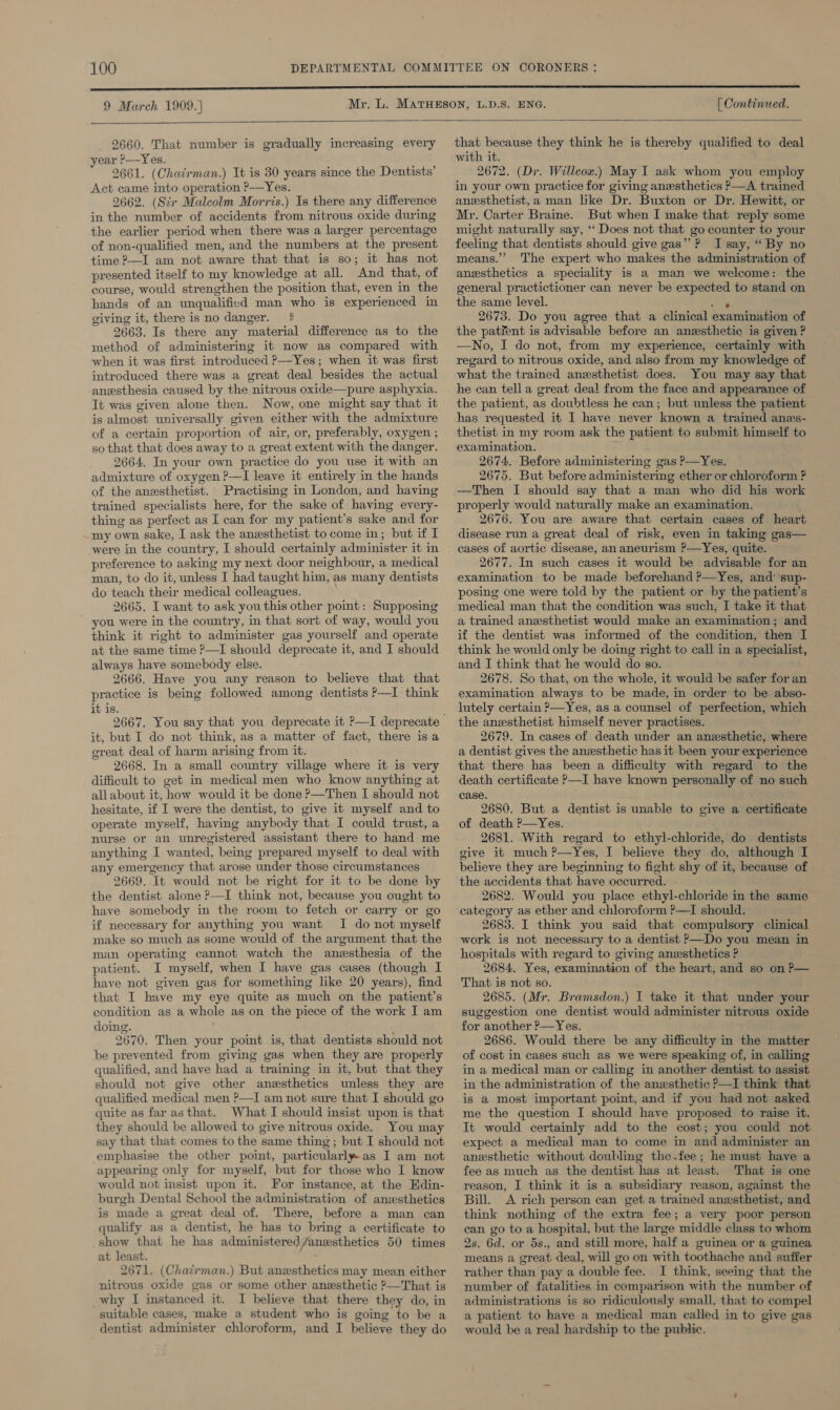 9 March 1909. ] [ Continued.  2660. That number is gradually increasing every ear ?—Yes. 2661. (Chairman.) It is 30 years since the Dentists’ Act came into operation P-—Yes. 2662. (Scr Malcolm Morris.) Is there any difference in the number of accidents from nitrous oxide during the earlier period when there was a larger percentage of non-qualitied men, and the numbers at the present time ?—I am not aware that that is so; it has not presented itself to my knowledge at all. And that, of course; would strengthen the position that, even in the hands of an unqualified man who is experienced in giving it, there is no danger. 4 2663. Is there any material difference as to the method of administering it now as compared with when it was first introduced P—Yes; when it was first introduced there was a great deal besides the actual anesthesia caused by the nitrous oxide—pure asphyxia. It was given alone then. Now, one might say that it is almost universally given either with the admixture of a certain proportion of air, or, preferably, oxygen ; so that that does away to a great extent with the danger. 2664. In your own practice do you use it with an admixture of oxygen ?—I leave it entirely in the hands of the anesthetist. Practising in London, and having trained specialists here, for the sake of having every- thing as perfect as I can for my patient’s sake and for my own sake, I ask the anesthetist to come in; but if I were in the country, I should certainly administer it in preference to asking my next door neighbour, a medical man, to do it, unless I had taught him, as many dentists do teach their medical colleagues. 2665. I want to ask you this other point: Supposing you were in the country, in that sort of way, would you think it right to administer gas yourself and operate at the same time ?—I should deprecate it, and I should always have somebody else. 2666. Have you any reason to believe that that practice is being followed among dentists P—I think it is. it, but I do not think, as a matter of fact, there isa great deal of harm arising from it. 2668. In a small country village where it is very difficult to get in medical men who know anything at allabout it, how would it be done P—Then I should not hesitate, if I were the dentist, to give it myself and to operate myself, having anybody that I could trust, a nurse or an unregistered assistant there to hand me anything I wanted, being prepared myself to deal with any emergency that arose under those circumstances 2669. It would not be right for it to be done by the dentist alone ?—I think not, because you ought to have somebody in the room to fetch or carry or go if necessary for anything you want I do not myself make so much as some would of the argument that the man operating cannot watch the anesthesia of the patient. I myself, when I have gas cases (though I have not given gas for something like 20 years), find that I have my eye quite as much on the patient’s condition as a whole as on the piece of the work I am doing. 2670. Then your point is, that dentists should not be prevented from giving gas when they are properly qualified, and have had a training in it, but that they should not give other anesthetics unless they are qualified medical men ?—I am not sure that I should go quite as far asthat. What I should insist upon is that they should be allowed to give nitrous oxide. You may say that that comes to the same thing ; but I should not emphasise the other point, particularly as I am not appearing only for myself, but for those who I know would not insist upon it. For instance, at the Edin- burgh Dental School the administration of anaesthetics is made a great deal of. There, before a man can qualify as a dentist, he has to bring a certificate to show that he has administered/anesthetics 50 times at least. ; 2671. (Chatirman.) But anesthetics may mean either nitrous oxide gas or some other anesthetic ?—That is why I instanced it. I believe that there they do, in suitable cases, make a student who is going to be a dentist administer chloroform, and I believe they do  that because they think he is thereby qualified to deal with it. 2672. (Dr. Willcow.) May I ask whom you employ in your own practice for giving anesthetics P—A trained anesthetist,a man like Dr. Buxton or Dr. Hewitt, or Mr. Carter Braine. But when I make that reply some might naturally say, “Does not that go counter to your feeling that dentists should give gas”? I say, “ By no means.” The expert who makes the administration of anesthetics a speciality is a man we welcome: the general practictioner can never be expected to stand on the same level. aes 2673. Do you agree that a clinical examination of the patient is advisable before an anzsthetic is given ? —No, I do not, from my experience, certainly with regard to nitrous oxide, and also from my knowledge of what the trained anesthetist does. You may say that he can tella great deal from the face and appearance of the patient, as doubtless he can; but unless the patient has requested it I have never known a trained anes- thetist in my room ask the patient to submit himself to examination. 2674. Before administering gas P—Yes. 2675. But before administering ether or chloroform ? —Then I should say that a man who did his work properly would naturally make an examination. 2676. You are aware that certain cases of heart disease run a great deal of risk, even in taking gas— cases of aortic disease, an aneurism ?—Yes, quite. 2677. In such cases it would be advisable for an examination to be made beforehand ?—Yes, and’ sup- posing one were told by the patient or by the patient’s medical man that the condition was such, I take it that a trained anesthetist would make an examination; and if the dentist was informed of the condition, then I think he would only be doing right to call in a specialist, and I think that he would do so. 2678. So that, on the whole, it would be safer for an examination always to be made, in order to be abso- lutely certain P—Yes, as a counsel of perfection, which the anesthetist himself never practises. 2679. In cases of death under an anesthetic, where a dentist gives the anesthetic has it been your experience that there has been a difficulty with regard to the death certificate P—I have known personally of no such case. 2680. But a dentist is unable to give a certificate of death P—Yes. 2681. With regard to ethyl-chloride, do dentists give it much ?—Yes, I believe they do, although I believe they are beginning to fight shy of it, because of the accidents that have occurred. 2682. Would you place ethyl-chloride in the same category as ether and chloroform ?—I should. 2683. I think you said that compulsory clinical work is not necessary to a dentist P—Do you mean in hospitals with regard to giving anesthetics P 2684, Yes, examination of the heart, and so on P— That is not so. 2685. (Mr. Bramsdon.) I take it that under your suggestion one dentist would administer nitrous oxide for another ?&gt;—Yes. 2686. Would there be any difficulty in the matter of cost in cases such as we were speaking of, in calling in a medical man or calling in another dentist to assist in the administration of the anesthetic ?—I think that is a most important point, and if you had not asked me the question I should have proposed to raise it. It would certainly add to the cost; you could not expect a medical man to come in and administer an anesthetic without doubling the.fee; he must have a fee as much as the dentist has at least. That is one reason, I think it is a subsidiary reason, against the Bill. &lt;A rich person can get a trained anxsthetist, and think nothing of the extra fee; a very poor person can go to a hospital, but the large middle class to whom 2s. 6d. or 5s., and still more, half a guinea or a guinea means a great deal, will go on with toothache and suffer rather than pay a double fee. I think, seeing that the number of fatalities in comparison with the number of administrations is so ridiculously small, that to compel a patient to have a medical man ealled in to give gas would be a real hardship to the public.