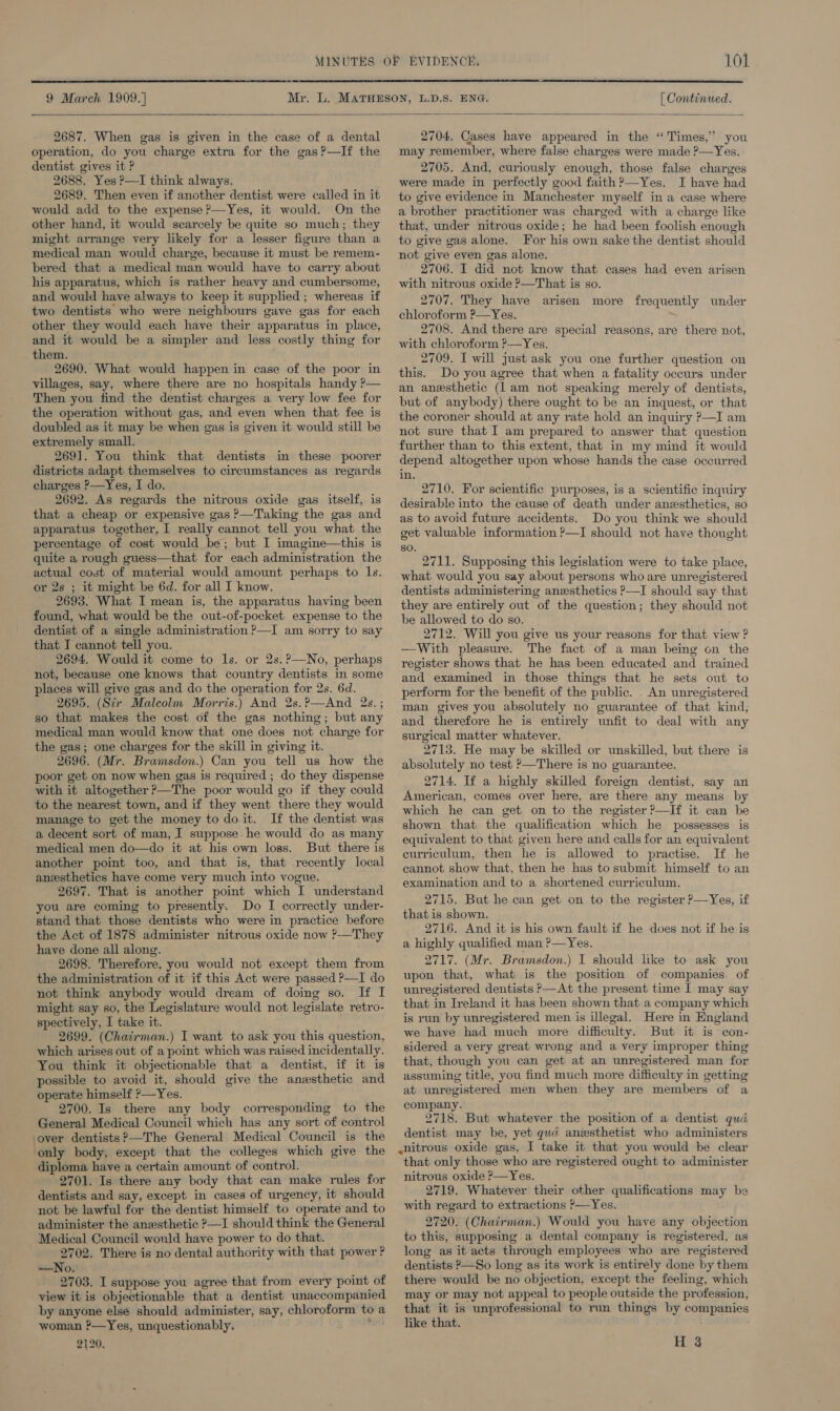  9 March 1909. ] [ Continued.   2687. When gas is given in the case of a dental operation, do you charge extra for the gas?—If the dentist gives it P 2688, Yes ?—I think always. 2689. Then even if another dentist were called in it would add to the expense ?—Yes, it would. On the other hand, it would scarcely be quite so much; they might arrange very likely for a lesser figure than a medical man would charge, because it must be remem- bered that a medical man would have to carry about his apparatus, which is rather heavy and cumbersome, and would have always to keep it supplied ; whereas if two dentists who were neighbours gave gas for each other they would each have their apparatus in place, and it would be a simpler and less costly thing for them. 2690. What would happen in case of the poor in villages, say, where there are no hospitals handy ?— Then you find the dentist charges a very low fee for the operation without gas, and even when that fee is doubled as it may be when gas is given it would still be extremely small. 2691. You think that dentists in these poorer districts adapt themselves to circumstances as regards charges P—Yes, I do. 2692. As regards the nitrous oxide gas itself, is that a cheap or expensive gas ?—Taking the gas and apparatus together, I really cannot tell you what the percentage of cost would be; but I imagine—this is quite a rough guess—that for each administration the actual cost of material would amount perhaps to Is. or 2s ; it might be 6d. for all I know. 2693. What I mean is, the apparatus having been found, what would be the out-of-pocket expense to the dentist of a single administration P—I am sorry to say that I cannot tell you. 2694. Would it come to ls. or 2s.?—No, perhaps not, because one knows that country dentists in some places will give gas and do the operation for 2s. 6d. 2695. (Sir Malcolm Morris.) And 2s.?—And 2s. ; so that makes the cost of the gas nothing; but any medical man would know that one does not charge for the gas; one charges for the skill in giving it. 2696. (Mr. Bramsdon.) Can you tell us how the poor get on now when gas is required ; do they dispense with it altogether ?—The poor would go if they could to the nearest town, and if they went there they would manage to get the money to doit. If the dentist was a decent sort of man, I suppose. he would do as many medical men do—do it at his own loss. But there is another point too, and that is, that recently local anesthetics have come very much into vogue. 2697. That is another point which I understand you are coming to presently. Do I correctly under- stand that those dentists who were in practice before the Act of 1878 administer nitrous oxide now ?—They have done all along. 2698. Therefore, you would not except them from the administration of it if this Act were passed P—I do not think anybody would dream of doing so. If I might say so, the Legislature would not legislate retro- spectively, I take it. 2699. (Chairman.) I want to ask you this question, which arises out of a point which was raised incidentally. You think it objectionable that a dentist, if it is possible to avoid it, should give the anesthetic and operate himself ?—Yes. ' 2700. Is there any body corresponding to the General Medical Council which has any sort of control over dentists ?—The General Medical Council is the ‘only body, except that the colleges which give the diploma have a certain amount of control. 2701. Is there any body that can make rules for dentists and say, except in cases of urgency, it should not be lawful for the dentist himself to operate and to administer the anesthetic ?—I should think the General Medical Council would have power to do that. 2702. There is no dental authority with that power ? —No. 2703. I suppose you agree that from every point of view it is objectionable that a dentist unaccompanied by anyone elsé should administer, say, chloroform to a woman ?—Yes, unquestionably, waist 2420. 2704. Cases have appeared in the “Times,” you may remember, where false charges were made ?—Yes. 2705. And, curiously enough, those false charges were made in perfectly good faith ?—Yes. I have had to give evidence in Manchester myself in a case where a brother practitioner was charged with a charge like that, under nitrous oxide; he had been foolish enough to give gas alone. For his own sake the dentist should not give even gas alone. 2706. I did not know that cases had even arisen with nitrous oxide ?—That is so. 2707. They have arisen more frequently under chloroform ?—Yes. ' 2708. And there are special reasons, are there not, with chloroform ?—Yes. 2709. I will just ask you one further question on this. Do youagree that when a fatality occurs under an anesthetic (lam not speaking merely of dentists, but of anybody) there ought to be an inquest, or that the coroner should at any rate hold an inquiry P—I am not sure that | am prepared to answer that question further than to this extent, that in my mind it would depend altogether upon whose hands the case occurred. in. 2710. For scientific purposes, is a scientific inquiry desirable into the cause of death under anesthetics, so as to avoid future accidents. Do you think we should get valuable information ?—I should not have thought so. 2711. Supposing this legislation were to take place, what would you say about persons who are unregistered dentists administering anesthetics P—I should say that they are entirely out of the question; they should not be allowed to do so. 2712. Will you give us your reasons for that view ? —With pleasure. The fact of a man being on the register shows that he has been educated and trained and examined in those things that he sets out to perform for the benefit of the public. . An unregistered man gives you absolutely no guarantee of that kind, and therefore he is entirely unfit to deal with any surgical matter whatever. 2713. He may be skilled or unskilled, but there is absolutely no test ?&gt;—There is no guarantee. 2714. If a highly skilled foreign dentist, say an American, comes over here, are there any means by which he can get on to the register ?—If it can be shown that the qualification which he possesses is equivalent to that given here and calls for an equivalent curriculum, then he is allowed to practise. If he cannot show that, then he has to submit himself to an examination and to a shortened curriculum. 2715. But he can get on to the register &gt;—Yes, if that is shown. 2716. And it is his own fault if he does not if he is a highly qualified man ?—Yes. 2717. (Mr. Bramsdon.) I should like to ask you upon that, what is the position of companies. of unregistered dentists &gt;—At the present time I may say that in Ireland it has been shown that a company which is run by unregistered men is illegal. Here in England we have had much more difficulty. But it is con- sidered a very great wrong and a very improper thing that, though you can get at an unregistered man for assuming title, you find much more difficulty in getting at unregistered men when they are members of a company. 2718. But whatever the position of a dentist qud dentist may be, yet qué anzsthetist who administers ~nitrous oxide gas, I take it that you would be clear that only those who are registered ought to administer nitrous oxide ?—Yes. 2719. Whatever their other qualifications may be with regard to extractions ?—Yes. 2720. (Chairman.) Would you have any objection to this, supposing a dental company is registered, as long as it acts through employees who are registered dentists P—So long as its work is entirely done by them there would be no objection, except the feeling, which may or may not appeal to people outside the profession, that it is unprofessional to run things by companies like that. H 3