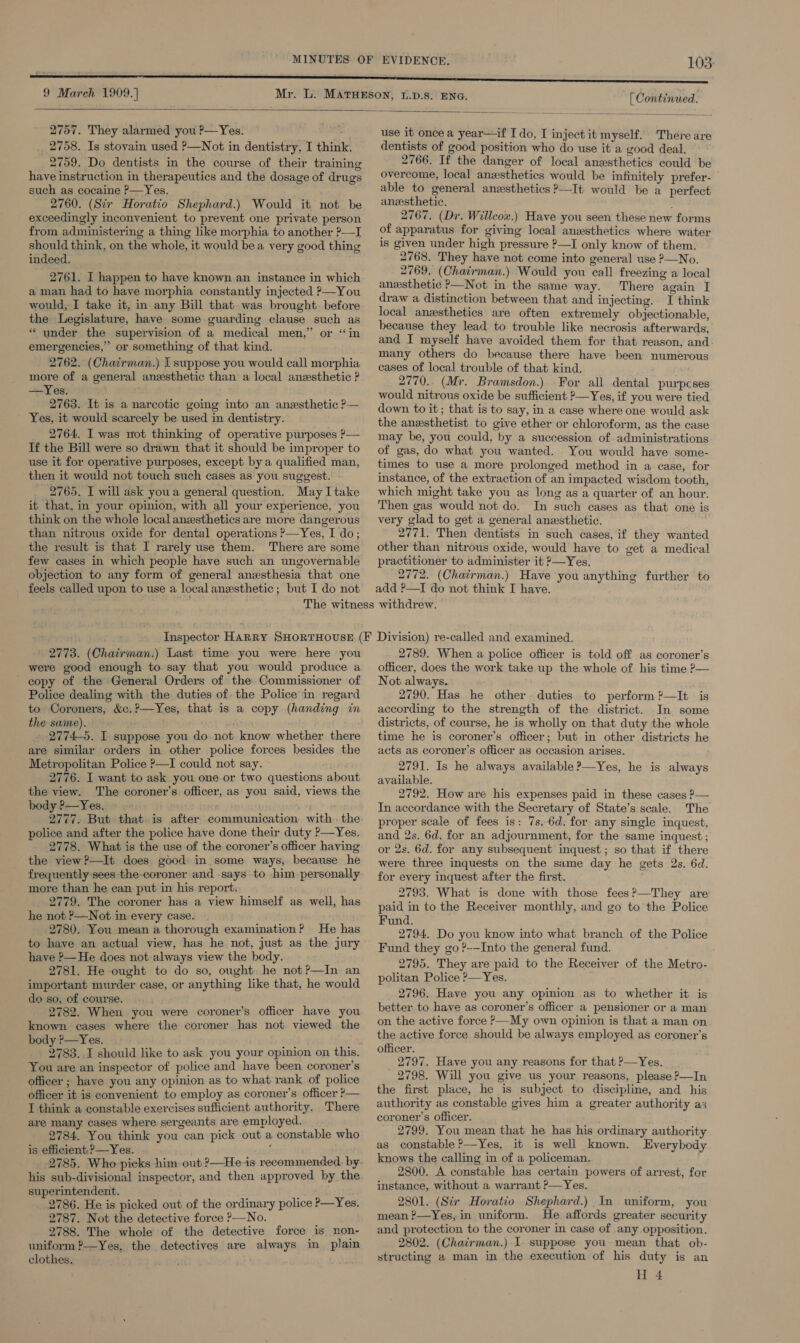 9 March 1909.] [ Continued.  2757. They alarmed you ?—Yes. 2758. Is stovain used P—Not in dentistry, I think. 2759. Do dentists in the course of their training have instruction in therapeutics and the dosage of drugs such as cocaine P—Yes. 2760. (Str Horatio Shephard.) Would it not be exceedingly inconvenient to prevent one private person from administering a thing like morphia to another ?—I should think, on the whole, it would bea very good thing indeed. 2761. I happen to have known an instance in which a man had to have morphia constantly injected P—You would, I take it, in any Bill that was brought before the Legislature, have some guarding clause such as * under the supervision of a medical men,” or “in emergencies,” or something of that kind. 2762. (Chairman.) I suppose you would call morphia more of a general anesthetic than a local anesthetic ? —Yes. 2763. It is a narcotic going into an anesthetic ?— Yes, it would scarcely be used in dentistry. 2764. I was wot thinking of operative purposes P— If the Bill were so drawn that it should be improper to use it for operative purposes, except bya qualified man, then it would not touch such cases as you suggest. 2765. I will ask youa general question. May I take it that, in your opinion, with all your experience, you think on the whole local anzsthetics are more dangerous than nitrous oxide for dental operations ?—Yes, I do; the result is that I rarely use them. There are some few cases in which people have such an ungovernable objection to any form of general anesthesia that one feels called upon to use a local anxsthetic; but I do not  use it once a year—if I do, I inject it myself. There are dentists of good position who do use it a good deal, 2766. If the danger of local anesthetics could be overcome, local anxsthetics would be infinitely prefer- able to general anesthetics ?—It would be a perfect anesthetic. : 2767. (Dr. Willcox.) Have you seen these new forms of apparatus for giving local anesthetics where water is given under high pressure ?—I only know of them. 2768. They have not come into general use ?—No. 2769. (Chatrman.) Would you call freezing a local anesthetic &gt;—Not in the same way. There again I draw a distinction between that and injecting. I think local anzsthetics are often extremely objectionable, because they lead to trouble like necrosis afterwards, and I myself have avoided them for that reason, and many others do because there have been numerous cases of local trouble of that kind. 2770.. (Mr. Bramsdon.) For all dental purpcses would nitrous oxide be sufficient ?—Yes, if you were tied down to it; that is to say, in a case where one would ask the anzsthetist to give ether or chloroform, as the case may be, you could, by a succession of administrations of gas, do what you wanted. You would have some- times to use a more prolonged method in a case, for instance, of the extraction of an impacted wisdom tooth, which might take you as long as a quarter of an hour. Then gas would not do. In such cases as that one is very glad to get a general anesthetic. 2771. Then dentists in such cases, if they wanted other than nitrous oxide, would have to get a medical practitioner to administer it P—Yes. 2772. (Chairman.) Have you anything further to add ?—I do not think I have. 2773. (Chairman.) Last time you were here you were good enough to say that you would produce a - copy of the General Orders of the Commissioner of Police dealing with the duties of the Police in regard to Coroners, &amp;c.?—Yes, that is a copy (handing in the same). 2774-5. I. suppose you do not know whether there are similar orders in other police forces besides the Metropolitan Police ?—I could not say. 2776. I want to ask you one.or two questions about the view. The coroner’s officer, as you said, views the body ?—Yes. 2777. But that is after communication with the police and after the police have done their duty ?—Yes. 2778. What is the use of the coroner’s officer having the view ?—It does good in some ways, because he frequently-sees the-coroner and says to him personally more than he can put in his report. 2779. The coroner has a view himself as well, has he not P—Not in every case. 2780. You mean a thorough examination? He has to have an actual view, has he. not, just as the jury have ?— He does not always view the body. 2781. He ought to do so, ought. he not?—In an important murder case, or anything like that, he would do so, of course. 2782. When you were coroner’s officer have you known cases where the coroner has not viewed the body ?—Yes. 2783. I should like to ask you your opinion on this. You are an inspector of police and have been coroner's officer ; have you any opinion as to what rank of police officer it is convenient to employ as coroner’s officer P— I think a constable exercises sufficient authority. There are many cases where sergeants are employed. 2784. You think you can pick out a constable who is efficient, ?—Yes. : 2785. Who picks him out ?—He is recommended. by his sub-divisional inspector, and then approved by the superintendent. ; 2786. He is picked out of the ordinary police P—Yes. 2787. Not the detective force &gt;—No. 2788. The whole of the detective force is non- uniform ?—Yes, the detectives are always in plain clothes.  2789. When a police officer is told off as coroner’s officer, does the work take up the whole of his time ?— Not always. 2790. Has he other duties to perform ?—It is according to the strength of the district. In some districts, of course, he is wholly on that duty the whole time he is coroner’s officer; but in other districts he acts as coroner’s officer as occasion arises. 2791. Is he always available ?—Yes, he is always available. 2792. How are his expenses paid in these cases ?— In accordance with the Secretary of State’s scale. The proper scale of fees is: 7s. 6d. for any single inquest, and 2s. 6d. for an adjournment, for the same inquest; or 2s. 6d. for any subsequent inquest ; so that if there were three inquests on the same day he gets 2s. 6d. for every inquest after the first. 2793. What is done with those fees?—They are paid in to the Receiver monthly, and go to the Police Fund. 2794. Do you know into what branch of the Police Fund they go ?-~Into the general fund. 2795. They are paid to the Receiver of the Metro- politan Police ?—Yes. 2796. Have you any opinion as to whether it is better to have as coroner’s officer a pensioner or a man on the active force &gt;—My own opinion is that a man on the active force should be always employed as coroner’s officer. 2797. Have you any reasons for that &gt;—Yes. 2798. Will you give us your reasons, please P—In the first place, he is subject to discipline, and_ his authority as constable gives him a greater authority as coroner's officer. 2799. You mean that he has his ordinary authority as constable ?—Yes, it is well known. Everybody knows the calling in of a policeman. 2800. A constable has certain powers of arrest, for instance, without a warrant ?—Yes. 2801. (Str Horatio Shephard.) In uniform, you mean ?—Yes,in uniform. He affords greater security and protection to the coroner in case of any opposition. 2802. (Chatirman.) I suppose you mean that ob- structing a man in the execution of his duty is an H 4