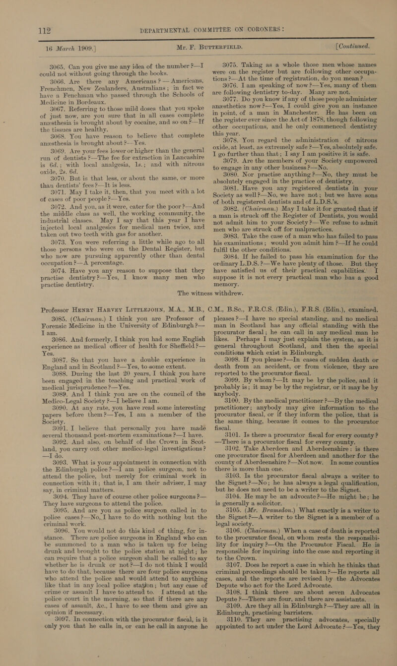 16 March 1909. } [ Continued.  3065. Can you give me any idea of the number ?—I could not without going through the books. 3066. Are there any Americans ? — Americans, Frenchmen, New Zealanders, Australians; in fact we have a Fenchman who passed through the Schools of Medicine in Bordeaux. 3067. Referring to those mild doses that you spoke of just now, are you sure that in all cases complete anesthesia is brought about by cocaine, and so on ?—If the tissues are healthy. 3068. You have reason to believe that complete anesthesia is brought about ?-—Yes. 3069. Are your fees lower or higher than the general run of dentists ?—The fee for extraction in Lancashire is 6d.; with local analgesia, 1s.; and with nitrous oxide, 2s. 6d. 3070. But is that less, or about the same, or more than dentists’ fees ?—It is less. 3071. May I take it, then, that you meet with a lot of cases of poor people ?—Yes. 3072. And you, as it were, cater for the poor ?—And the middle class as well, the working community, the industrial classes. May I say that this year I have injected local analgesics for medical men twice, and taken out two teeth with gas for another. 3073. You were referring a little while ago to all those persons who were on the Dental Register, but who now are pursuing apparently other than dental occupation ?— A. percentage. 3074. Have you any reason to suppose that they practise dentistry?—Yes, I know many men who practise dentistry. 3075. Taking as a whole those men whose names were on the register but are following other occupa- tions ?—At the time of registration, do you mean ? 3076. Iam speaking of now ?—Yes, many of them are following dentistry to-day. Many are not. 3077. Do you know if any of those people administer anesthetics now ?—Yes, I could give you an instance in point, of a man in Manchester. He has been on the register ever since the Act of 1878, though following other occupations, and he only commenced dentistry this year. ' 3078. You regard the administration of nitrous oxide, at least, as extremely safe ?—Yes, absolutely safe. I go further than that; I say I am positive it is safe. 3079. Are the members of your Society empowered to engage in any other business &gt;—No. 3080. Nor practise anything &gt;—No, they must be absolutely engaged in the practice of dentistry. 3081. Have you any registered dentists in your Society as well?—No, we have not; but we have sons of both registered dentists and of L.D.S.’s. 3082. (Chairman.) May I take it for granted that if a man is struck off the Register of Dentists, you would not admit him to your Society ?—We refuse to admit men who are struck off for malpractices. 3083. Take the case of a man who has failed to pass his examinations ; would you admit him ?—TIf he could fulfil the other conditions. 3084. If he failed to pass his examination for the ordinary L.D.S. ?—We have plenty of those. But they have satisfied us of their practical capabilities. I suppose it is not every practical man who bas a good memory. 3085. (Chazrman.) I think you are Professor of Forensic Medicine in the University of Edinburgh ?— IT am. 3086. And formerly, I think you had some English experience as medical officer of health for Sheffield ?— Yes. 3087. So that you have a double experience in England and in Scotland ?—Yes, to some extent. 3088. During the last 20 years, I think you have been engaged in the teaching and practical work of medical jurisprudence ?&gt;—Yes. 3089. And I think you are on the council of the Medico-Legal Society ?—I believe I am. 3090. At any rate, you have read some interesting papers before them?—Yes, I am a member of the Society. 3091. I believe that personally you have made several thousand post-mortem examinations ?—TI have. 3092. And also, on behalf of the Crown in Scot- land, you carry out other medico-legal investigations ? —I do. 3093. What is your appointment in connection with the Edinburgh police &gt;—I am police surgeon, not to attend the police, but merely for criminal work in connection with it; that is, I am their adviser, I may say, in criminal matters. 3094. They have of course other police surgeons ?— They have surgeons to attend the police. 3095. And are you as police surgeon called in to police cases ?—No, I have to do with nothing but the criminal work. 3096. You would not do this kind of thing, for in- stance. There are police surgeons in England who can be summoned to a man who is taken up for being drunk and brought to the police station at night; he can require that a police surgeon shall be called to say whether he is drunk or not ?—I do not think I would have to do that, because there are four police surgeons who attend the police and would attend to anything like that in any local police station; but any case of crime or assault I have to attend to. LI attend at the police court in the morning, so that if there are any cases of assault, &amp;c., 1 have to see them and give an opinion if necessary. 3097. In connection with the procurator fiscal, is it only you that he calls in, or can he call in anyone he pleases &gt;—I have no special standing, and no medical man in Scotland has any official standing with the procurator fiscal; he can call in any medical man he likes. Perhaps I may just explain the system, as it is general throughout Scotland, and then the special conditions which exist in Edinburgh. 3098. If you please &gt;—In cases of sudden death or death from an accident, or from violence, they are reported to the procurator fiscal. 3099. By whom ?-—It may be by the police, and it probably is; it may be by the registrar, or it may be by anybody. 3100. By the medical practitioner &gt;—By the medical practitioner; anybody may give information to the procurator fiscal, or if they inform the police, that is the same thing, because it comes to the procurator fiscal. 3101. Is there a procurator fiscal for every county ? —There is a procurator fiscal for every county. 3102. Take Aberdeen and Aberdeenshire: is there one procurator fiscal for Aberdeen and another for the county of Aberdeenshire P—Not now. In some counties there is more than one. 3103. Is the procurator fiscal always a writer to the Signet &gt;—No; he has always a legal qualification, but he does not need to be a writer to the Signet. 3104. He may be an advocate ?—He might be; he is generally a solicitor. 3105. (Mr. Bramsdon.) What exactly is a writer to the Signet ?—A writer to the Signet is a member of a legal society. 3106. (Chatrman.) When a case of death is reported to the procurator fiscal, on whom rests the responsibi- lity for inquiry &gt;—On the Procurator Fiscal. He is responsible for inquiring into the case and reporting it to the Crown. 3107. Does he report a case in which he thinks that criminal proceedings should be taken &gt;—He reports all cases, and the reports are revised by the Advocates Depute who act for the Lord Advocate. 3108. I think there are about seven Advocates Depute ?—There are four, and there are assistants. 3109. Are they all in Edinburgh ?—They are all in Edinburgh, practising barristers. 3110. They are practising advocates, specially