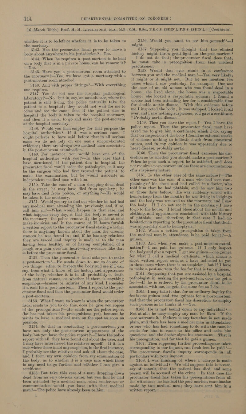 [ Continued.  whether it is to be left or whether it is to be taken to the mortuary. 3143. Has the procurator fiscal power to move a body about anywhere in his jurisdiction ?—Yes. 3144. When he requires a post-mortem to be held on a body that is in a private house, can he remove it ? —Yes. 3145. Have you a post-mortem room attached to the mortuary ?—Yes, we have got a mortuary with a post-mortem room attached. 3146. And with proper fittings?—With everything one requires. 3147, You do not use the hospital pathological laboratory ?—No ; but in, say, an assault case, where the patient is still living, the police naturally take the patient to a hospital; they would not wait for me to come and see the case; then if the patient dies in hospital the body is taken to the hospital mortuary, and then it is usual to go and make the post-mortem at the hospital mortuary. 3148. Would you then employ for that purpose the hospital authorities P—If it was a serious case. I ought perhaps to have said before that in all serious cases we do not rely on one man’s uncorroborated evidence; there are always two medical men associated in the post-mortem examination. 3149. For instance, you would have one of the hospital authorities with you?—In this case that I have mentioned, if the patient dies in hospital, the procurator fiscal would order the pathologist, or it may be the surgeon who had first treated ‘the patient, to make the examination, but he would associate an independent medical man with him. 3150. Take the case of a man dropping down dead in the street; he may have died from apoplexy; he may have died from poison, or anything ?—-He would be taken to the mortuary. 3151. Would youtry to find out whether he had had any medical man attending him previously, and, if so, call him in?—What would happen in that case, and what happens every day, is that the body is moved to the mortuary; the police remove it; the police at once make inquiries, and in the course of 12 hours furnish a written report to the procurator fiscal stating whether there is anything known about the man, the circum- stances he was found in; and if he has any relations they are traced and inquiry is made as to the man having been healthy, or of having complained of a cough or a pain over his heart—any evidence like that is before the procurator fiscal. 3152. Then the procurator fiscal asks you to make a post-mortem ?—He sends down to me to do one of two things: either to inspect the body and see if I can say, from what I know of the history and appearance of the body, whether it is in all probability a death from natural causes, or whether if there is anything suspicious—bruises or injuries of any kind, I consider it a case for a post-mortem. Then I report to the pro- curator fiscal and then the procurator fiscal would order a post-mortem. 3153. What I want to know is when the procurator fiscal sends to you to do this, does he give you copies of the procognitions &gt;—-He sends me the police report (he has not taken his precognitions yet), because he wants to have a medical man on the spot as soon as possible. 3154, So that in conducting a post-mortem, you have not only the post-mortem appearances of the body, but you have the police report ?—I have the police report with all they have found out about the case, and I may have interviewed the relatives myself. If it isa case where there is not any suspicion, in the first instance, I probably see the relatives and ask all about the case, and I form my own opinion from my examination of the body, as to whether it is a case into which there is any need to go further and whtther I can give a certificate. 3155. But take this case of a man dropping down dead from no very obvious cause, but you find he had been attended by a medical man, what conference or communication would you haye with that medical man ?—The police have already been to him, 3156. Would you want to see him yourself ?—I might. 3157. Supposing you thought that the clinical history might throw great light on the post-mortem ? —I do not do that; the procurator fiscal does that; he must take a precognition from that medical practitioner, itAS 3158. Would that ever result in a conference between you and the medical man ?—Yes, very likely; it might or it might not. But let me mention two cases which I saw yesterday, for example. One was the case of an old woman who was found dead in a house; she lived alone; the house was a respectable house; she looked a respectable woman; I found a doctor had been attending her for a considerable time for double aortic disease. With this evidence before me I inspected the body; it was stripped, I looked it all over, and I saw nothing suspicious; so I gave a certificate, ** Probably aortic disease.” 3159. Then you have the report P—Yes, I have the police report. Then the procurator fiscal may have asked me to give him a certificate, which I do, saying that on inspection of the body I found no external marks of violence, nothing to indicate death from unnatural causes, and in my opinion it was apparently due to heart disease, probably aortic. 3160. Then the procurator fiscal exercises his dis- cretion as to whether you should make a post-mortem ? When he gets such a report he is satisfied, and does not require a post-mortem unless there are circumstances of a suspicious nature. 3161. Is the other case of the same nature ?—The other case was the case of a man who had been com- plaining of his chest and had called in a doctor, who told him that he had phthisis, and he saw him two or three days before. He was suddenly seized with hemorrhage from the mouth; he was living in lodgings and the body was removed to the mortuary, and I saw the body. If I do not see it in the mortuary I have to go to the house. I found blood about the mouth and clothing, and appearances consistent with this history of phthisis; and, therefore, in that case I had no hesitation in reporting to the procurator fiscal that death was apparently due to hemoptysis.” 3162. When a written precognition is taken from the medical man in attendance, is he paid for it P—A. - guinea, 3163. And when you make a post-mortem exami- nation ?—I am paid two guineas. If I only inspect the body and give a report, I get one guinea—one guinea for what I call a medical certificate, which means a short written report such as I have indicated to you in these cases where there is no suspicion; but if I have to make a post-mortem the fee for that is two guineas. 3164. Supposing that you are assisted by a hospital pathologist in making the post-mortem, does he get a fee ?—If he is ordered by the procurator fiscal to be associated with me, he gets the same fee as I do. 3165. I may take it that for an ordinary inquiry the fee is one guinea and two guineas for a post-mortem, and that the procurator fiscal has discretion to employ such persons as he thinks fit &gt;—Yes, 3166. He is not bound down to any individual P— Not at all; he may employ any man he likes. If the case warrants it; if there is any fact that is not made plain, and there has been a medical man in attendance, or one who has had something to do with the case, he sends for him to come to his office and asks him questions, and the doctor signs his statement. That is his precognition, and for that he gets a guinea. 3167. Then supposing further proceedings are taken corresponding to our inquest, can fresh fees be paid P— The procurator fiscal’s inquiry corresponds in all particulars with your inquest. 3168. I was thinking of where a charge is made against an individual ?—We will suppose this is a case, say of assault, that the patient has died, and some person will be accused of the crime. In that case the procurator fiscal has taken his precognitions from all the witnesses; he has had the post-mortem examination made by two medical men; they have sent him in a written report, ©