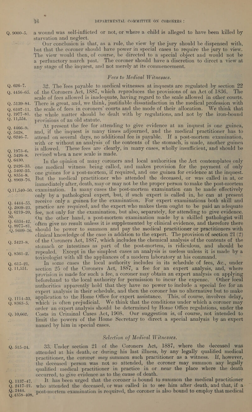 Q..626-7. Q. 4456-65. Q. 5139-84. Q. 6107-11. G.197 1-34. Q. 11,554. Q. 4466-9. Q. 5428. Q. 6246-7. . 1973-6. . 5426-8. . 6430. . 2426-33. 5402-25. ). 8354-8. 2. 8969-76. DOO OLO = &amp; =) — ' tn ry ir Qn S 30. Q. 6334-42, Q. 8977-81. -Q. 9409-36, £0 © © io 2) [oe) 2 ie Q. 1114-33. Q. 8363-5. Q. 10,662. Q. 515-24. . 1187-47. . PAVT-21, . 2444, Q. 4358-408. OOO 16 DEPARTMENTAL COMMITTEBR ON CORONERS ! a wound was self-inflicted or not, or where a child is alleged to have been killed by starvation and neglect. Our conclusion is that, as a rule, the view by the jury should be dispensed with, but that the coroner should have power in special cases to require the jury to view. The view would then, of course, be directed to a special object and would not be a perfunctory march past. The coroner should have a discretion to direct a view at any stage of the inquest, and not merely at its commencement. Fees to Medical Witnesses. 32. The fees payable to medical witnesses at inquests are regulated by section 22 of the Coroners Act, 1887, which reproduces the provisions of an Act of 1836. The scale of fees allowed is inadequate, having regard to the scale allowed in other courts. There is great, and, we think, justifiable dissatisfaction in the medical profession with the scale of fees in coroners’ courts and the mode of their allocation. We think that the whole matter should be dealt with by regulations, and not by the iron-bound provisions of an old statute. . At present the fee for attending to give evidence at an inquest is one guinea, and, if the inquest is many times adjourned, and the medical practitioner has to attend on several days, no additional fee is payable. If a post-mortem examination, with or without an analysis of the contents of the stomach, is made, another guinea is allowed. These fees are clearly, in many cases, wholly insufficient, and should be revised when a new scale is made. In the opinion of many coroners and local authorities the Act contemplates only one medical witness being called, and makes provision for the payment of only one guinea for a post-mortem, if required, and one guinea for evidence at the inquest. But the medical practitioner who attended the deceased, or was called in at, or immediately after, death, may or may not be the proper person to make the post-mortem only by a pathological expert, but, if such expert is called in, he can at present receive only a guinea for the examination. For expert examinations both skill and practice are required, and the expert who makes them ought to be paid an adequate fee, not only for the examination, but also, separately, for attending to give evidence. On the other hand, a post-mortem examination made by a skilled pathologist will often give no result unless it is supplemented by clinical evidence, and therefore there should be power to summon and pay the medical practitioner or practitioners with clinical knowledge of the case in addition to the expert. The provision of section 21 (2) of the Coroners Act, 1887, which includes the chemical analysis of the contents of the stomach or intestines as part of the post-mortem, is ridiculous, and should be repealed. [Except in the simplest cases an analysis is useless unless it is made by a toxicologist with all the appliances of a modern laboratory at his command. In some cases the local authority includes in its schedule of fees, &amp;c., under section 25 of the Coroners Act, 1887, a fee for an expert analysis, and, where provision is made for such a fee, a coroner may obtain an expert analysis on applying beforehand to the local authority for permission to incur the expense. Other local authorities apparently hold that they have no power to include a special fee for an expert analysis in their schedule, and then the coroner has no alternative but to make application to the Home Office for expert assistance. This, of course, involves delay, which is often prejudicial. We think that the conditions under which a coroner may order an expert analysis should be determined by Home Office regulations, under the Costs in Criminal Cases Act, 1908. Our suggestion is, of course, not intended to limit the powers of the Home Secretary to direct a special analysis by an expert named by him in special cases. Selection of Medical Witnesses. 293° Under section 21 of the Coroners Act, 1887, where the deceased was attended at his death, or during his last illness, by any legally qualified medical practitioner, the coroner may summon such practitioner as a witness. If, however, the deceased person was not so attended, the coroner may summon any legally qualified medical practitioner in practice in or near the place where the death occurred, to give evidence as to the cause of death. It has been urged that the coroner is bound to summon the medical practitioner who attended the deceased, or was called in to see him after death, and that, if a- post-mortem examination is required, the coroner is also bound to employ that medical
