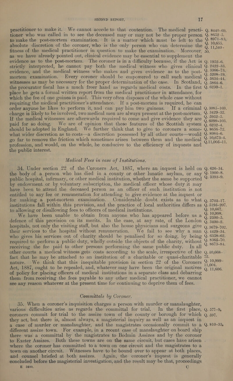 practitioner to make it. We cannot accede to that contention. The medical practi- Q. 8440-69, tioner who was called in to see the deceased may or may not be the proper person Q. 8652-5. to make the post-mortem examination. It is a matter which must be left to the @: 8971-83. absolute discretion of the coroner, who is the only person who can determine the 5 ai fitness of the medical practitioner in question to make the examination. Moreover, 50, ’ as we have already pointed out, clinical evidence may be essential to supplement the evidence as to the post-mortem. ‘The coroner is in a difficulty because, if the Act is Q. 1952-6. strictly interpreted, he cannot pay both the medical witness who gives clinical Q. 2422-33. evidence, and the medical witness who makes and gives evidence as to the post- @ 3866-73. mortem examination. Every coroner should be empowered to call such medical s Pees oni witnesses as may be necessary for the proper determination of the case. In Scotland, Q. 5864-6. the procurator fiscal has a much freer hand as regards medical costs. In the first Q. 6230-1. place he gets a formal written report from the medical practitioner in attendance, for which the fee of one guinea is paid. This very often disposes of the whole case without requiring the medical practitioner’s attendance. If a post-mortem is required, he can order anyone he likes to perform it, and can pay him two guineas. If a criminal Q. 3085-169. charge is likely to be involved, two medical men are always present at the post-mortem. @- 3429-82. If the medical witnesses are afterwards required to come and give evidence they are Q. aa: paid for so doing. We are of opinion that these features of the Scottish system Q. 6939-4. should be adopted in England. We further think that to give to coroners a some- Q. 8656-72. what wider discretion as to costs—a discretion possessed by all other courts—would Q. 8984-6. go far to remove the friction which sometimes arises between them and the medical a A Bt profession, and would, on the whole, be conducive to the efficiency of inquests and “ ’ : the public interest. © Medical Fees in case of Institutions. 34. Under section 22 of the Coroners Act, 1887, where an inquest is held on Q. 626-34. the body of a person who has died in a county or other lunatic asylum, or any &amp;- 1900-8. - public hospital, infirmary, or other medical institution, whether the same be supported SORE gt by endowment or by voluntary subscription, the medical officer whose duty it may have been to attend the deceased person as an officer of such institution is not entitled to any fee or remuneration for attending to give evidence at the inquest or for making a post-mortem examination. Considerable doubt exists as to what Q. 3703-17. institutions fall within this provision, and the practice of local authorities differs as Q. 5195-207. to allowing or disallowing fees to officers of medical institutions. Q. 10,667. We have been unable to obtain from anyone who has appeared before us a s sen defence of this provision on its merits. In the case, at any rate, of the London Q) 3400-2. hospitals, not only the visiting staff, but also the house physicians and surgeons give Q_ 3679-702. their services to the hospital without remuneration. We fail to see why a man Q. 4429-34. who gives his services out of charity should be penalised for so doing, by being Q. 6358-62. required to perform a public duty, wholly outside the objects of the charity, without Q. pea receiving the fee paid to other persons performing the same public duty. Inall ~ 7 other courts a medical witness gets costs according to the scale, irrespective of the fact that he may be attached to an institution of a charitable or quasi-charitable 72. nature. We think that this inequitable provision in section 22 of the Coroners ~ nel Act, 1887, ought to be repealed, and, whatever may have been the original motives Q711 606. of policy for placing officers of medical institutions in a separate class and debarring ; them from receiving the fees payable to any other medical practitioner, we cannot see any reason whatever at the present time for continuing to deprive them of fees. © 2. 10,668- ~I me Committals by Coroner. 35. When a coroner’s inquisition charges a person with murder or manslaughter, various difficulties arise as regards the committal for trial. In the first place, Q. 577-9, coroners commit for trial to the assize town of the county or borough for which aq. 597. they act, but there is, almost always, a magisterial inquiry as well as an inquest in a case of murder or manslaughter, and the magistrates occasionally commit to a Q. 810-33, different assize town. -For example, in a recent case of manslaughter on board ship there was a committal by the magistrates to Bodmin Assizes and by the coroner to Exeter Assizes. Both these towns are on the same circuit, but cases have arisen . where the coroner has committed to a town on one circuit and the magistrates to a town on another circuit. Witnesses have to be bound over to appear at both places, and counsel briefed at both assizes. Again, the coroner’s inquest is generally concluded before the magisterial investigation, and the result may be that, proceedings E 3400, C