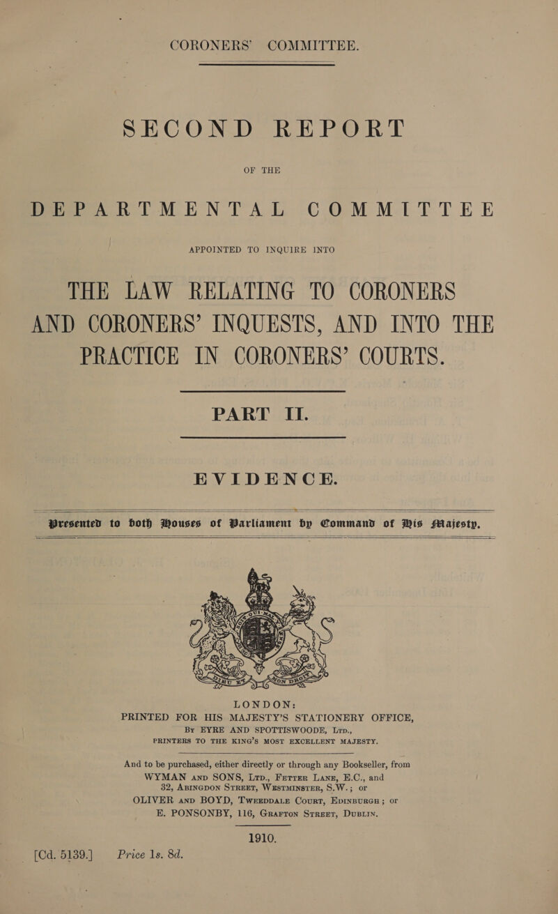  CORONERS’ COMMITTEE. SECOND REPORT OF THE DEPARTMENTAL COMMITTEE APPOINTED TO INQUIRE INTO THE LAW RELATING TO CORONERS AND CORONERS’ INQUESTS, AND INTO THE PRACTICE IN CORONERS’ COURTS. PART II. EVIDENCE.  Presented to both Mouses of Parliament by Command of Wis Majesty. =——         And to be purchased, either directly or through any Bookseller, from WYMAN anp SONS, Lrp., Ferrer Lane, E.C., and 32, ABINGDON STREET, WxEsTMINSTER, S.W.; or OLIVER anp BOYD, Tweeppa.e Court, Epinsures ; or E. PONSONBY, 116, Grarron Street, Dusrry,  1910. _ (Cd. 5139. ] Price 1s. 8d.