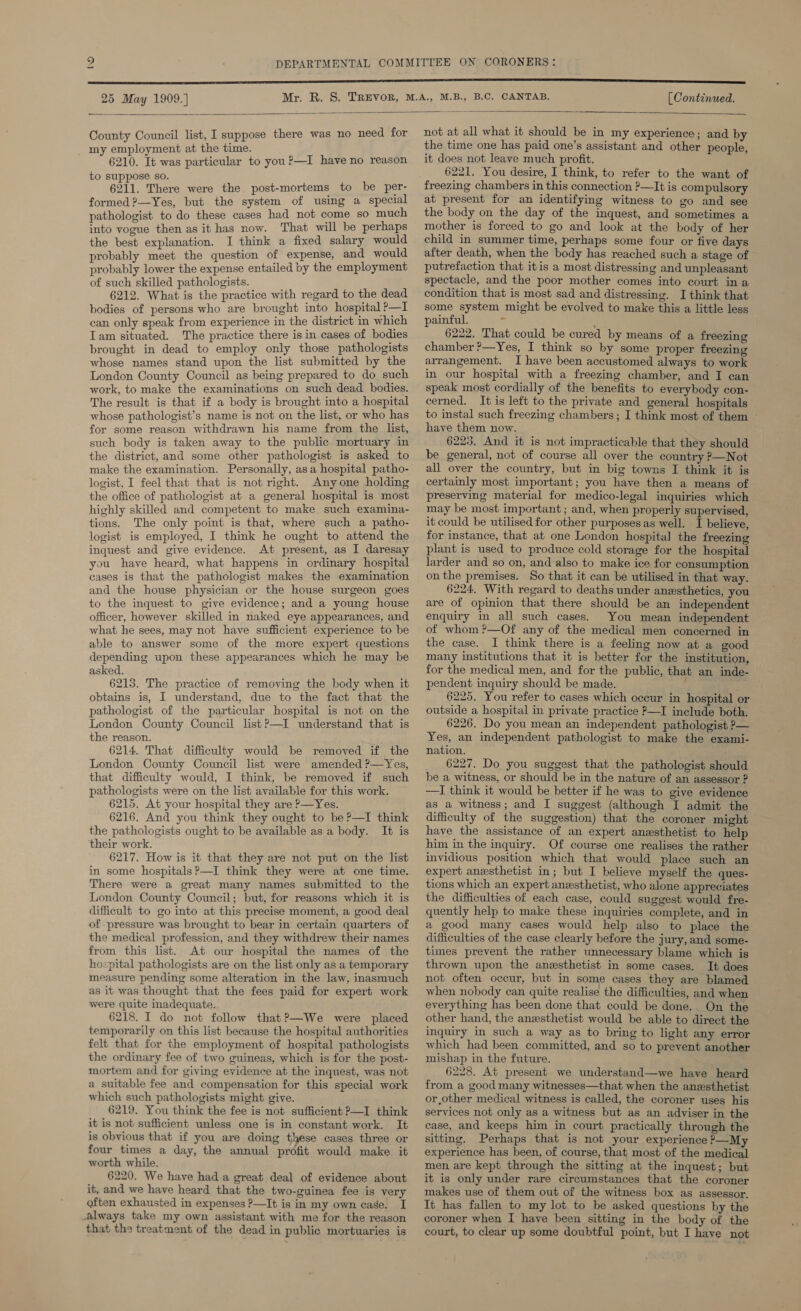 _~ 25 May 1909.] [ Continued.  County Council list, I suppose there was no need for my employment at the time. 6210. It was particular to you ?—I have no reason to suppose so. 6211. There were the post-mortems to be per- formed ?—Yes, but the system of using a special pathologist to do these cases had not come so much into vogue then as it has now. That will be perhaps the best explanation. I think a fixed salary would probably meet the question of expense, and would probably lower the expense entailed by the employment of such skilled pathologists. 6212. What is the practice with regard to the dead bodies of persons who are brought into hospital ’—I can only speak from experience in the district in which Tam situated. The practice there is in cases of bodies brought in dead to employ only those pathologists whose names stand upon the list submitted by the London County Council as being prepared to do such work, to make the examinations on such dead bodies. The result is that if a body is brought into a hospital whose pathologist’s name is not on the list, or who has for some reason withdrawn his name from the list, such body is taken away to the public mortuary in the district, and some other pathologist is asked to logist, I feel that that is not right. Anyone holding the office of pathologist at a general hospital is most highly skilled and competent to make such examina- tions. The only point is that, where such a patho- logist is employed, I think he ought to attend the inquest and give evidence. At present, as I daresay you have heard, what happens in ordinary hospital eases is that the pathologist makes the examination and the house physician or the house surgeon goes to the inquest to give evidence; and a young house officer, however skilled in naked eye appearances, and what he sees, may not have sufficient experience to be able to answer some of the more expert questions depending upon these appearances which he may be asked. 6213. The practice of removing the body when it obtains is, I understand, due to the fact that the pathologist of the particular hospital is not on the London County Council listP—I understand that is the reason. 6214. That difficulty would be removed if the London County Council list were amended ?—Yes, that difficulty would, I think, be removed if such pathologists were on the list available for this work. 6215. At your hospital they are P—Yes. 6216. And you think they ought to be ?—I think the pathologists ought to be available as a body. It is their work. 6217. How is it that they are not put on the list in some hospitals ?—I think they were at one time. There were a great many names submitted to the London County Council; but, for reasons which it is difficult to go into at this precise moment, a good deal of -pressure was brought to bear in certain quarters of the medical profession, and they withdrew their names from this list. At our hospital the names of the hospital pathologists are on the list only as a temporary measure pending some alteration in the law, inasmuch as it was thought that the fees paid for expert work were quite inadequate. 6218. I do not follow that?—We were placed temporarily on this list because the hospital authorities felt that for the employment of hospital pathologists the ordinary fee of two guineas, which is for the post- mortem and for giving evidence at the inquest, was not a suitable fee and compensation for this special work which such pathologists might give. 6219. You think the fee is not sufficient P—I think it is not sufficient unless one is in constant work. It is obvious that if you are doing these cases three or four times a day, the annual profit would make it worth while. 6220. We have had a great deal of evidence about it, and we have heard that the two-guinea fee is very often exhausted in expenses ?—It is in my own case. I always take my own assistant with me for the reason  not at all what it should be in my experience; and by the time one has paid one’s assistant and other people, it does not leave much profit. 6221. You desire, I think, to refer to the want of freezing chambers in this connection ?—It is compulsory at present for an identifying witness to go and see the body on the day of the inquest, and sometimes a mother is forced to go and look at the body of her child in summer time, perhaps some four or five days after death, when the body has reached such a stage of putrefaction that itis a most distressing and unpleasant spectacle, and the poor mother comes into court ina condition that is most sad and distressing. I think that some system might be evolved to make this a little less painful. yi ' 6222. That could be cured by means of a freezing chamber ?—Yes, I think so by some proper freezing arrangement. I have been accustomed always to work in our hospital with a freezing chamber, and I can speak most cordially of the benefits to everybody con- cerned, It is left to the private and general hospitals to instal such freezing chambers; I think most of them ~ have them now. © 6223, And it is not impracticable that they should be general, not of course all over the country ?—Not all over the country, but in big towns I think it is certainly most important; you have then a means of preserving material for medico-legal inquiries which may be most important ; and, when properly supervised, it could be utilised for other purposes as well. I believe, for instance, that at one London hospital the freezing plant is used to produce cold storage for the hospital larder and so on, and-also to make ice for consumption on the premises. So that it can be utilised in that way. 6224. With regard to deaths under anesthetics, you are of opinion that there should be an independent enquiry in all such cases. You mean independent of whom ?—Of any of the medical men concerned in the case. I think there is a feeling now at a good many institutions that it is better for the institution, for the medical men, and for the public, that an inde- pendent inquiry should be made. , re 6225. You refer to cases which occur in hospital or outside a hospital in private practice P—I include both. 6226. Do you mean an independent pathologist ?— Yes, an independent pathologist to make the exami- nation. 6227. Do you suggest that the pathologist should be a witness, or should be in the nature of an assessor ? ——I think it would be better if he was to give evidence as a witness; and I suggest (although I admit the difficulty of the suggestion) that the coroner might have the assistance of an expert anesthetist to help him in the inquiry. Of course one realises the rather invidious position which that would place such an expert anesthetist in; but I believe myself the ques- tions which an expert anesthetist, who alone appreciates the difficulties of each case, could suggest would fre- quently help to make these inquiries complete, and in a good many cases would help also to place the difficulties of the case clearly before the jury, and some- times prevent the rather unnecessary blame which is thrown upon the anesthetist in some cases. It does not often occur, but in some cases they are blamed when nobody can quite realise the difficulties, and when everything has been done that could be done. On the other hand, the anesthetist would be able to direct the inquiry in such a way as to bring to light any error which had been committed, and so to prevent another mishap in the future. 6228. At present we understand—we have heard from a good many witnesses—that when the anesthetist or other medical witness is called, the coroner uses his services not only as a witness but as an adviser in the case, and keeps him in court practically through the sitting. Perhaps that is not your experience P—My experience has been, of course, that; most of the medical men are kept through the sitting at the inquest; but it is only under rare circumstances that the coroner makes use of them out of the witness box as assessor. It has fallen to my lot to be asked questions by the coroner when I have been sitting in the body of the