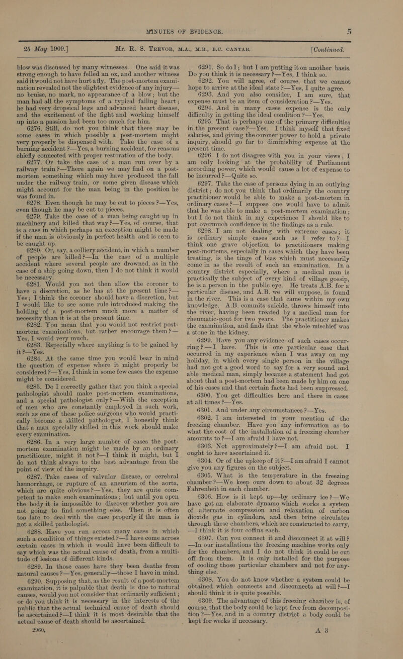 25 May 1909.] [ Continued.  blow was discussed by many witnesses. One said it was strong enough to have felled an ox, and another witness said it would not have hurtafly. The post-mortem exami- nation revealed not the slightest evidence of any injury— no bruise, no mark, no appearance of a blow; but the man had all the symptoms of a typical failing heart; he had very dropsical legs and advanced heart disease, and the excitement of the fight and working himself up into a passion had been too much for him. 6276. Still, do not you think that there may be some cases in which possibly a post-mortem might very properly be dispensed with. Take the case of a burning accident P—Yes, a burning accident, for reasons chiefly connected with proper restoration of the body. 6277. Or take the case of a man run over by a railway train ?—There again we may find on a post- mortem something which may have produced the fall under the railway train, or some given disease which might account for the man being in the position he was found in. 6278. Even though he may be cut to pieces P—Yes, even though he may be cut to pieces. 6279. Take the case of a man being caught up in machinery and killed that way ?—Yes, of course, that is a case in which perhaps an exception might be made if the man is obviously in perfect health and is ce2n to be caught up. 6280. Or, say, a colliery accident, in which a number of people are killed?—In the case of a multiple accident where several people are drowned, as in the case of a ship going down, then I do not think it would be necessary. 6281. Would you not then allow the coroner to have a discretion, as he has at the present time ?— Yes; I think the coroner should have a discretion, but I would like to see some rule introduced making the holding of a post-mortem much more a matter of necessity than it is at the present time. 6282. You mean that you would not restrict post- mortem examinations, but rather encourage them ?P— Yes, I would very much. _ 6283. Especially where anything is to be gained by it P—Yes. 6284. At the same time you would bear in mind the question of expense where it might properly be considered ?—Yes, I think in some few cases the expense might be considered. 6285. Do I correctly gather that you think a special pathologist should make post-mortem examinations, and a special pathologist only ?—With the exception of men who are constantly employed in such work, such as one of these police surgeons who would practi- cally become a skilled pathologist, I honestly think that a man specially skilled in this work should make every examination. 6286. In a very large number of cases the post- mortem examination might be made by an ordinary practitioner, might it not?—I think it might, but I do not think always to the best advantage from the point of view of the inquiry. 6287. Take cases of valvular disease, or cerebral hemorrhage, or rupture of an aneurism of the aorta, which are quite obvious?—Yes, they are quite com- petent to make such examinations ; but until you open the body it is impossible to discover whether you are not going to find something else. Then it is often too late to deal with the case properly if the man is not a skilled pathologist. : 6288. Have you run across many cases in which such a condition of things existed ?—I have come across certain cases in which it would have been difficult to say which was the actual cause of death, from a multi- tude of lesions of different kinds. 6289. In those cases have they been deaths from natural causes ?—Yes, generally—those I have in mind. 6290. Supposing that, as the result of a post-mortem examination, it is palpable that death is due to natural causes, would you not consider that ordinarily sufficient ; or do you think it is necessary in the interests of the public that the actual technical cause of death should be ascertained 2—I think it is most-desirable that the actual cause of death should be ascertained, 2960, 6291. So doI; but I am putting it on another basis. Do you think it is necessary P—Yes, I think so. 6292. You will agree, of course, that we cannot hope to arrive at the ideal state &gt;—Yes, I quite agree. 6293. And you also consider, I am sure, that expense must be an item of consideration ?—Yes. 6294. And in many cases expense is the only difficulty in getting the ideal condition ?—Yes. 6295. That is perhaps one of the primary difficulties in the present case?—Yes. I think myself that fixed salaries, and giving the coroner power to hold a private inquiry, should go far to diminishing expense at the present time. 6296. I do not disagree with you in your views; I am only looking at the probability of Parliament according power, which would cause a lot of expense to be incurred ?—Quite so. 6297. Take the case of persons dying in an outlying district ; do not you think that ordinarily the country practitioner would be able to make a post-mortem in ordinary cases ?—I suppose one would have to admit that he was able to make a post-mortem examination ; but I do not think in my experience I should like to put overmuch confidence in the findings as a rule. 6298. I am not dealing with extreme cases; it is ordinary simple cases such as I refer to ?—I think one grave objection to practitioners making post-mortems, especially in cases which they have been treating, is the tinge of bias which must necessarily come in as the result of such an examination. Ina country district especially, where a medical man is practically the subject of every kind of village gossip, he is a person in the public eye. He treats A.B. for a particular disease, and A.B. we will suppose, is found in the river. This is a case that came within my own knowledge. A.B. commits suicide, throws himself into the river, having been treated by a medical man for rheumatic-gout for two years. The practitioner makes the examination, and finds that the whole mischief was a stone in the kidney. 6299. Have you any evidence of such cases occur- ring?—I have. This is one particular case that occurred in my experience when I was away on my holiday, in which every single person in the village had not got a good word to say for a very sound and able medical man, simply because a statement had got about that a post-mortem had been made by him on one of his cases and that certain facts had been suppressed. 6300. You get difficulties here and there in cases at all times P—Yes. 6301. And under any circumstances P—Yes. 6302. I am interested in your mention of the freezing chamber. Have you any information as to what the cost of the installation of a freezing chamber amounts to P—I am afraid I have not. 6303. Not approximately P—I am afraid not. I ought to have ascertained it. 6304. Or of the upkeep of it &gt;—I am afraid I cannot give you any figures on the subject. 6305. What is the temperature in the freezing chamber —We keep ours down to about 32 degrees Fahrenheit in each chamber. 6306. How is it kept up—by ordinary ice o—We have got an elaborate dynamo which works a system of alternate compression and relaxation of carbon dioxide gas in cylinders, and then brine circulates through these chambers, which are constructed to carry, —I think it is four coffins each. 6307. Can you connect it and disconnect it at will ? —In our installations the freezing machine works only for the chambers, and I do not think it could be cut off from them. It is only installed for the purpose of cooling those particular chambers and not for any- thing else. 6308. You do not know whether a system could be obtained which connects and disconnects at will ?—I should think it is quite possible. 6309. The advantage of this freezing chamber is, of course, that the body could be kept free from decomposi- tion P—Yes, and in a country district a body could be A 3