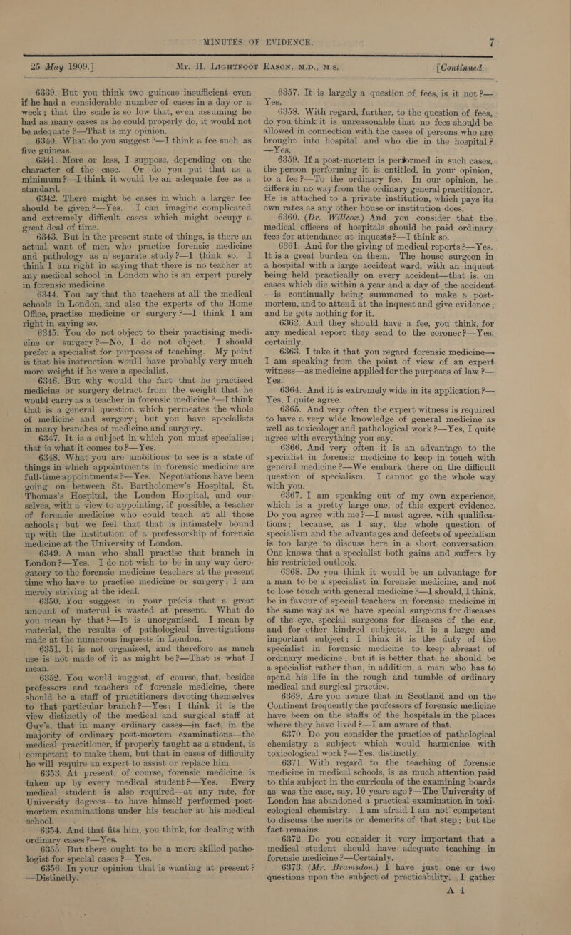  6339. But you think two guineas insufficient even if he had a considerable number of cases in a day or a week; that the scale is so low that, even assuming he had as many cases as he could properly do, it would not be adequate P—That is my opinion. 6340. What do you suggest ?—I think a fee such as five guineas. 6341. More or less, I suppose, depending on the character of the case. Or do you put that as a minimum ?—I think it would be an adequate fee as a standard. 6342. There might be cases in which a larger fee should be given?—Yes. I can imagine complicated and extremely difficult cases which might occupy a great deal of time. 6343, But in the present state of things, is there an actual want of men who practise forensic medicine and pathology as a separate study?—I think so. I think I am right in saying that there is no teacher at any medical school in London who is an expert purely in forensic medicine. 6344, You say that the teachers at all the medical schools in London, and also the experts of the Home Office, practise medicine or surgery ?’—I think I am right in saying so. 6345. You do not object to their practising medi- cine cr surgery ?—No, I do not object. I should prefer a specialist for purposes of teaching. My point is that his instruction would have probably very much more weight if he were a specialist. 6346. But why would the fact that he practised medicine or surgery detract from the weight that he would carry as a teacher in forensic medicine P—I think that is a general question which permeates the whole of medicine and surgery; but you have specialists in many branches of medicine and surgery. 6347. It is a subject in which you must specialise ; that is what it comes to P—Yes. 6348. What you are ambitious to see is a state of things in which appointments in forensic medicine are full-time appointments ?—Yes. Negotiations have been going on betweei St. Bartholomew’s Hospital, St. Thomas’s Hospital, the London Hospital, and our- selves, with a view to appointing, if possible, a teacher of forensic medicine who could teach at all those schools; but we feel that that is intimately bound up with the institution of a professorship of forensic medicine at the University of London. 6349. A man who shall practise that branch in London ?—Yes. I do not wish to be in any way dero- gatory to the forensic medicine teachers at the present time who have to practise medicine or surgery; I] am merely striving at the ideal. 6350. You suggest in your précis that a great amount of material is wasted at present. What do you mean by that?—It is unorganised. I mean by material, the results of pathological investigations made at the numerous inquests in London. 6351. It is not organised, and therefore as much use is not made of it as might be?—That is what I mean. 6352. You would suggest, of course, that, besides professors and teachers of forensic medicine, there should be a staff of practitioners devoting themselves to that particular branch?—Yes; I think it is the view distinctly of the medical and surgical staff at Guy's, that in many ordinary cases—in fact, in the majority of ordinary post-mortem examinations—the medical practitioner, if properly taught as a student, is competent to make them, but that in cases of difficulty he will require an expert to assist or replace him. 6353. At present, of course, forensic medicine is taken up by every medical student?—Yes. Every medical student is also required—at any rate, for University degrees—to have himself performed post- mortem examinations under his teacher at his medical school. 6354. And that fits him, you think, for dealing with ordinary cases ?—Yes. 6355. But there ought to be a more skilled patho- logist for special cases P—Yes. 6356. In your opinion that is wanting at present ? —Distinetly. . 6357. It is largely a question of fees, is it not P— es. 6358. With regard, further, to the question of fees, do you think it is unreasonable that no fees shouJd be allowed in connection with the cases of persons who are brought into hospital and who die in the hospital ? —Yes. 6359. If a post-mortem is performed in such cases, the person performing it is entitled, in your opinion, to a fee ?—To the ordinary fee. In our opinion, he differs in no way from the ordinary general practitioner. He is attached to a private institution, which pays its own rates as any other house or institution does. 6360. (Dr. Willcox.) And you consider that the medical officers of hospitals should be paid ordinary fees for attendance at inquests P—I think so. 6361. And for the giving of medical reports ?— Yes. It is a great burden on them. The house surgeon in a hospital with a large accident ward, with an inquest being held practically on every accident—that is, on cases which die within a year and a day of the accident —is continually being summoned to make a post- mortem, and to attend at the inquest and give evidence ; and he gets nothing for it. 6362. And they should have a fee, you think, for any medical report they send to the coroner ?—Yes, certainly. 6363. I take it that you regard forensic medicine— I am speaking from the point of view of an expert witness—as medicine applied for the purposes of law ?— Yes. 6364. And it is extremely wide in its application P— Yes, I quite agree. 6365. And very often the expert witness is required to have a very wide knowledge of general medicine as well as toxicology and pathological work ?—Yes, I quite agree with everything you say. 6366. And very often it is an advantage to the specialist in forensic medicine to keep in touch with general medicine ?—We embark there on the difficult question of specialism. JI cannot go the whole way with you. 6367. I am speaking out of my own experience, which is a pretty large one, of this expert evidence. Do you agree with me ?—I must agree, with qualifica- because, as I say, the whole question of specialism and the advantages and defects of specialism is too large to discuss here in a short conversation. One knows that a specialist both gains and suffers by his restricted outlook. 6368. Do you think it would be an advantage for a man to be a specialist in forensic medicine, and not to lose touch with general medicine P—I should, I think, be in favour of special teachers in forensic medicine in the same way as we have special surgeons for diseases of the eye, special surgeons for diseases of the ear, and for other kindred subjects. It is a large and important subject; I think it is the duty of the specialist in forensic medicine to keep abreast of ordinary medicine ; but it is better that he should be a specialist rather than, mm addition, a man who has to spend his life in the rough and tumble of ordinary medical and surgical practice. 6369, Are you aware that in Scotland and on the Continent frequently the professors of forensic medicine have been on the staffs of the hospitals in the places where they have lived &gt;—I am aware of that. 6370. Do you consider the practice of pathological chemistry a subject which would harmonise with toxicological work ?—Yes, distinctly. 6371. With regard to the teaching of forensic medicine in medical schools, is as much attention paid to this subject in the curricula of the examining boards as was the case, say, 10 years ago?—The University of London has abandoned a. practical examination in toxi- cological chemistry. Iam afraid I am not competent to discuss the merits or demerits of that step; but the fact remains. 6372. Do you consider it very important that a medical student should have adequate teaching in forensic medicine ?—Certainly. 6373. (Mr. Bramsdon.) I have just one or two questions upon the subject of practicability, I gather A 4