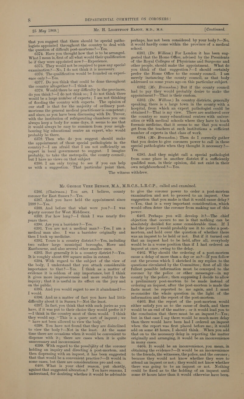   that you suggest that there should be special patho- logists appointed throughout the country to deal with the question of difficult post-mortems ’—Yes. 6374. Have you thought how that is to be arranged. What I mean is, first of all what would their qualification be if they were appointed now ?—Hxperience. 6375. They would not be required to pass any special examination ?—No, I do not think it is necessary. 6376. The qualification would be founded on experi- ence only &gt;—Yes. 6377. Do you think that could be done throughout the country altogether ?—I think so. 6378. Would there be any difficulty in the provinces, do you think ?—I do not think so; I do not think there would be a large number of experts; I am not thinking of flooding the country with experts. The opinion of our staff is that for the majority of ordinary post- mortems the general medical practitioner is competent ; and since, as you have been discussing with Dr. Trevor, with the institution of refrigerating chambers you can always keep a body for some days, it seems to me that it would always be easy to summon from your neigh- bouring big educational centre an expert, who would probably be there. : 6379. Then who do you suggest should make the appointment of those special pathologists in the country ?—I am afraid that I am not sufficiently an expert in local government to suggest. IJ imagine probably, to take the metropolis, the county council ; but I have no views on that subject 6380. I am only trying to see if ‘you can help us with a suggestion. That particular point then, perhaps, has not been considered by your body ?—No, it would hardly come within the province of a medical school. 6381. (Dr. Willcox.) For London it has been sug- gested that the Home Office, advised by the Presidents of the Royal Colleges of Physicians and Surgeons and other people, should make the appointment. What do you think of that suggestion ?—I should certainly prefer the Home Office to the county council. I am merely instancing the county council, as that body addressed us some years ago on this particular subject. 6382. (Mr. Bramsdon.) But if the county council had to pay they would probably desire to make the appointment ?—That is their custom. 6383. (Dr. Willcox.) In country districts, generally speaking, there is a large town in the county with a hospital, from which an expert pathologist could be obtained ?—That is my view. There are scattered over the country so many educational centres with univer- sities or with medical schools where they have to teach forensic medicine, that it seems to me that you would get from the teachers at such institutions a sufficient number of experts in that class of work. 6384. (Mr. Bramsdon.) Then do I correctly gather that you desire to give coroners power to call in these special pathologists when they thought it necessary ?— Yes. 6585. And they might call a special pathologist from some place in another district if a sufficiently qualified man, in their opinion, did not exist in their own neighbourhood ?—Yes. 6386. (Chairman.) You are, coroner for Hast Sussex ?—Yes. 6387. And you have held the appoimtment since 1899 P—Yes. 6388. And before that what were you?—I was deputy coroner for West Middlesex. 6389. For how long?—I think I was nearly five years there. 6390. Are you a barrister P—Yes. 6391. You are not a medical man ?—Yes, I am a medical man also. I was a barrister originally and then I took up medicine. 6392. Yours is a country district P—Yes, including two rather large municipal boroughs, Hove and Hastbourne, and also several other smaller ones. 6393. But generally it is a country district p—Yes. It is roughly about 600 square miles in extent. 6394. With regard to the subject of the view of the body, I understand that you attach considerable importance to that?—Yes. I think as a matter of evidence it is seldom of any importance, but I think it gives more impressiveness and more reality to the inquiry; that it is useful in its effect on the jury and on the public. 6395. And you would regret to see it abandoned P— I would. 6396. And as a matter of fact you have had little difficulty about it in Sussex ?—Not the least. 6397. In fact, you think that with such juries as you have, if it was put to their choice they would prefer it P —I think in the country most of them would. I think they would say, “This is a queer sort- of inquest ; we ** have not been allowed to view the body.” 6398. You have not found that they are disinclined to view the body ?—Not in the least. At the same time there are occasions when it would be convenient to dispense with it; there are cases when it is quite unnecessary and inconvenient. 6399. With regard to the possibility of the coroner holding an inquiry and directing’ a post-mortem, and then dispensing with an inquest, it has been suggested that that would be a convenient practice ?—It would in some cases, but there are considerations pro and con. 6400. What is your chief reason, put shortly, against that suggested alteration? You have reasons, I understand, for doubting whether it would be advisable I believe, county to give the coroner power to order a post-mortem examination and not to proceed to an inquest. One suggestion that you make is that it would cause delay ? —Yes, that is a very important consideration, which would often deter the coroner from making use of this | power. 6401. Perhaps you will develop it?—The chief objection that occurs to me is that nothing can be absolutely decided for some considerable time. If I had the power I would probably use it to order a post- mortem, and held over the question of whether there was an inquest to be held or not. But if it turned out that an inquest had to be held, after all, everybody would be in a worse position than if I had ordered an inquest at once, owing to the delay. 6402. Why should the ordering of a post-mortem cause a delay of more than a day or so ?—If you follow out the process which I sketched in my replies to the questions circulated by the Committee; first of all the fullest possible information must be conveyed to the coroner by the police or other messenger—in my county by the police; then supposing I decide to allow a preliminary post-mortem to be made instead of ordering an inquest, after the post-mortem is made the facts must be reported to me again, and I must re-consider the whole question in the light of the information and the report of the post-mortem. 6403. But the report of the post-mortem would either satisfy you as to the cause of death, and there would be an end of the matter ; or it would lead you to the conclusion that there must be an inquest P—Yes; but in that case I say there would be much more delay than there would have been had I ordered an inquest when the report was first placed before me; it would add on some 48 hours, I should think. When you add that on to the necessary delay in reporting the matter originally and arranging, it would be an inconvenience in many cases. 6404. It would be an inconvenience, you mean, in obtaining the evidence P—It would be an inconvenience to the friends, the witnesses, the police, and the coroner ; because they would not know whether they were to attend an inquest or not; they would not know whether there was going to be an inquest or not. Nothing could be fixed as to the holding of an inquest until some 48 hours later than it would otherwise have been.