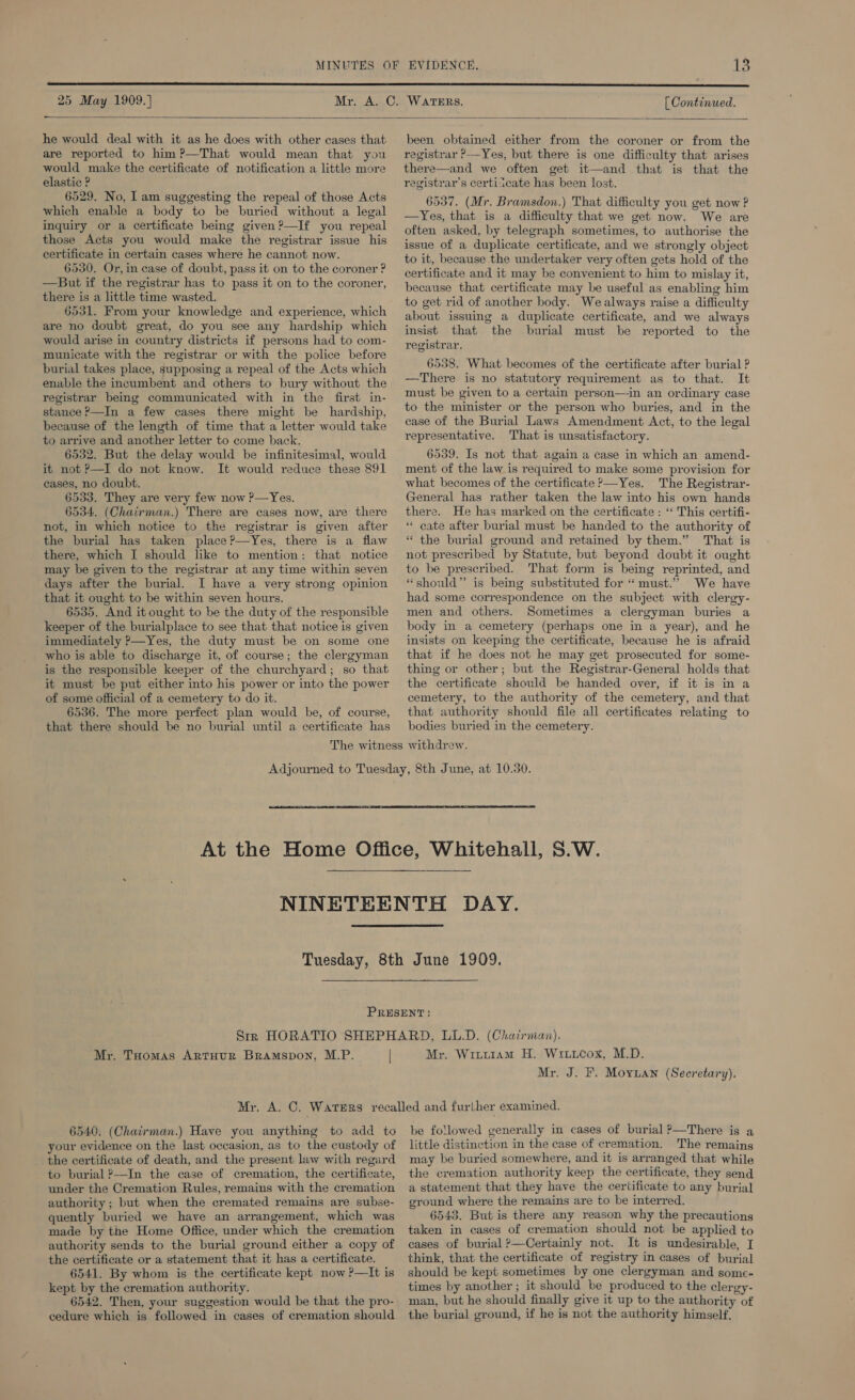 25 May 1909.] - [ Continued.  he would deal with it as he does with other cases that are reported to him ?—That would mean that you would make the certificate of notification a little more elastic ? 6529. No, I am suggesting the repeal of those Acts which enable a body to be buried without a legal inquiry or a certificate being given?—If you repeal those Acts you would make the registrar issue his certificate in certain cases where he cannot now. 6530, Or, in case of doubt, pass it on to the coroner ? —But if the registrar has to pass it on to the coroner, there is a little time wasted. 6531. From your knowledge and experience, which are no doubt great, do you see any hardship which would arise in country districts if persons had to com- municate with the registrar or with the police before burial takes place, supposing a repeal of the Acts which enable the incumbent and others to bury without the registrar being communicated with in the first in- stance ?—In a few cases there might be hardship, because of the length of time that a letter would take to arrive and another letter to come back. 6532. But the delay would be infinitesimal, would it not ?—I do not know. It would reduce these 891 cases, no doubt. 6533. They are very few now ?—Yes. 6534. (Chairman.) There are cases now, are there not, in which notice to the registrar is given after the burial has taken place ?—Yes, there is a flaw there, which I should like to mention: that notice may be given to the registrar at any time within seven days after the burial. I have a very strong opinion that it ought to be within seven hours. 6535. And it ought to be the duty of the responsible keeper of the burialplace to see that that notice is given immediately P—Yes, the duty must be on some one who is able to discharge it, of course; the clergyman is the responsible keeper of the churchyard; so that it must be put either into his power or into the power of some official of a cemetery to do it. 6536. The more perfect plan would be, of course, that there should be no burial until a certificate has been obtained either from the coroner or from the registrar ?—Yes, but there is one difficulty that arises there—and we often get it—and that is that the registrar’s certiicate has been lost. 6537. (Mr. Bramsdon.) That difficulty you get now ? —Yes, that is a difficulty that we get now. We are often asked, by telegraph sometimes, to authorise the issue of a duplicate certificate, and we strongly object to it, because the undertaker very often gets hold of the certificate and it may be convenient to him to mislay it, because that certificate may be useful as enabling him to get rid of another body. We always raise a difficulty about issuing a duplicate certificate, and we always insist that the burial must be reported to the registrar. 6538. What becomes of the certificate after burial ? —There is no statutory requirement as to that. It must be given to a certain person—in an ordinary case to the minister or the person who buries, and in the case of the Burial Laws Amendment Act, to the legal representative. That is unsatisfactory. 6539. Is not that again a case in which an amend- ment of the law is required to make some provision for what becomes of the certificate >—Yes. The Registrar- General has rather taken the law into his own hands there. He has marked on the certificate : ‘‘ This certifi- “ cate after burial must be handed to the authority of * the burial ground and retained by them.” That is not prescribed by Statute, but beyond doubt it ought to be prescribed. That form is being reprinted, and “should” is being substituted for “must.” We have had some correspondence on the subject with clergy- men and others. Sometimes a clergyman buries a body in a cemetery (perhaps one in a year), and he insists on keeping the certificate, because he is afraid that if he does not he may get prosecuted for some- thing or other; but the Registrar-General holds that the certificate should be handed over, if it is in a cemetery, to the authority of the cemetery, and that that authority should file all certificates relating to bodies buried in the cemetery.   Mr. THomas Artuur Bramspon, M.P. | Mr, Wiuu1am H. Wiitcox, M.D. Mr. J. F. Moyuan (Secretary). 6540, (Chatrman.) Have you anything to add to your evidence on the last occasion, as to the custody of the certificate of death, and the present law with regard to burial ?—In the case of cremation, the certificate, under the Cremation Rules, remains with the cremation authority ; but when the cremated remains are subse- quently buried we have an arrangement, which was made by the Home Office, under which the cremation authority sends to the burial ground either a copy of the certificate or a statement that it has a certificate. 6541. By whom is the certificate kept now ?—It is kept by the cremation authority. 6542. Then, your suggestion would be that the pro- cedure which is followed in cases of cremation should be followed generally in cases of burial P—There is a little distinction in the case of cremation. The remains may be buried somewhere, and it is arranged that while the cremation authority keep the certificate, they send a statement that they have the certificate to any burial ground where the remains are to be interred. 6543. But is there any reason why the precautions taken in cases of cremation should not be applied to cases of burial ?—Certainly not. It is undesirable, I think, that the certificate of registry in cases of burial should be kept sometimes by one clergyman and some- times by another ; it should be produced to the clergy- man, but he should finally give it up to the authority of the burial ground, if he is not the authority himself,
