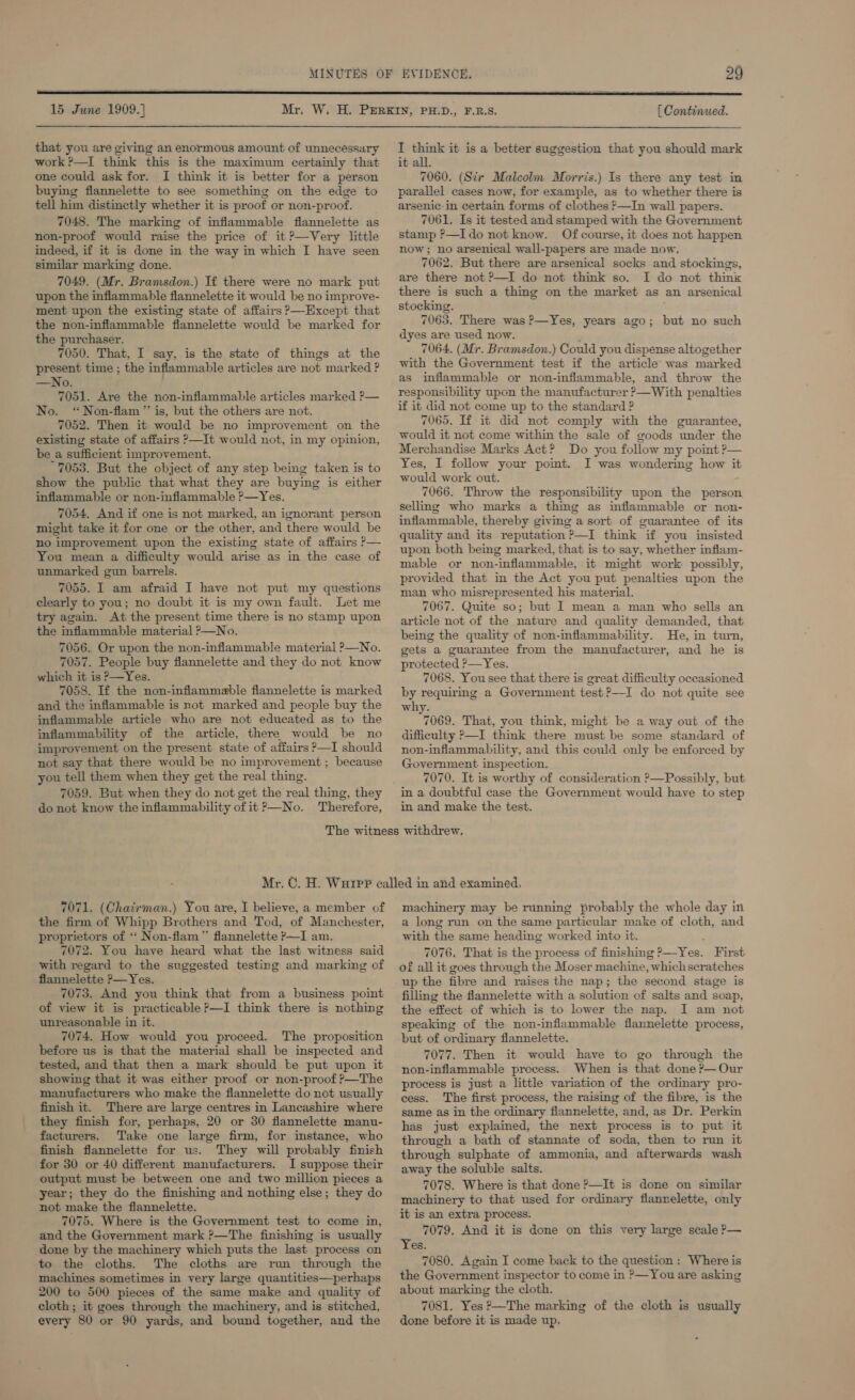  15 June 1909.} Mr, [ Continued.  that you are giving an enormous amount of unnecessary work ?—I think this is the maximum certainly that one could ask for. I think it is better for a person buying flannelette to see something on the edge to tell him distinctly whether it is proof or non-proof. 7048. The marking of inflammable fiannelette as non-proof would raise the price of it ?—Very little indeed, if it is done in the way in which I have seen similar marking done. 7049. (Mr. Bramsdon.) If there were no mark put upon the inflammable fiannelette it would be no improve- ment upon the existing state of affairs &gt;—Except that the non-inflammable fiannelette would be marked for the purchaser. 7050. That, I say, is the state of things at the present time ; the inflammable articles are not marked ? —No. 7051. Are the non-inflammable articles marked ?— * Non-flam ”’ is, but the others are not. 7052. Then it would be no improvement on the existing state of affairs &gt;—It would not, in my opinion, be_a sufficient improvement. 7053. But the object of any step being taken is to show the public that what they are buying is either inflammable or non-infiammable ?—Yes. 7054. And if one is not marked, an ignorant person might take it for one or the other, and there would be no improvement upon the existing state of affairs P— You mean a difficulty would arise as in the case of unmarked gun barrels. 7055. I am afraid I have not put my questions clearly to you; no doubt it is my own fault. Let me try again. At the present time there is no stamp upon the inflammable material ?—No. 7056. Or upon the non-inflammable material ?—No. 7057. People buy flannelette and they do not know which it is &gt;—Yes. 7058. If the non-inflammable flannelette is marked and the inflammable is not marked and people buy the inflammable article who are not educated as to the inflammability of the article, there would be no improvement on the present state of affairs &gt;—I should not say that there would be no improvement ; because you tell them when they get the real thing. 7059. But when they do not get the real thing, they do not know the inflammability of it ?&gt;—No. Therefore, No. I think it is a better suggestion that you should mark it all. 7060. (Six Malcolm Morris.) Is there any test in parallel cases now, for example, as to whether there is arsenic-in certain forms of clothes P—In wall papers. 7061. Is it tested and stamped with the Government stamp ?—I do not know. Of course, it does not happen now; no arsenical wall-papers are made now. 7062. But there are arsenical socks and stockings, are there not ?—I do not think so. I do not think there is such a thing on the market as an arsenical stocking. 7063. There was 2—Yes, years ago; dyes are used now. 7064. (Mr. Bramsdon.) Could you dispense altogether with the Government test if the article was marked as inflammable or non-inflammable, and throw the responsibility upon the manufacturer ?—With penalties if it did not come up to the standard ? 7065. If it did not comply with the guarantee, would it not come within the sale of goods under the Merchandise Marks Act? Do you follow my point ?— Yes, I follow your pomt. I was wondering how it would work out. 7066. Throw the responsibility upon the person selling who marks a thing as inflammable or non- inflammable, thereby giving a sort of guarantee of its quality and its reputation ?—I think if you insisted upon both being marked, that is to say, whether inflam- mable or non-inflammable, it might work possibly, provided that in the Act you put penalties upon the man who misrepresented his material. 7067. Quite so; but I mean a man who sells an article not of the nature and quality demanded, that being the quality of non-inflammability. He, in turn, gets a guarantee from the manufacturer, and he is protected ?—Yes. 7068. Yousee that there is great difficulty occasioned by requirmg a Government test?—I do not quite see why. 7069. That, you think, might be a way out of the difficulty &gt;—I think there must be some standard of non-inflammability, and this could only be enforced by Government inspection. 7070. It is worthy of consideration ?—Possibly, but in a doubtful case the Government would have to step in and make the test. but no such 7071. (Chazrman.) You are, I believe, a member of the firm of Whipp Brothers and Tod, of Manchester, proprietors of ‘“‘ Non-flam ” flannelette ?—I am. 7072. You have heard what the last witness said with regard to the suggested testing and marking of flannelette ?—Yes. 7073, And you think that from a business point of view it is practicable ?—I think there is nothing unreasonable in it. 7074. How would you proceed. The proposition before us is that the material shall be inspected and tested, and that then a mark should be put upon it showing that it was either proof. or non-proof ?—The manufacturers who make the flannelette do not usually finish it. There are large centres in Lancashire where they finish for, perhaps, 20 or 30 flannelette manu- facturers. Take one large firm, for instance, who finish flannelette for us. They will probably finish for 30 or 40 different manufacturers. I suppose their output must be between one and two million pieces a year; they do the finishing and nothing else; they do not make the flannelette. 7075. Where is the Government test to come in, and the Government mark ?—The finishing is usually done by the machinery which puts the last process on to the cloths. The cloths are run through the machines sometimes in very large quantities—perhaps 200 to 500 pieces of the same make and quality of cloth; it goes through the machinery, and is stitched, every 80 or 90 yards, and bound together, and the machinery may be running probably the whole day in a long run on the same particular make of cloth, and with the same heading worked into it. 7076. That is the process of finishing BV es, First of all it goes through the Moser machine, ‘which scratches up the fibre and raises the nap; the second stage is filling the flannelette with a solution of salts and soap, the effect of which is to lower the nap. I am not speaking of the non-inflammable flannelette process, but of ordinary flannelette. 7077. Then it would have to go through the non-inflammable process. When is that done ?—Our process is just a little variation of the ordinary pro- cess. The first process, the raising of the fibre, is the same as in the ordinary flannelette, and, as Dr. Perkin has just explained, the next process is to put it through a bath of stannate of soda, then to run it through sulphate of ammonia, and afterwards wash away the soluble salts. 7078. Where is that done P—It is done on similar machinery to that used for ordinary flannelette, only it is an extra process. 7079, And it is done on this very large scale P— Yes. 7080. Again I come back to the question: Where is the Government inspector to come in ?—You are asking about marking the cloth. 7081. Yes ?—The marking of the cloth is usually done before it is made up.