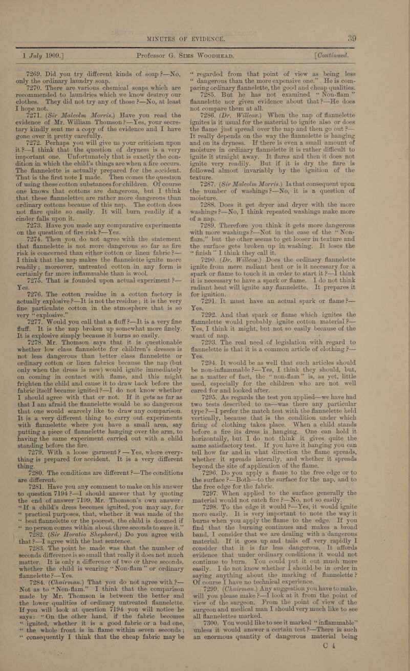  1 July 1909.) 7269. Did you try different kinds of soap P—No, only the ordinary laundry soap. 7270. There are various chemical soaps which are recommended to laundries which we know destroy our clothes. They did not try any of those P—No, at least I hope not. 7271. (Str Malcolm Morris.) Have you read the evidence of Mr. William Thomson t—Yes, your secre- tary kindly sent me a copy of the evidence and I have gone over it pretty carefully. 7272. Perhaps you will give us your criticism upon it ?—I think that the question of dryness is a very important one. Unfortunately that is exactly the con- dition in which the child’s things are when a fire occurs. The flannelette is actually prepared for the accident. That is the first note I made. Then comes the question of using these cotton substances for children. Of course one knows that cottons are dangerous, but I think that these flannelettes are rather more dangerous than ordinary cottons because of this nap. The cotton does not flare quite so easily. It will burn readily if a cinder falls upon it. 7273. Have you made any comparative experiments on the question of fire risk P—Yes. 7274. Then you do not agree with the statement that flannelette is not more dangerous so far as fire risk is concerned than either cotton or linen fabric ?— I think that the nap makes the flannelette ignite more readily; moreover, untreated cotton in any form is certainly far more inflammable than is wool. 7275. That is founded upon actual experiment ?— Yes. 7276. The cotton residue in a cotton factory is actually explosive ?—It is not the residue ; it is the very fine particulate cotton in the atmosphere that is so very “explosive.” _ 7277. Would you call that a fluff ?—It is a very fine fluff. It is the nap broken up somewhat more finely. It is explosive simply because it burns so easily. 7278. Mr. Thomson says that it is questionable whether low class flannelette for children’s dresses is not less dangerous than better class flannelette or ordinary cotton or linen fabrics because the nap (but only when the dress is new) would ignite immediately on coming in contact with flame, and this might frighten the child and cause it to draw back before the fabric itself became ignited —I do not know whether I should agree with that or not. If it gets as far as that I am afraid the flannelette would be so dangerous that one would scarcely like to draw any comparison. It is a very different thing to carry out experiments with flannelette where you have a small area, say putting a piece of flannelette hanging over the arm, to having the same experiment carried out with a child standing before the fire. 7279. With a loose garment? — Yes, where every- thing is prepared for accident. It is a very different thing. 7280. The conditions are different P—The conditions are different. 7281. Have you any comment to make on his answer to question 7194 ?—I should answer that by quoting the end of answer 7199, Mr. Thomson’s own answer: “Tf a child’s dress becomes ignited, you may say, for « practical purposes, that, whether it was made of the ‘** best flannelette or the poorest, the child is doomed if * no person comes within about three seconds to save it.”’ 7282. (Sir Horatio Shephard.) Do you: agree with that ?—I agree with the last sentence. 7283. The point he made was that the number of seconds difference is so small that really it does not much matter. It is only a difference of two or three seconds, whether the child is wearing ‘ Non-flam”’ or ordinary flannelette ?—Yes. 7284. (Chairman.) That you do not agree with P— Not as to “Non-flam.” JI think that the comparison made by Mr. Thomson is between the better and the lower qualities of ordinary untreated flanneletie. Tf you will look at question 7194 you will notice he says: “On the other hand, if the fabric becomes ‘** jonited, whether it is a good fabric or a bad one, ** the whole front is in flame within seven seconds ; * consequently I think that the cheap fabric may be [ Continued. “‘ yeoarded from that pomt of view as being less “ dangerous than the more expensive one.’”’. He is com- paring ordinary flannelette, the good and cheap qualities. 7285. But he has not examined “ Non-flam ” flannelette nor given evidence about that?—He does not compare them at all. 7286. (Dr. Willcow.) When the nap of flannelette ignites is it usual for the material to ignite also or does the flame just spread over the nap and then go out ?— It really depends on the way the flannelette is hanging and on its dryness. If there is even a small amount of moisture in ordinary flannelette it is rather difficult to ignite it straight away. It flares and then it does not ignite very readily. But if it is dry the flare is followed almost invariably by the ignition of the texture. 7287. (Str Malcolm Morris.) Is that consequent upon the number of washings?—No, it is a question of moisture. 7288. Does it get dryer and dryer with the more washings ?—No, I think repeated washings make more of a nap. 7289. Therefore you think it gets more dangerous with more washings —Not in the case of the ‘‘ Non- flam,’”’ but the other seems to get looser in texture and the surface gets broken up in washing. It loses the “ finish ” I think they call it. 7290. (Dr. Willcou.) Does the ordinary flannelette ignite from mere radiant heat or is it necessary for a spark or fiame to touch it im order to start it P—I think it is necessary to have a spark or flame. I do not think radiant heat will ignite any flannelette. It prepares it for ignition. ‘7291. It must have an actual spark or flame ?— Yes. 7292. And that spark or flame which ignites the flannelette would probably ignite cotton material P— Yes, I think it might, but not so easily because of the want of nap. ‘ 7293. The real need of legislation with regard to flannelette is that it is a common article of clothing P— Yes. 7294. It would be as well that such articles should be non-inflammable ?—Yes, I think they should, but, used, especially for the children who are. not well eared for and locked after. ; 7295. As regards the test you applied—we have had two tests described to us—was there any particular type ?—I prefer the match test with the flannelette held vertically, because that is the condition under which firing of clothing takes place. When a child stands before a fire its dress is hanging. One can hold it horizontally, but I do not think it gives quite the same satisfactory test. If you have it hanging you can tell how far and in what direction the flame spreads, whether it spreads laterally, and whether it spreads beyond the site of application of the flame. 7296. Do you apply a flame to the free edge or to the surface P—Both—to the surface for the nap, and to the free edge for the fabric. 7297. When applied to the surface generally the material would not catch fire P—No, not so easily. 7298. To the edge it would P—Yes, it would ignite more easily. It is very important to note the way it burns when you apply the flame to the edge. If you find that the burning continues and makes a broad band, I consider that we are dealing with a dangerous material. If it goes up and tails off very rapidly I consider that it is far less dangerous. It affords evidence that under ordinary conditions it would not continue to burn. You could put it out much more easily. I do not know whether I should be in order in saying anything about the marking of flannelette ? Of course I have no technical experience. 7299. (Chairman.) Any suggestion you have to make, will you please make ?—I look at it from the point of view of the surgeon. From the point of view of the surgeon and medical man I should very much like to see all flannelettes marked. 7300. You would like to see it marked ‘“ inflammable” unless it would answer a certain test &gt;—There is such an enormous quantity of dangerous material being C4