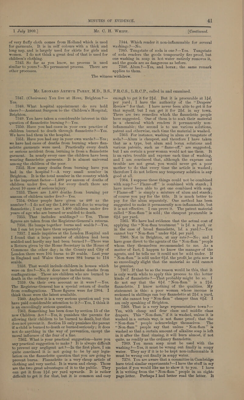    1 July 1909.] 41 (Continued.  of very fluffy cloth comes from Holland which is used for garments. It is in self colours with a thick and long nap, and is largely used for skirts for girls and women, I do not think a great deal of that is used for children’s clothing. 7343. So far as you know, no process is used similar to yours P—No permanent process. There are other processes. 7344, Which render it non-inflammable for several washings P—No. 7345. Tungstate of soda is one P—Yes. Tungstate of soda renders the goods temporarily fire proof, but one washing in soap in hot water entirely removes it, and the goods are as dangerous as before. 7346. Alum ?—Yes, and borax; the same remark applies to them. 7347. (Chairman) You live at Hove, Brighton P— Yes. 7348. What hospital appointment do you hold there ?—Assistant Surgeon to the Children’s Hospital, Brighton. 7349. You have taken a considerable interest in this question of flannelette burning ?—Yes. 7350. Have you had cases in your own practice of children burned to death through. flannelette P—Yes. We have had them in the hospital. 7351, Have you had any in your own wards ?—Yes ; we have had cases of deaths from burning where flan- nelette garments were used. Practically every death or serious accident from burning is from a flannelette garment. In nearly every case the children have been wearing flannelette garments. It is almost universal among the children of the poor. 7352. How many deaths from burning have you had in the hospital P—A very small number in Brighton. It is the total number in the country which is the important factor—1,400 per annum of deaths of children under five, and for every death there are about 10 cases of serious injury. 7353. There are 1,400 deaths from burning per annum of children under five P—Yes. 7354, Other people have given us 400 as the number ?—I do not say the 1,400 are all due to wearing flannelette ; I say there are 1,400 children under five years of age who are burned or scalded to death. 7355. That imcludes scaldings? — Yes. Those figures are taken from the Registrar-General’s returns. 7356. He lumps together burns and scalds P—Yes, but I can let you have them separately. 7357. I made inquiries at the London Hospital and I found that a large number of children had been scalded and hardly any had been burned ?—There was a Return given by the Home Secretary in the House of Commons the other day; in the County and City of London there were 104 burns to 20 scalds. Last year in England and Wales there were 884 burns to 114 scalds. 7358. That would include children in houses which were on fire?—No, it does not includes deaths from conflagrations. Those are children who are burned to death in the ordinary acceptance of the term. 7359. On their own account as it were? —Yes. The Registrar-General has a special return of deaths from conflagrations. Those figures were for 1904. I think those were the latest available. 7360. Anyhow it is a very serious question and you have paid considerable attention to it P—Yes, I think it is an exceedingly serious question. | 7361. Something has been done by section 15 of the new Children Act ?—Yes, it punishes the parents for allowing their children to be burned to death, but that does not prevent it. Section 15 only punishes the parent if achild is burned to death or burned seriously ; it does not do anything in the way of prevention, except the moral influence of the fear of a fine. 7362. What is your practical suggestion—have you any practical suggestion to make ? It is always difficult to prevent any negligent act ?—In the first place, I am quite convinced it is not going to be by any legis- lation on the flannelette question that you are going to prevent burns. Flannelette is a very cheap article of clothing and very useful. It is warm and cheap. Those are the two great advantages of it to the public. They ean get it from 13d. per yard upwards. It is rather difficult to get it for that, but it is common and easy enough to get it for 2?d. But it is procurable at 13d. per yard; I have the authority of the ‘“ Drapers’ Review” for that. I have never been able to get it for that myself, but I can get it for 23d. in my town. There are two remedies which the flannelette people have suggested. One of them is to soak their material in a chemical which renders it permanently non- inflammable; the second is to use various solutions, patent and otherwise, each time the material is washed. 7363. For instance, washing in alum or tungstate of soda ?—Alum is cheapest, and therefore I have taken that as a type, but alum and borax solutions and various patents, such as “ flame-off,’”’ are suggested, but I am certain a poor woman would not use them. It is an extra trouble and expense each time of washing, and I am convinced that, although the expense and trouble are not great, you would never get a poor mother to do that every time the article is washed; therefore I do not believe any temporary solution is any good at all. 7364. I suppose these things could not be combined with soap P—* Flame-off”’ is combined with starch; I have never been able to get one combined with soap. “ Flame-off” is simply a mixture of alum and starch; of course you pay for the title. It is much better to pay for the alum separately. One method has been suggested to make it permanently non-inflammable, but it is not effective. I can prove it. The patent material called ‘‘ Non-flam”’ is sold; the cheapest procurable is 63d. per yard. 7365. We have had evidence that the actual cost of applying the ‘“‘ Non-flam treatment ”’ is $d. a yard, or in the case of broad flannelette, ld. a yard ?—You cannot buy “ Non-flam’’ under 63d. per yard. 7366. Not in Brighton, at any rate?—No; and I have gone direct to the agents of the “ Non-flam ”’ people whom they themselves recommended to me. As a matter of fact, I happen to know the manager of the agents, and he tells me it could not be sold under. If “ Non-flam” is sold under 63d. the profit he gets now is so exceedingly slight that the material so sold cannot be genuine. 7367. If that be so the reason would be this, that it is only worth while to apply this process to the better kinds of flannelette &gt;—That probably might be so. I do not say that the 63d. ‘“Non-flam” is a 23d. flannelette. I know nothing of the qualities. My statement is this: a poor woman whose income is reckoned in shillings can buy flannelette at 2$d. a yard, but she cannot buy “ Non-flam” cheaper than 63d. I am only speaking of Brighton. 7368. That is a very large representative town ?— Yes, with cheap and dear class and middle class drapers. This “ Non-flam,” if it is washed, unless it is washed in a certain way, is not flame proof; that the “Non-flam” people acknowledge themselves. The “Non-flam”’ people say that unless “ Non-flam” is washed so that a certain amount of alkaline soap is left in it after the final rinsing, it will burn almost, if not quite, as readily as the ordinary flannelette. 7369. You mean soap must be used with the washing ?—Yes, it must be wrung out finally in soapy water. They say if it is to be kept non-inflammable it must be wrung out finally in soapy water. 7370. You are aware that a committee in Cambridge have tried similar experiments ?—I have the stuff in my pocket if you would like me to show it to you. I have it in writing from the “ Non-flam” people in an eight- page letter. Perhaps I had better read the letter. It