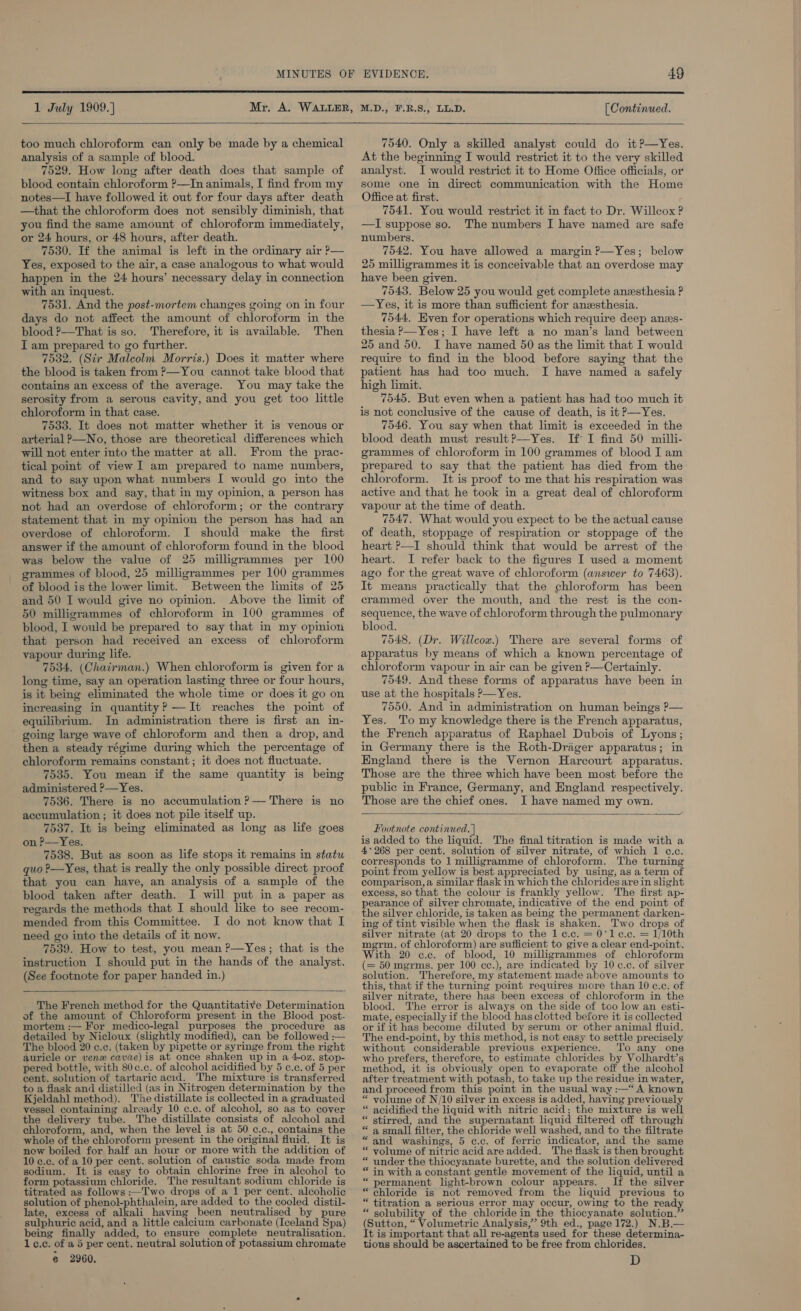  1 July 1909.]  too much chloroform can only be made by a chemical analysis of a sample of blood. 7529. How long after death does that sample of blood contain chloroform ?—In animals, I find from my notes—I have followed it out for four days after death —that the chloroform does not sensibly diminish, that you find the same amount of chloroform immediately, or 24 hours, or 48 hours, after death. 7530. If the animal is left in the ordinary air P— Yes, exposed to the air, a case analogous to what would happen in the 24 hours’ necessary delay in connection with an inquest. 7531. And the post-mortem changes going on in four days do not affect the amount of chloroform in the blood ?—That is so. Therefore, it is available. Then I am prepared to go further. 7532. (Sir Malcolm Morris.) Does it matter where the blood is taken from ?—You cannot take blood that contains an excess of the average. You may take the serosity from a serous cavity, and you get too little chloroform in that case. 7533. It does not matter whether it is venous or arterial P—No, those are theoretical differences which will not enter into the matter at all. From the prac- tical point of view I am prepared to name numbers, and to say upon what numbers I would go into the witness box and say, that in my opinion, a person has not had an overdose of chloroform; or the contrary statement that in my opinion the person has had an overdose of chloroform. I should make the first answer if the amount of chloroform found in the blood was below the value of 25 milligrammes per 100 grammes of blood, 25 milligrammes per 100 grammes of blood is the lower limit. Between the limits of 25 and 50 I would give no opinion. Above the limit of 50 milligrammes of chloroform in 100 grammes of blood, I would be prepared to say that in my opinion that person had received an excess of chloroform vapour during life. 7534. (Chairman.) When chloroform is given for a long time, say an operation lasting three or four hours, is it being eliminated the whole time or does it go on increasing in quantity? —It reaches the point of equilibrium. In administration there is first an in- going large wave of chloroform and then a drop, and then a steady régime during which the percentage of chloroform remains constant; it does not fluctuate. 7535. You mean if the same quantity is being administered ?—Yes. 7536. There is no accumulation ?— There is no accumulation ; it does not pile itself up. 7537. It is being eliminated as long as life goes on P—Yes. 7538. But as soon as life stops it remains in statu quo ?—Yes, that is really the only possible direct proof that you can have, an analysis of a sample of the blood taken after death. I will put in a paper as regards the methods that I should like to see recom- mended from this Committee. I do not know that I need go into the details of it now. 7539. How to test, you mean P—Yes; that is the instruction I should put in the hands of the analyst. (See footnote for paper handed in.)  The French method for the Quantitative Determination of the amount of Chloroform present. in the Blood post- mortem :— For medico-legal purposes the procedure as detailed by Nicloux (slightly modified), can be followed :— The blood 20 c.c. (taken by pipette or syringe from the right auricle or venex cavae) is at once shaken up in a 4-oz. stop- pered bottle, with 80c.c. of alcohol acidified by 5 c.c. of 5 per cent. solution of tartaric acid. e mixture is transferred to a flask and distilled (as in Nitrogen determination by the Kjeldahl method). The distillate is collected in a graduated vessel containing already 10 c.c. of alcohol, so as to cover the delivery tube. The distillate consists of alcohol and chloroform, and, when the level is at 50 ¢,c., contains the whole of the chloroform present in the original fluid. It is now boiled for half an hour or more with the addition of 10 c.c. of a 10 per cent. solution of caustic soda made from sodium. It is easy to obtain chlorine free in alcohol to form potassium chloride. The resultant sodium chloride is titrated as follows :—TI'wo drops of a 1 per cent. alcoholic solution of phenol-phthalein, are added to the cooled distil- late, excess of alkali having been neutralised by pure sulphuric acid, and a little calcium carbonate (Iceland Spa) being finally added, to ensure complete neutralisation. 1c.c. of a 5 per cent. neutral solution of potassium chromate @ 2960. [ Continued. 7540. Only a skilled analyst could do it?—yYes. At the beginning I would restrict it to the very skilled analyst. I would restrict it to Home Office officials, or some one in direct communication with the Home Office at first. 7541. You would restrict it in fact to Dr. Willcox ? —I suppose so. The numbers I have named are safe numbers. 7542. You have allowed a margin ?—Yes; below 25 milligrammes it is conceivable that an overdose may have been given. 7543. Below 25 you would get complete anesthesia ? —Yes, it is more than sufficient for anesthesia. 7544, Hven for operations which require deep anes- thesia P—Yes; I have left a no man’s land between 25 and 50. I have named 50 as the limit that I would require to find in the blood before saying that the patient has had too much. I have named a safely high limit. 7545. But even when a patient has had too much it is not conclusive of the cause of death, is it P—Yes. 7546, You say when that limit is exceeded in the blood death must result?—Yes. If I find 50 milli- grammes of chloroform in 100 grammes of blood I am prepared to say that the patient has died from the chloroform. It is proof to me that his respiration was active and that he took in a great deal of chloroform vapour at the time of death. 7547. What would you expect to be the actual cause of death, stoppage of respiration or stoppage of the heart ?—I should think that would be arrest of the heart. I refer back to the figures I used a moment ago for the great wave of chloroform (answer to 7463). It means practically that the chloroform has been crammed over the mouth, and the rest is the con- sequence, the wave of chloroform through the pulmonary blood. 7548, (Dr. Willcox.) There are several forms of apparatus by means of which a known percentage of chloroform vapour in air can be given P—Certainly. 7549, And these forms of apparatus have been in use at the hospitals P—Yes. 7550. And in administration on human beings P— Yes. To my knowledge there is the French apparatus, the French apparatus of Raphael Dubois of Lyons; in Germany there is the Roth-Draiger apparatus; in England there is the Vernon Harcourt apparatus. Those are the three which have been most before the public in France, Germany, and England respectively. Those are the chief ones. JI have named my own.  Footnote continued. | is added to the liquid. The final titration is made with a 4°268 per cent. solution of silver nitrate, of which 1 e.c. corresponds to 1 milligramme of chloroform. The turning point from yellow is best appreciated by using, as a term of comparison, a similar flask in which the chlorides are in slight excess, so that the colour is frankly yellow. The first ap- pearance of silver chromate, indicative of the end point of the silver chloride, is taken as being the permanent darken- ing of tint visible when the flask is shaken. Two drops of silver nitrate (at 20 drops to the 1 e.c. = 0'le.c. = 1/10th megrm. of chloroform) are sufficient to give a clear end-point. With 20 c.c. of blood, 10 milliigrammes of chloroform (= 50 mgrms. per 100 cc.), are indicated by 10 c.c. of silver solution. Therefore, my statement made above amounts to this, that if the turning point requires more than 10 c.c. of silver nitrate, there has been excess of chloroform in the blood. The error is always on the side of too low an esti- mate, especially if the blood has clotted before it is collected or if it has become diluted by serum or other animal fluid. The end-point, by this method, is not easy to settle precisely without considerable previous experience. ‘Tio any one who prefers, therefore, to estimate chlorides by Volhardt’s method, it is obviously open to evaporate off the alcohol after treatment with potash, to take up the residue in water, and proceed from this point in the usual way :—“ A known “ volume of N/10 silver in excess is added, having previously acidified the liquid with nitric acid; the mixture is well stirred, and the supernatant liquid filtered off through ‘ a small filter, the chloride well washed, and to the filtrate “and washings, 5 ¢c.c. of ferric indicator, and the same volume of nitric acid are added. The flask is then brought under the thiocyanate burette, and the solution delivered in with a constant gentle movement of the liquid, until a permanent light-brown colour appears. If the silver chloride is not removed from the liquid previous to “ titration a serious error may occur, owing to the ready “ solubility of the chloride in the thiocyanate solution.’ (Sutton, “ Volumetric Analysis,’ 9th ed., page 172.) N.B.— It is important that all re-agents used for these determina- tions should be ascertained to be free from chlorides. D n 6 oa « a “ “ee € a “ . ©