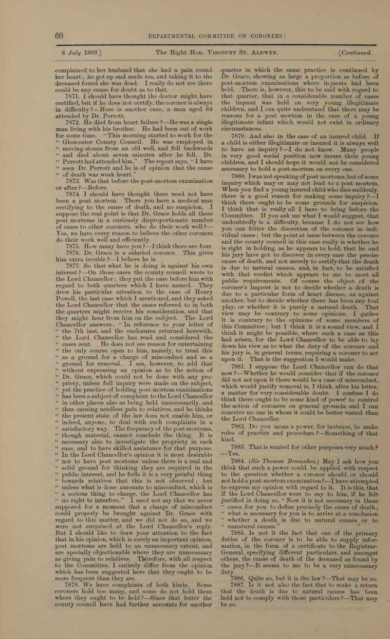  8 July 1909.]  complained to her husband that she had a pain round her heart; ne got up and made tea, and taking it to the deceased found she was dead. I really do not see there could be any cause for doubt as to that. 7871. [ should have thought the doctor might have certified, but if he does not certify, the coroner is always in difficulty ?— Here is another case, a man aged 64 attended by Dr. Perrott. 7872. He died from heart failure &gt;—He was a single man living with his brother. He had been out of work for some time. “This morning started to work for the ** Gloucester County Council. He was employed in “ moving stones from an old well, and fell backwards “and died about seven minutes after he fell. Dr. « Perrott had attended him.” The report says, ‘“‘ I have * seen Dr. Perrott and he is of opinion that the cause “ of death was weak heart.” 7873. Was that before the post-mortem examination or after &gt;—Before. 7874. I should have thought there need not have been a post mortem. There you have a medical man certifying to the cause of death, and no suspicion. I suppose the real point is that Dr. Grace holds all these post mortems in a curiously disproportionate number of cases to other coroners, who do their work well P— Yes, we have every reason to believe the other coroners do their work well and efficiently. 7875. How many have you?—I think there are four. 7876. Dr. Grace is a salaried coroner, This gives him extra trouble ?—I believe he is. 7877. So that what he is doing is against his own interest &gt;—On those cases the county council wrote to the Lord Chancellor; they put the case before him with regard to both quarters which I have named. They drew his particular attention to the case of Henry Powell, the last case which I mentioned, and they asked the Lord Chancellor that the cases referred to in both the quarters might receive his consideration, and that they might hear from him on the subject. The Lord Chancellor answers: ‘In reference to your letter of “ the 7th inst. and the enclosures returned herewith, * the Lord Chancellor has read and considered the “ cases sent. He does not see reason for entertaining “ the only course open to him, namely, to treat this * as a ground for a charge of misconduct and as a “ ground for removal. J am, however, to add that ‘* without expressing an opinion as to the action of “ Dr. Grace, which could not be done with any pro- “ priety, unless full inquiry were made on the subject, * yet the practice of holding post-mortem examinations “ has been asubject of complaint to the Lord Chancellor * in other places also as being held unnecessarily, and “ thus causing needless pain to relatives, and he thinks “ the present state of the law does not enable him, or * indeed, anyone, to deal with such complaints in a ‘* satisfactory way. The frequency of the post mortems, * though material, cannot conclude the thing. It is * necessary also to investigate the propriety in each “ case, and to have skilled assistance for that purpose. * In the Lord Chancellor’s opinion it is most desirable * not to have post mortems unless there is a real and * solid ground for thinking they are required in the “ public interest, and he feéls it is a very painful thing “ towards relatives that this is not observed; but “ unless what is done amounts to misconduct, which is ** a serious thing to charge, the Lord Chancellor has * no right to interfere.” I need not say that we never supposed for a moment that a charge of misconduct could properly be brought against Dr. Grace with regard to this matter, and we did not do so, and we were not surprised at the Lord Chancellor’s reply. But I should like to draw your attention to the fact that in his opinion, which is surely an important opinion, post mortems are held to an unnecessary extent, and are specially objectionable where they are unnecessary as giving pain to relatives. Tlerefore, with all respect to the Committee, I entirely differ from the opinion which has been suggested here that they ought to be more frequent than they are. 7878. We have complaints of both kinds, Some coroners hold too many, and some do not hold them where they ought to be held?—Since that letter the county council haye had further accounts for another (Continued.   quarter im which the same practice is continued by Dr. Grace, showing as large a proportion as before of post-mortem examinations where inquests had been held. There is, however, this to be said with regard to that quarter, that in a considerable number of cases the inquest was held on very young illegitimate children, and I can quite understand that there may be reasons for a post mortem in the case of a young illegitimate infant which would not exist in ordinary circumstances. 7879. And also in the case of an insured child. If a child is either illegitimate or insured it is always well to have an inquiry?—I do not know. Many people in very good social position now insure their young children, and I should hope it would not be considered necessary to hold a post-mortem on every one. 7880. Iwas not speaking of post mortems, but of some inquiry which may or may not lead to a post mortem. When you find a young insured child who dies suddenly, there is a good reason for making some inquiry ?—I think there ought to be some grounds for suspicion. I think that is really all I have to bring before the Committee. If you ask me what I would suggest, that undoubtedly is a difficulty, because I do not see how you can fetter the discretion of the coroner in indi- vidual cases; but the point at issue between the coroner and the county council in this case really is whether he is right in holding, as he appears to hold, that he and his jury have got to discover in every case the precise cause of death, and not merely to certify that the death is due to natural causes, and, in fact, to be satisfied with that verdict which appears to me to meet all public requirements. Of course the object of the coroner’s inquest is not to decide whether a death is due to a particular form of heart disease, as against another, but to decide whether there has been any foul play, or whether it is purely a natural death. That view may be contrary to some opinions. I gather it is contrary to the opinions of some members of this Committee; but I think it is a sound view, and I think it might be possible, where such a case as this had arisen, for the Lord Chancellor to be able to lay down his view as to what the duty of the coroner and his jury is, in general terms, requiring a coroner to act upon it. That is the suggestion I would make. 7881. I suppose the Lord Chancellor can do that now ?—Whether he would consider that if the coroner did not act upon it there would bea case of misconduct, which would justify removal is, I think, after his letter, a matter for very considerable doubt. I confess I do think there ought to be some kind of power to control the action of coroners on general grounds, and I can conceive no one in whom it could be better vested than the Lord Chancellor. 7882. Do you mean a power, for instance, to make rules of practice and procedure &gt;—Something of that kind. 7883. That is wanted for other purposes very much ? —Yes. 7884. (Str Thomas Bramsdon.) May I ask how you think that such a power could be applied with respect to the question whether a coroner should or should not hold a post-mortem examination ?—I have attempted to express my opinion with regard to it. Itis this, that if the Lord Chancellor were to say to him, if he felt justified in doing so, “ Now it is not necessary in these “ cases for you to define precisely the cause of death ; ‘* what is necessary for you is to arrive at a conclusion ““ whether a death is due to natural causes or to “ unnatural causes.” ¥ 7885. Is not it the fact that one of the primary duties of the coroner is to be able to supply infor- mation, in the form of a certificate to the Registrar- General, specifying different particulars, and amongst others, the cause of death of the deceased as found by the jury P—It seems to me to be a very unnecessary duty. 7886, Quite so, but it is the law ?—That may be so. 7887. Is it not also the fact that to make a return that the death is due to natural causes has been held not to comply with those particulars &gt;—That may be so,