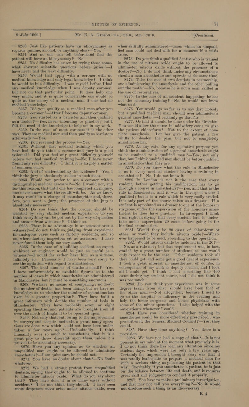  8 July 1909.) [ Continued.   8253. Just like patients have an idiosyncrasy as regards quinine, alcohol, or anything else P—Yes. 8254. And no one can tell beforehand that the patient will have an idiosyncrasy P—No. 8255. No difficulty has arisen by trying those some- what abstruse scientific questions before juries P—I have never had the least difficulty. 8256. Would that apply with a coroner with no medical knowledge and only legal knowledge ?—I think he would be in a difficulty. I was myself before I had any medical knowledge when I was deputy coroner; but not on that particular point. It does help one very much, and it is quite conceivable one would be quite at the mercy of a medical man if one had no medical knowledge. , 8257. Did you qualify as a medical man after you became a coroner ?—After I became deputy coroner. 8258. You started as a barrister and then qualified as a doctor ?—Yes, never intending to practice; but I felt the need of the knowledge to help me in my work. 8259. In the case of most coroners it is the other way. Theyare medical men and then qualify as barristers afterwards ?—Yes. 8260. You reversed the process P—Yes. 8261. Without that medical training which you have had, do you think a coroner and jury is a good tribunal? Did you feel any great difficulty yourself before you had medical training &gt;—No, I have never ‘found any real difficulty. I think it is largely a matter of common sense. 8262. And of understanding the evidence ?—Yes, I think the jury is absolutely useless in such cases. 8263. Would you prefer to see a coroner with a distinguished medical assessor ?—No, I would not, and for this reason, that until one has completed an inquiry, one never knows what the result will be. As we know, it may result in a charge of manslaughter and, there- fore, you want a jury; the presence of the jury is absolutely necessary. 8264. Do you think that the coroner should be assisted by very skilled medical experts, or do you think everything can be got out by the way of question and answer from witnesses ?—I think so. 8265. There is no advantage in an assessor over a witness P—I do not think so, judging from experience in analogous cases such as factory accidents, and so on, where factory inspectors sit as assessors. I have never found them help me very much. 8266. In the case of a buildimg accident an expert architect or engineer would be just as useful as a witness ?—I would far rather have him as a witness, infinitely so. Personally I have been very sorry to see the agitation with regard to anesthetics. 8267. The total number of deaths is small ?—Yes. I have unfortunately no available figures as to the number of cases in which anesthetics are administered in Manchester, but it must be something enormous. 8268. We have no means of comparing; no doubt the number of deaths has been rising, but we have no knowledge as to whether the number of operations has risen in a greater proportion ?—They have built a great infirmary with double the number of beds in Manchester. They have probably seven or eight operating theatres, and patients are brought from all over the north of England to be operated upon. 8269. Not only that, but, owing to the improvement in surgery and aseptic methods, a great many opera- tions are done now which could not have been under- taken a few years ago?— Undoubtedly. I think humanity owes so much to anesthetics, that it is a great pity to throw discredit upon them, unless it is proved to be absolutely necessary. 8270. Have you any opinion as to whether an unqualified man ought to be allowed to administer anesthetics ?—I am quite sure he should not. 8271. You have no doubt about that?—No doubt whatever. 8272. We had a strong protest from unqualified dentists, saying they ought to be allowed to continue to administer nitrous oxide. What do you say about that? They have done it in so many cases without accident ?—I do not think they should. I have seen when skilfully administered—cases which an unquali- fied man could not deal with for a moment if a crisis arose. 8273. Do you think a qualified dentist who is trained in the use of nitrous oxide ought to be allowed to administer nitrous oxide without the presence of a doctor &gt;—No, I do not think under any circumstances should a man anzsthetise and operate at the same time. 8274, Take the case of two dentists in partnership, one administering the anesthetic and the other pulling out the tooth ?—No, because he is not a man skilled in the use of restoratives. 8275, In the case of an accident happening, he has not the necessary training ?—No, he would not know what to do. 8276. You would go so far as to say that nobody but a qualified medical man should ever administer a general anesthetic &gt;—I certainly go that far. 8277. Or that it should be done under his direction. You would allow the nurse in midwifery cases to give the patient chloroform ?—Not to the extent of com- plete anesthesia. Let her give the patient a few whiffs to deaden the pain, but not to completely anzsthetise her. 8278. At any rate, for any operative purpose you think the administration of a general anesthetic ought to be confined to a qualified man ?—Yes; not only that, but I think qualified men should be better qualified in anzsthetics than they are. 8279. Do you know what the rule in Manchester is as to every medical student having a training in anesthetics P—No, I do not know it. 8280. In London is not it the case that every student, before getting his qualification, has to go through a course in anesthetics P—Yes, and that is the rule in Manchester, and it was in Liverpool where I qualified ; but it is a rule which is very easily evaded. It is only part of the course taken asa dresser. If a student is appointed as a dresser to one of the honorary surgeons, under the supervision of the honorary anes- thetist he does have practice. In Liverpool I think Iam right in saying that every student had to under- take under supervision 20 cases before going in for 8281. Would they be 20 cases of chloroform or ether, or would they include nitrous oxide P—What- ever happened to be used, according to the operation. 8282. Would nitrous oxide be included in the 20 ?— —No, as a rule not; but that requirement was, in fact, evaded by a great number of students, as one would only expect to be the case. Other students took all they could get, and some got a good deal of experience. I took a great interest in anesthetics, of come, in consequence of my work as deputy coroner, and I took all I could get. I think I had something like 400 cases during my student course, and I do not think it was too much. 8283. Do you think your experience was in some degree taken from what should have been that of the other men ?—Not altogether, because I used to go to the hospital or infirmary in the evening and help the house surgeons and house physicians with some of the minor operations. I also helped with the out-patients whenever I could. 8284. Have you considered whether training in anesthetics could be more effectively prescribed ; who prescribes it, the General Medical Council ?—Yes, they could. 8285. Have they done anything &gt;—Yes, there is a provision. 8286. We have not had a copy of that P—It is not present in my mind at the moment what precisely it is. I do not think there has been any alteration since my student days, which were are only a few years ago. Certainly the impression I brought away was that it was totally inadequate to prepare a medical man for such a serious thing as poisoning his patient in that way. Inevitably, if youanzsthetise a patient, he is just on the balance between life and death, and it requires great skill and judgment to conduct it properly. 8287. You have to make a preliminary investigation, and that may not tell you everything P—No, it would not disclose such a thing as an idiosyncrasy.