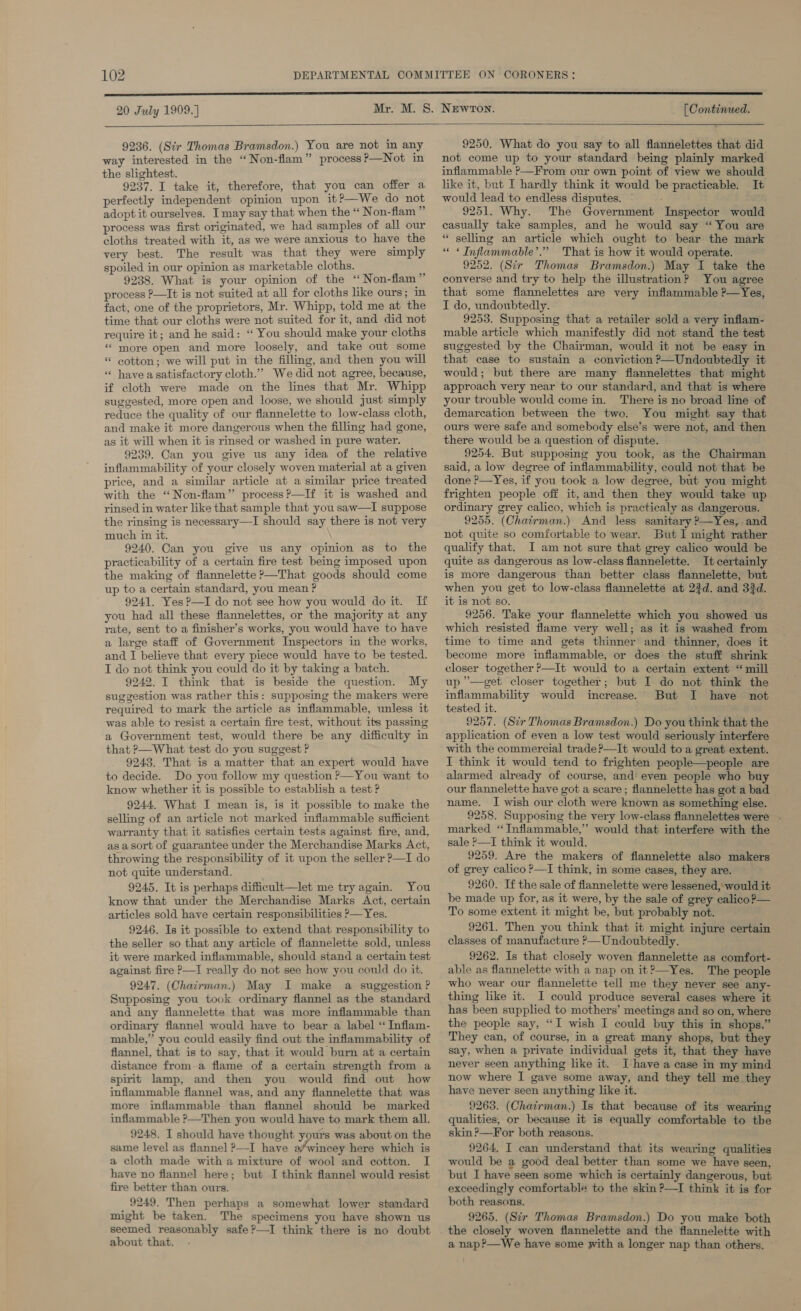 20 July 1909.)  (Continued.  9236. (Sir Thomas Bramsdon.) You are not in any way interested in the “Non-flam” processP—Not in the slightest. 9237. I take it, therefore, that you can offer a perfectly independent opinion upon it?—We do not adopt it ourselves. Tmay say that when the “ Non-flam ” process was first originated, we had samples of all our cloths treated with it, as we were anxious to have the very best. The result was that they were simply spoiled in our opinion as marketable cloths. 9238. What is your opinion of the ‘“ Non-flam” process ?—It is not suited at all for cloths like ours; in fact, one of the proprietors, Mr. Whipp, told me at the time that our cloths were not suited for it, and did not require it; and he said: “ You should make your cloths “more open and more loosely, and take out some « cotton; we will put in the filling, and then you will « have asatisfactory cloth.” We did not agree, because, if cloth were made on the lines that Mr. Whipp suggested, more open and loose, we should just simply reduce the quality of our flannelette to low-class cloth, and make it more dangerous when the filling had gone, as it will when it is rinsed or washed in pure water. 9239. Can you give us any idea of the relative inflammability of your closely woven material at a given price, and a similar article at a similar price treated with the “Non-flam”’ process?—If it is washed and rinsed in water like that sample that you saw—I suppose the rinsing is necessary—I should say there is not very much in it. 9240. Can you give us any opinion as to the practicability of a certain fire test being imposed upon the making of flannelette ?—That goods should come up to a certain standard, you mean ? 9241. YesP—I do not see how you would do it. If you had all these flannelettes, or the majority at any rate, sent to a finisher’s works, you would have to have a large staff of Government Inspectors in the works, and I believe that every piece would have to be tested. I do not think you could do it by taking a batch. 9242. I think that is beside the question. My suggestion was rather this: supposing the makers were required to mark the article as inflammable, unless it was able to resist a certain fire test, without its passing a Government test, would there be any difficulty in that ?—What test do you suggest ? 9243. That is a matter that an expert would have to decide. Do you follow my question ?—You want to know whether it is possible to establish a test ? 9244, What I mean-is, is it possible to make the selling of an article not marked inflammable sufficient warranty that it satisfies certain tests against fire, and, as a sort of guarantee under the Merchandise Marks Act, throwing the responsibility of it upon the seller —I do not quite understand. 9245. It is perhaps difficult—let me try again. You know that under the Merchandise Marks Act, certain articles sold have certain responsibilities P—Yes. 9246. Is it possible to extend that responsibility to the seller so that any article of flannelette sold, unless it were marked inflammable, should stand a certain test against fire P—I really do not see how you could do it. 9247. (Chairman.) May I make a suggestion ? Supposing you took ordinary flannel as the standard and any flannelette that was more inflammable than ordinary flannel would have to bear a label ‘ Inflam- mable,” you could easily find out the inflammability of flannel, that is to say, that it would burn at a certain distance from a flame of a certain strength from a spirit lamp, and then you would find out how inflammable flannel was, and any flannelette that was more inflammable than flannel should be marked inflammable ?—Then you would have to mark them all. 9248. I should have thought yours was about on the same level as flannel &gt;—I have a/wincey here which is a cloth made with a mixture of wool and cotton. I have no flannel here; but I think flannel would resist fire better than ours. 9249. Then perhaps a somewhat lower standard might be taken. The specimens you have shown us seemed reasonably safe ?—I think there is no doubt about that. 9250. What do you say to all flannelettes that did not come up to your standard being plainly marked inflammable &gt;—From our own point of view we should like it, but I hardly think it would be practicable. It would lead to endless disputes. - 9251. Why. The Government Inspector would casually take samples, and he would say “ You are “ selling an article which ought to bear the mark « « Inflammable’.” That is how it would operate. 9252. (Sir Thomas Bramsdon.) May I take the converse and try to help the illustration? You agree that some flannelettes are very inflammable ?—Yes, I do, undoubtedly. 9253. Supposing that a retailer sold a very inflam- mable article which manifestly did not stand the test suggested by the Chairman, would it not be easy in that case to sustain a conviction ?—Undoubtedly it would; but there are many flannelettes that might approach very near to our standard, and that is where your trouble would come in. There is no broad line of demarcation between the two. You might say that ours were safe and somebody else’s were not, and then there would be a question of dispute. 9254. But supposing you took, as the Chairman said, a low degree of inflammability, could not that be done ?—Yes, if you took a low degree, but you might frighten people off it, and then they would take up ordinary grey calico, which is practicaly as dangerous. 9255. (Chairman.) And less sanitary P—Yes, and not quite so comfortable to wear. But I might rather qualify that. I am not sure that grey calico would be quite as dangerous as low-class flannelette. It certainly is more dangerous than better class flannelette, but when you get to low-class flannelette at 23d. and 33d. it is not so. 9256. Take your fiannelette which you showed us which resisted flame very well; as it is washed from time to time and gets thinner and thinner, does it become more inflammable, or does the stuff shrink closer together ?—It would to a certain extent “mill up ’—get closer together; but I do not think the inflammability would increase. But I have not tested it. 9257. (Sir Thomas Bramsdon.) Do you think that the application of even a low test would seriously interfere with the commercial trade ?—It would to a great extent. I think it would tend to frighten people—people are alarmed already of course, and’ even people who buy our flannelette have got a scare ; flannelette has got a bad name. I wish our cloth were known as something else. 9258. Supposing the very low-class flannelettes were . marked ‘ Inflammable,’’ would that interfere with the sale P—I think it would. 9259. Are the makers of flannelette also makers of grey calico ?—I think, in some cases, they are. 9260. If the sale of flannelette were lessened, would it be made up for, as it were, by the sale of grey calico?— To some extent it might be, but probably not. 9261. Then you think that it might injure certain classes of manufacture &gt;— Undoubtedly. 9262. Is that closely woven flannelette as comfort- able as flannelette with a nap on it?—Yes. The people who wear our fiannelette tell me they never see any- thing like it. I could produce several cases where it has been supplied to mothers’ meetings and so on, where the people say, “I wish I could buy this in shops.” They can, of course, in a great many shops, but they say, when a private individual gets it, that they have never seen anything like it. Ihave a case in my mind now where I gave some away, and they tell me.they have never seen anything like it. 9263. (Chatrman.) Is that because of its wearing qualities, or because it is equally comfortable to the skin?—For both reasons. 9264. I can understand that its wearing qualities would be a good deal better than some we have seen, but I have seen some which is certainly dangerous, but exceedingly comfortable to the skin ?—I think it is for both reasons. 9265. (Str Thomas Bramsdon.) Do you make both the closely woven flannelette and the flannelette with a nap?’—We have some with a longer nap than others.