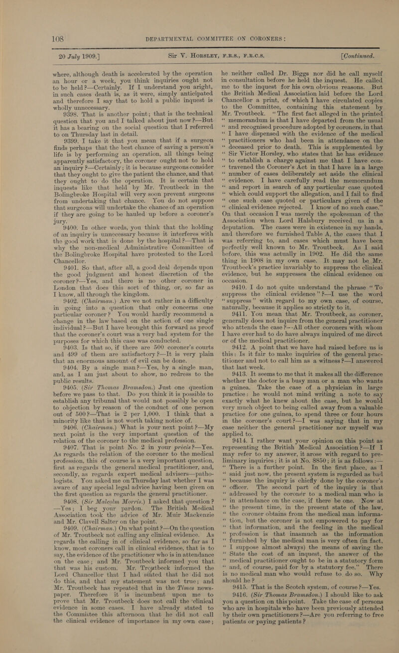 20 July 1909.]   where, although death is accelerated by the operation an hour or a week, you think inquiries ought not to be held ?—Certainly. If I understand you aright, in such cases death is, as it were, simply anticipated and therefore I say that to hold a public inquest is wholly unnecessary. 9398. That is another point; that is the technical question that you and I talked about just now P—But it has a bearing on the social question that I referred to on Thursday last in detail. 9399. I take it that you mean that if a surgeon finds perhaps that the best chance of saving a person's life is by performing an operation, all things being apparently satisfactory, the coroner ought not to hold an inquiry ?—Certainly ; it is because surgeons consider that they ought to give the patient the chance, and that they ought to do the operation. It is certain that inquests like that held by Mr. Troutbeck in the Bolingbroke Hospital will very soon prevent surgeons from undertaking that chance. You do not suppose that surgeons will undertake the chance of an operation if they are going to be hauled up before a coroner's ury. 9400. In other words, you think that the holding of an inquiry is unnecessary because it interferes with the good work that is done by the hospital &gt;—That is why the non-medical Administrative Committee of the Bolingbroke Hospital have protested to the Lord Chancellor. 9401. So that, after all, a good deal depends upon the good judgment and honest discretion of the coroner ?—Yes, and there is no other coroner in London that does this sort of thing, or, so far as I know, all through the kmgdom. in going into a question that only concerns one particular coroner? You would hardly recommend a change in the law based on the action of one single individual ?—But I have brought this forward as proof that the coroner’s court was a very bad system for the purposes for which this case was conducted. 9403. Is that so, if there are 500 coroner’s courts and 499 of them are satisfactory P—It is very plain that an enormous amount of evil can be done. 9404. By a single man?—Yes, by a single man, and, as I am just about to show, no redress to the public results. 9405. (Sir Thomas Bramsdon.) Just one question before we pass to that. Do you think it is possible to establish any tribunal that would not possibly be open to objection by reason of the conduct of one person out of 500?—That is 2 per 1,000. I think that a minority like that is not worth taking notice of. 9406. (Chairman.) What is your next point P—My next point is the very important question of the relation of the coroner to the medical profession. 9407. That is point No. 2 in your précis P—Yes. As regards the relation of the coroner to the medical profession, this of course is a very important question, first as regards the general medical practitioner, and, secondly, as regards expert medical advisers—patho- logists. You asked me on Thursday last whether I was aware of any special legal advice having been given on the first question as regards the general practitioner. 9408. (Sir Malcolm Morris.) I asked that question ? —Yes; I beg your pardon. The British Medical ssociation took the advice of Mr. Muir Mackenzie and Mr. Clavell Salter on the point. - 9409. (Chairman.) On what point P—On the question of Mr. Troutbeck not calling any clinical evidence. As regards the calling in of clinical evidence, so far as I know, most coroners call in clinical evidence, that is to say, the evidence of the practitioner who is in attendance that was his custom. Mr. Trowtbeck informed the Lord Chancellor that I had sidted that he did not do this, and that my statement was not true; and Mr. Troutbeck has repeated that in the Times news- paper. Therefore it is incumbent upon me_ to prove that Mr. Troutbeck does not call the ‘clinical evidence in some cases. I have already stated to the Commivtee this afternoon that he did not call the clinical evidence of importance in my own case; [ Continued.  he neither called Dr. Biggs nor did he call myself in consultation before he held the inquest. He called me to the inquest for his own obvious reasons. But the British Medical Association laid before the Lord Chancellor a print, of which I have circulated copies to the Committee, containing this statement by Mr. Troutbeck. ‘The first fact alleged in the printed “* memorandum is that I have departed from the usual and recognised procedure adopted by coroners, in that I have dispensed with the evidence of the medical practitioners who had been in attendance on the deceased prior to death. This is supplemented by Sir Victor Horsley, who states that he has evidence to establish a charge against me that I have con- ‘* travened the Coroner’s Act in that I have in a large number of cases deliberately set aside the clinical evidence. I have carefully read the memorandum and report in search of any particular case quoted which could support the allegation, and I fail to find one such case quoted or particulars given of the clinical evidence rejected. I know of no such case.” On that occasion I was merely the spokesman of the Association when. Lord Halsbury received us in a deputation. The cases were in existence in my hands, and therefore we furnished Table A, the cases that I was referring to, and cases which must have been perfectly well known to Mr. Troutbeck. As I said before, this was actually in 1902. He did the same thing in 1908 in my own case. It may not be Mr. Troutbeck’s practice invariably to suppress the clinical evidence, but he suppresses the clinical evidence on occasion. 9410. I do not quite understand the phrase “ To suppress the clinical evidence” ?—I use the word “suppress”? with regard to my own case, of course, naturally, because it applies so strictly to it. 9411. You mean that Mr. Troutbeck, as coroner, generally does not inquire from the general practitioner who attends the case P—-All other coroners with whom I have ever had to do have always inquired of me direct or of the medical practitioner. 9412. A point that we have had raised before us is this: Is it fair to make inquiries of the general prac- titioner and not to call him as a witness P—I answered that last week. 9413. It seems to me that it makes all the difference whether the doctor is a busy man or a man who wants a guinea. Take the case of a physician in large practice: he would not mind writing a note to say exactly what he knew about the case, but he would very much object to being called away from a valuable practice for one guinea, to spend three or four hours in the coroner’s court?—I was saying that in my case neither the general practitioner nor myself was applied to. 9414. I rather want your opinion on this point as representing the British Medical Association P—If I may refer to my answer, it arose with regard to pre- liminary inquiries ; it is at No. 8850; it is as follows :— “ There is a further point. In the first place, as I said just now, the present system is regarded as bad because the inquiry is chiefly done by the coroner's officer. The second part of the imquiry is that addressed by the coronér to a medical man who is in attendance on the case, if there be one. Now at the present time, in the present state of the law, the coroner obtains from the medical man informa- tion, but the coroner is not empowered to pay for that information, and the feeling in the medical profession is that inasmuch as the information furnished by the medical man is very often (in fact, I suppose almost always) the means of saving the State the cost of an inquest, the answer of the medical practitioner ought to be in a statutory form and, of course, paid for by a statutory fee.” There is no medical man who would refuse to. do so. Why should he ? 9415. That is the Scotch system, of course P—Yes. 9416. (Sir Thomas Bramsdon.) I should like to ask you a question on this point. Take the case of persons who are in hospitals who have been previously attended by their own practitioners P—Are you referring to free patients or paying patients ? ‘ 7 s 6 . n _ - = _ - rN -. nm ” ” . a ‘ nS . ” 6 n ‘ ‘ . n ‘ ns a ” . s * “ * . ‘ ee