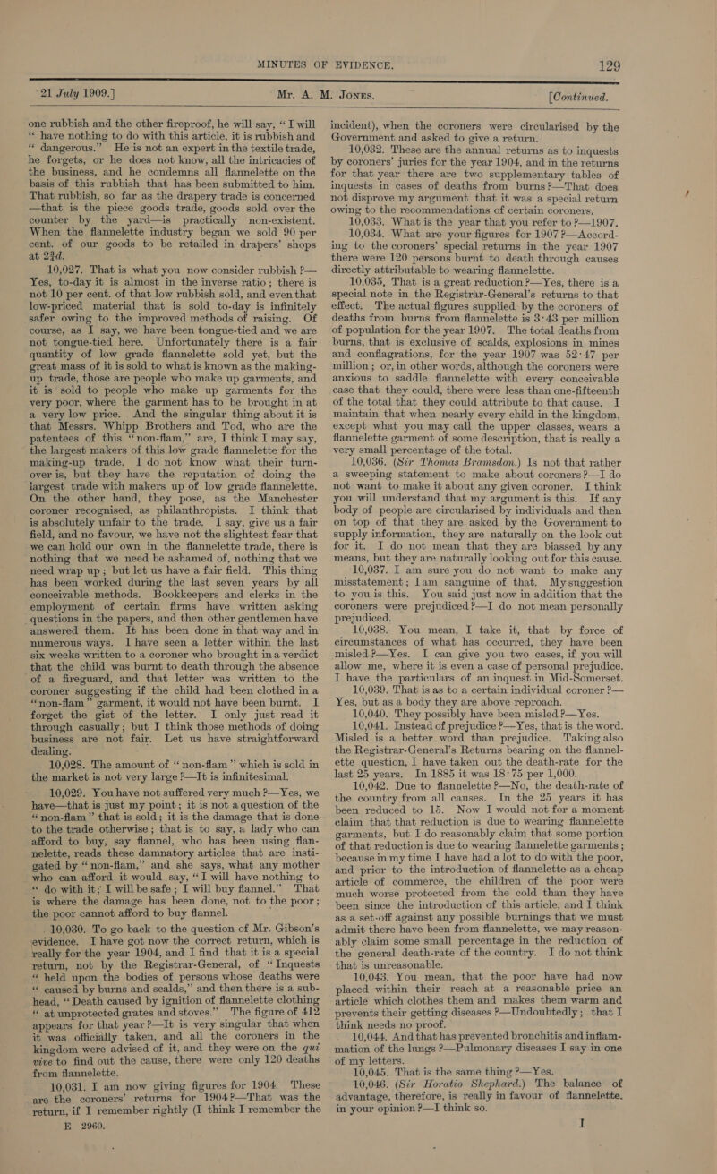 ‘21 July 1909.) [Continued     one rubbish and the other fireproof, he will say, ‘I will “« have nothing to do with this article, it is rubbish and ** dangerous.” He is not an expert in the textile trade, he forgets, or he does not know, all the intricacies of the business, and he condemns all flannelette on the basis of this rubbish that has been submitted to him. That rubbish, so far as the drapery trade is concerned —that is the piece goods trade, goods sold over the counter by the yard—is practically non-existent. When the flannelette industry began we sold 90 per cent. of our goods to be retailed in drapers’ shops at 23d. 10,027. That is what you now consider rubbish P— Yes, to-day it is almost in the inverse ratio; there is not 10 per cent. of that low rubbish sold, and even that low-priced material that is sold to-day is infinitely safer owing to the improved methods of raising. Of course, as I say, we have been tongue-tied and we are not tongue-tied here. Unfortunately there is a fair quantity of low grade flannelette sold yet, but the great mass of it is sold to what is known as the making- up trade, those are people who make up garments, and it is sold to people who make up garments for the very poor, where the garment has to be brought in at a very low price. And the singular thing about it is that Messrs. Whipp Brothers and Tod, who are the patentees of this “non-flam,”’ are, I think I may say, the largest makers of this low grade flannelette for the making-up trade. I do not know what their turn- over is, but they have the reputation of doing the largest trade with makers up of low grade flannelette. On the other hand, they pose, as the Manchester coroner recognised, as philanthropists. I think that is absolutely unfair to the trade. I say, give us a fair field, and no favour, we have not the slightest fear that we can hold our own in the flannelette trade, there is nothing that we need be ashamed of, nothing that we need wrap up; but let us have a fair field. This thing has been worked during the last seven years by all conceivable methods. Bookkeepers and clerks in the employment of certain firms have written asking _questions in the papers, and then other gentlemen have answered them. It has been done in that way and in numerous ways. I have seen a letter within the last six weeks written to a coroner who brought ina verdict that the child was burnt to death through the absence of a fireguard, and that letter was written to the coroner suggesting if the child had been clothed in a “non-flam” garment, it would not have been burnt. I forget the gist of the letter. I only just read it through casually; but I think those methods of dog business are not fair. Let us have straightforward dealing. 10,028. The amount of “ non-flam ” which is sold in the market is not very large P—It is infinitesimal. 10,029. You have not suffered very much ?—Yes, we have—that is just my point; it is not a question of the * non-flam”’ that is sold; it is the damage that is done to the trade otherwise ; that is to say, a lady who can afford to buy, say flannel, who has been using flan- nelette, reads these damnatory articles that are insti- gated by “non-flam,’ and she says, what any mother who can afford it would say, “I will have nothing to ** do with it; I willbe safe ; I will buy flannel.” That is where the damage has been done, not to the poor ; the poor cannot afford to buy flannel. _ 10,030. To go back to the question of Mr. Gibson’s evidence. I have got now the correct return, which is really for the year 1904, and I find that it is a special return, not by the Registrar-General, of ‘“ Inquests « held upon the bodies of persons whose deaths were * caused by burns and scalds,”’ and then there is a sub- head, “Death caused by ignition of flannelette clothing at unprotected grates and stoves.” The figure of 412 appears for that year ?—It is very singular that when it was officially taken, and all the coroners in the kingdom were advised of it, and they were on the qui vive to find out the cause, there were only 120 deaths from flannelette. 10,031. I am now giving figures for 1904. These are the coroners’ returns for 1904?—That was the return, if I remember rightly (I think I remember the E 2960. incident), when the coroners were circularised by the Government and asked to give a return. 10,032. These are the annual returns as to inquests by coroners’ juries for the year 1904, and in the returns for that year there are two supplementary tables of inquests in cases of deaths from burns ?—That does not disprove my argument that it was a special return owing to the recommendations of certain coroners. 10,033. What is the year that you refer to ?—1907, 10,034. What are your figures for 1907 ?—Accord- ing to the coroners’ special returns in the year 1907 there were 120 persons burnt to death through causes directly attributable to wearing flannelette. 10,035, That is a great reduction ?—Yes, there is a special note in the Registrar-General’s returns to that effect. The actual figures supplied by the coroners of deaths from burns from flannelette is 3:43 per million of population for the year 1907. The total deaths from burns, that is exclusive of scalds, explosions in mines and conflagrations, for the year 1907 was 52°47 per million ; or, in other words, although the coroners were anxious to saddle flannelette with every conceivable case that they could, there were less than one-fifteenth of the total that they could attribute to that cause. I maintain that when nearly every child in the kingdom, except what you may call the upper classes, wears a flannelette garment of some description, that is really a very small percentage of the total. 10,036. (Sir Thomas Bramsdon.) Is not that rather a sweeping statement to make about coroners ?—I do not want to make it about any given coroner. I think you will understand that my argument is this. If any body of people are circularised by individuals and then on top of that they are asked by the Government to supply information, they are naturally on the look out for it. I do not mean that they are biassed by any means, but they are naturally looking out for this cause. 10,037. I am sure you do not want to make any misstatement ; Iam sanguine of that. My suggestion to you is this. You said just now in addition that the coroners were prejudiced ?—I do not mean personally prejudiced. 10,038. You mean, I take it, that by force of circumstances of what has occurred, they have been misled ?—Yes. I can give you two cases, if you will allow me, where it is even a case of personal prejudice. I have the particulars of an inquest in Mid-Somerset. 10,039. That is as to a certain individual coroner ?— Yes, but as a body they are above reproach. 10,040. They possibly have been misled ?—Yes. 10,041. Instead of prejudice ?—Yes, thatis the word. Misled is a better word than prejudice. Taking also the Registrar-General’s Returns bearing on the flannel- ette question, I have taken out the death-rate for the last 25 years. In 1885 it was 18°75 per 1,000. 10,042. Due to flannelette P—No, the death-rate of the country from all causes. In the 25 years it has been reduced to 15. Now I would not for a moment claim that that reduction is due to wearing flannelette garments, but I do reasonably claim that some portion of that reduction is due to wearing flannelette garments ; because in my time I have had a lot to do with the poor, and prior to the introduction of flannelette as a cheap article of commerce, the children of the poor were much worse protected from the cold than they have been since the introduction of this article, and I think as a set-off against any possible burnings that we must admit there have been from flannelette, we may reason- ably claim some small percentage in the reduction of the general death-rate of the country. I do not think that is unreasonable. 10,043. You mean, that the poor have had now placed within their reach at a reasonable price an article which clothes them and makes them warm and prevents their getting diseases —Undoubtedly; that I think needs no proof. 10,044. And that has prevented bronchitis and inflam- mation of the lungs ?—Pulmonary diseases I say in one of my letters. 10,045. That is the same thing ?—Yes. 10,046. (Sir Horatio Shephard.) The balance of advantage, therefore, is really in favour of flannelette. in your opinion ?—TI think so. I