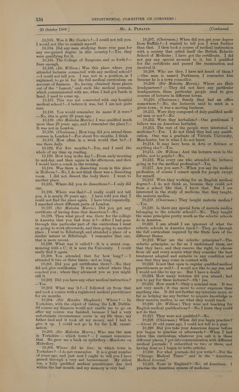 29 October 1909. ] [ Continued.  16,183. Was it Mr. Cooke’s P—I could not tell you. J would not like to commit myself. 10,184. Did any man studying there ever pass for any recognised degree in this country ?—Yes, they were qualifying for it. 10,185. The College of Surgeons, and so forth P— Sure enough. 10,186. (Dr. Willcow.) Was this place where you attended lectures connected with any medical school ? —I could not tell you. Iwas not in a position, as I explained, to go in for the full medical curriculum on account of finances. So, having obtained these places out of the “Lancet,” and such like medical journals, which communicated with me, when I had got funds in hand, I used to come up. 10,187. This was not connected with any hospital medical school —I believe it was, but I am not quite gure. 10,188. You would remember its name if it were ? —No, this is quite 28 years ago. 10,189. (Str Malcolm Morris.) I was qualified much more than 28 years ago, and I remember the place P— It was not in London. 10,190. (Chairman.) How long did you attend these courses in London ?—For about five months, I think. 10,191. How often in a week would that be?—I was there daily. 10,192. For five months ?—Yes, and I used the whole of my time up reading. , 10,193. How long in the day ?—From early morning to mid-day, and then again in the afternoon, and then I would have a coach in the evening. 10,194. Was there a dissecting room in this place im Holborn ?—No, I do not think there was a dissecting room. I did not dissect the body there. I went to another place. 10,195. Where did you do dissections P—I only did one. 10,196. Where was that?—I really could not tell you, it is nearly 30 years ago. I have told you that I could not find the place again. I have tried repeatedly. I marched about different parts of London. 10,197. (Sir Malcolm Morris.) Did you get any certificate of having done that dissection P—No. 10,198. Then what proof was there for the college in America that you had done it ?—After I had gone through this particular part of the curriculum I went on going to work afterwards, and then going to another place ; I went to Edinburgh and attended a place of a similar nature at Edinburgh. I remember that one, that is more recent. 10,199. What was it called P—It is a street com- mencing with a C; it is near the University. I could easily find it again. 10,200. You attended that for how long? —TI attended it two or three times—not so long. 10,201. Did you get certificates there P—No, they did not give certificates. It was a school where they coached you; where they advanced you as you might call it. 10,202. Did you have any other medical instruction ? —Yes. 10,203. What was it P—I followed on from that and took a course with a registered medical practitioner for six months. 10,204. (Str Horatio Shephard.) Where ? — In Yorkshire, with the object of taking the L.M. Dublin. Of course my finances would not enable me to go on after my course was finished, because I had a very unfortunate circumstance occur in my life then; my father died and it took all my money, and I had to give it up. I could not go in for the L.M. exami- nation. 10,205. (Sir Malcolm Morris.) Who was the man in Yorkshire — which town ? —I cannot remember that. He gave me a book on midwifery —Meadows on Midwifery. } 10,206. Where did he live; in which town in Yorkshire ?—I do not remember. It is a great number of years ago, and just now I ought to tell you I have passed through a very sad bereavement. My eldest son, a fully qualified medical practitioner, has died within the last month, and my memory is very bad. 10,207. (Chairman.) When did you get your degree from Buffalo ?—I wanted to tell you I went further than that. I then took a course of medical instruction with a society that called itself the British Eclectic School of Medicine ; I have got the certificate. I did not pay any special moment to it, but I qualified for the certificate and passed the examination and received it. 10,208. Who are they, I have not heard of them ? —One man is named Parkinson, I remember him because he is a town councillor. 10,209. (Str Malcolm Morris.) Where are their headquarters ? — They did not have any particular headquarters, these particular people used to give courses of lectures in different towns. 10,210. (Chacrman.) Surely they had an office somewhere P—No, the lecturers used to meet in a given town; it was a moving business. 10,211. Were they composed of duly qualified medi- cal men or not P—No. 10,212. Were they herbalists?’—One gentleman I © believe was an American herbalist. 10,213. The rest of the people were interested in medicine ?—Yes. I do not think they had any qualifi- cation. One was a graduate of Victoria University, Manchester. but in what I do not know. 10,214. It may have been in Arts or Science or anything else —Yes. 10,215. (Dr. Willcow.) And the lectures were to the public, not to pupils P—No. 10,216. Was every one who attended the lectures going in for the medical profession &gt;—Yes. 10,217. Are you sure &gt;—When you say the medical for myself. 10,218. Were they working for an English medical degree P—I do not think so, because they could not from a school like that, I know that. But I am interested in the study of medicine that they taught, the materia medica. 10,219. (Chatrman.) They taught materia —Yes. 10,220. Is there any special form of materia medica belonging to the eclectic schoolP—No. They taught the same principles pretty much as the eclectic schools do in America. 10,221. I am afraid I am ignorant of what the eclectic schools in America teach ?—They go through the full curriculum required by the State laws of the different States. . 10,222. What are the eclectic principles ?—Th eclectic principles, so far as I understand them, are that they have, and they reserve the right, to choose from all and every source what they consider the best treatment adapted and suitable to any condition and case that they may come in contact with. 10,223. Isnot that open to regular qualified medical practitioners as well ?—I would not like to say yes, and I would not like to say no. But I have a doubt. 10,224. How many lectures did you attend; had you to pay for these lectures P—Oh! yes. 10,225. How much ?—Only a nominal sum. It was not very much; it was more to cover expenses than anything else. It did not further my interests more, so far as helping me any further to acquire knowledge in their materia medica, to see what they would teach. 10,226. (Dr. Willcow.) They were not teaching for English medical qualifications P—No, I knew they could not do that. 10,227. They were not qualified 2—No. 10,228. (Chairman.) When did you begin practice ? —Ahbout 20 odd years ago, I could not tell to a year. 10,229. Did you take your American degree before you began to -practise or afterwards P—When I had» taken this curriculum, whatever you call it, in these different places, I got into communication with different medical journals; I subscribed to two or three, and having done so I began to write articles. 10,230. For what journals did you write ?—For the “Chicago Medical Times” and in the “ American Medical Journal.” ; 10,2381. None in England ?—No, all American. I practise the American system of medicine. medica ?